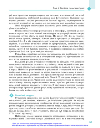 95
Тема 6. Біосфера та системи Землі
усі живі організми використовують для дихання, а вуглекислий газ, який
вони видихають, необхідний рослинам для фотосинтезу. Залишки від-
мерлих рослин і  тварин розкладають бактерії ґрунту, перетворюючи їх
на прості неорганічні речовини, які поглинають нові покоління рослин.
Межі біосфери визначаються наявністю умов, необхідних для життя
різних організмів.
Верхня межа біосфери розташована в  атмосфері, заселеній до озо-
нового екрана, оскільки низькі температури та ультрафіолетове випро-
мінювання згубно діють на живі істоти. На висоті 20—25  км трапля-
ються спори грибів, бактерії. Нижня межа проходить у  літосфері. Із
глибини 0,5—2 м від поверхні кількість живих організмів швидко змен-
шується. На глибині 10  м  живі істоти не зустрічаються, оскільки велика
щільність середовища та підвищення температури обмежують їхнє існу-
вання. Проте й  тут бувають винятки. У  нафтових родовищах на глибині
приблизно 2—3  км були знайдені бактерії.
Гідросфера повністю заселена організмами, але найбільша їх різ-
номанітність спостерігається в  поверхневих шарах та прибережних зо-
нах, куди проникає сонячне проміння.
Більшість рослин і  тварин зосереджена на суходолі. Тут ареали їх
поширення насамперед залежать від клімату, тому видовий склад рос-
лин і  тварин змінюється зонально від екватора до полюсів та з  висотою
в  горах. Найбільш різноманітним є  рослинний і  тваринний світ в  еква-
торіальних широтах, де тепло та волого протягом усього року. У тропіч-
них широтах тепла достатньо, але організмам бракує вологи, рослинний
покрив розріджений, а  тваринний світ бідний. У  помірних широтах чіт-
ко виражені пори року. Організми мають ряд пристосувань до сезонних
змін клімату: взимку дерева скидають листя, трав’яні рослини відмира-
ють, деякі тварини впадають у  сплячку. В  арктичних широтах холодне
повітря панує протягом усього року, тому органічний світ бідний, а в ра-
йонах полюсів майже відсутній.
2	 Біологічні ресурси.
Сукупність організмів, які мають фактичну або потенційну користь
або цінність для людства, відносять до біологічних ресурсів. За видами
господарського використання розрізняють лісові, пасовищні, мисливські,
рибні ресурси, ресурси лікарських рослин тощо. Серед біологічних ре-
сурсів суходолу особливо важливе значення мають лісові ресурси. За-
гальна площа лісів у  світі становить близько 3,8  млрд га (приблизно
27 % площі суходолу).
Найбільші лісові масиви планети зосереджені переважно в  по-
мірному поясі Північної півкулі (північний пояс) та в  екваторіальному
Право для безоплатного розміщення підручника в мережі Інтернет має
Міністерство освіти і науки України http://mon.gov.ua/ та Інститут модернізації змісту освіти https://imzo.gov.ua
 