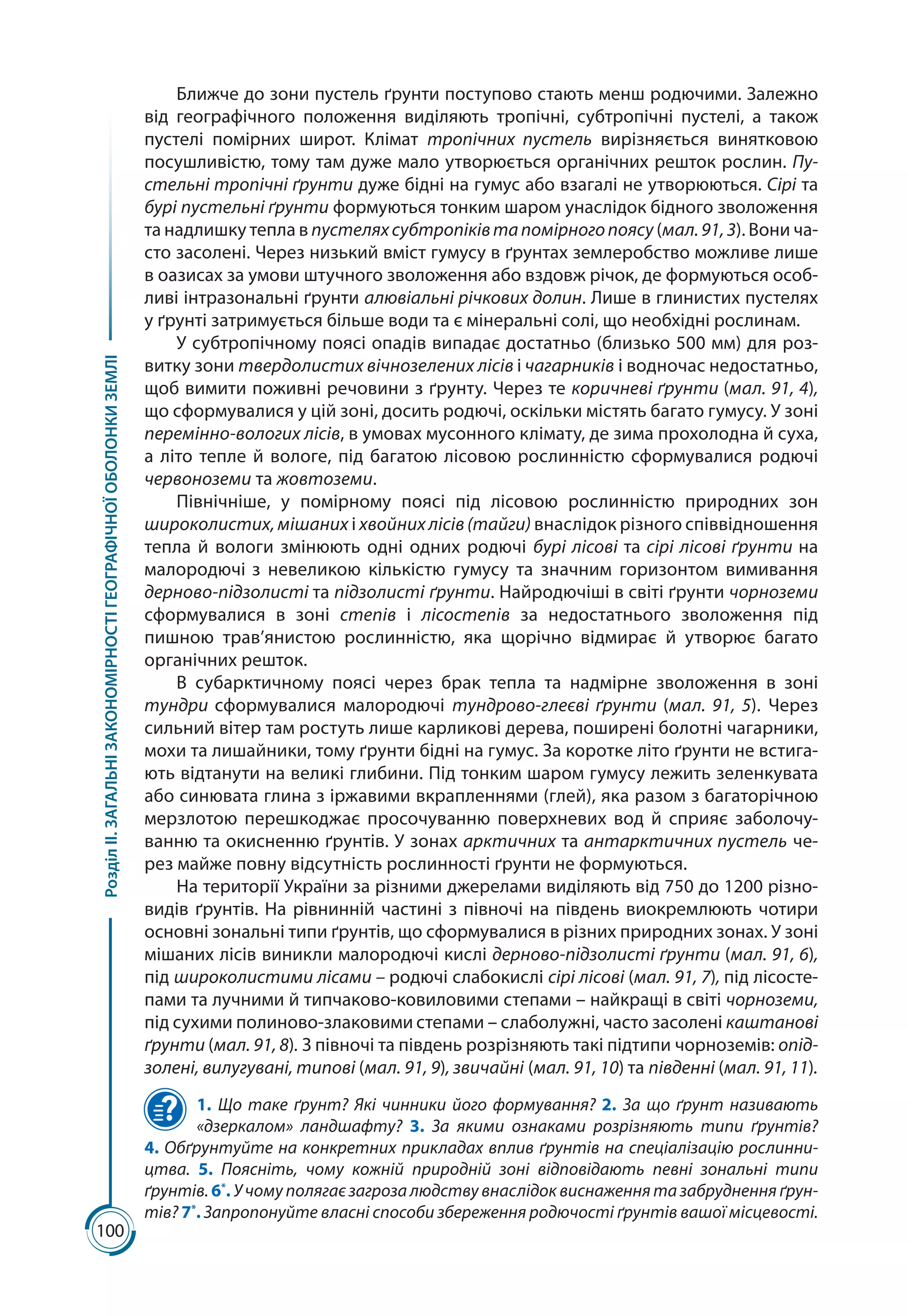 100
РозділІІ.ЗАГАЛЬНІЗАКОНОМІРНОСТІГЕОГРАФІЧНОЇОБОЛОНКИЗЕМЛІ
Ближче до зони пустель ґрунти поступово стають менш родючими. Залежно
від географічного положення виділяють тропічні, субтропічні пустелі, а також
пустелі помірних широт. Клімат тропічних пустель вирізняється винятковою
посушливістю, тому там дуже мало утворюється органічних решток рослин. Пу-
стельні тропічні ґрунти дуже бідні на гумус або взагалі не утворюються. Сірі та
бурі пустельні ґрунти формуються тонким шаром унаслідок бідного зволоження
та надлишку тепла в пустеляхсубтропіківтапомірногопоясу (мал. 91,3). Вони ча-
сто засолені. Через низький вміст гумусу в ґрунтах землеробство можливе лише
в оазисах за умови штучного зволоження або вздовж річок, де формуються особ­
ливі інтразональні ґрунти алювіальні річкових долин. Лише в глинистих пустелях
у ґрунті затримується більше води та є мінеральні солі, що необхідні рослинам.
У субтропічному поясі опадів випадає достатньо (близько 500 мм) для роз-
витку зони твердолистих вічнозелених лісів і чагарників і водночас недостатньо,
щоб ви­мити поживні речовини з ґрунту. Через те коричневі ґрунти (мал. 91, 4),
що сформувалися у цій зоні, досить родючі, оскільки містять багато гумусу. У зоні
перемінно-вологих лісів, в умовах мусонного клімату, де зима прохолодна й суха,
а літо тепле й вологе, під багатою лісовою рослинністю сформувалися родючі
червоноземи та жовтоземи.
Північніше, у помірному поясі під лісовою рослинністю природних зон
широколистих,мішаних і хвойнихлісів(тайги) внаслідок різного співвідношення
тепла й вологи змінюють одні одних родючі бурі лісові та сірі лісові ґрунти на
малородючі з невеликою кількістю гумусу та значним горизонтом вимивання
дерново-підзолисті та підзолисті ґрунти. Найродючіші в світі ґрунти чорноземи
сформувалися в зоні степів і лісостепів за недостатнього зволоження під
пишною трав’янистою рослинністю, яка щорічно відмирає й утворює багато
органічних решток.
В субарктичному поясі через брак тепла та надмірне зволоження в зоні
тундри сформувалися малородючі тундрово-глеєві ґрунти (мал.  91, 5). Через
сильний вітер там ростуть лише карликові дерева, поширені болотні чагарники,
мохи та лишайники, тому ґрунти бідні на гумус. За коротке літо ґрунти не встига-
ють відтанути на великі глибини. Під тонким шаром гумусу лежить зеленкувата
або синювата глина з іржавими вкрапленнями (глей), яка разом з багаторічною
мерзлотою перешкоджає просочуванню поверхневих вод й сприяє заболочу-
ванню та окисненню ґрунтів. У зонах арктичних та антарктичних пустель че-
рез майже повну відсутність рослинності ґрунти не формуються.
На території України за різними джерелами виділяють від 750 до 1200 різно-
видів ґрунтів. На рівнинній частині з півночі на південь виокремлюють чотири
основні зональні типи ґрунтів, що сформувалися в різних природних зонах. У зоні
мішаних лісів виникли малородючі кислі дерново-підзолисті ґрунти (мал. 91, 6),
під широколистими лісами – родючі слабокислі сірі лісові (мал. 91, 7), під лісосте-
пами та лучними й типчаково-ковиловими степами – найкращі в світі чорноземи,
під сухими полиново-злаковими степами – слаболужні, часто засолені каштанові
ґрунти (мал. 91, 8). З півночі та південь розрізняють такі підтипи чорноземів: опід-
золені, вилугувані, типові (мал. 91, 9), звичайні (мал. 91, 10) та південні (мал. 91, 11).
1. Що таке ґрунт? Які чинники його формування? 2. За що ґрунт називають
«дзеркалом» ландшафту? 3. За якими ознаками розрізняють типи ґрунтів?
4. Обґрунтуйте на конкретних прикладах вплив ґрунтів на спеціалізацію рослинни-
цтва. 5. Поясніть, чому кожній природній зоні відповідають певні зональні типи
ґрунтів. 6*
. У чому полягає загроза людству внаслідок виснаження та забруднення ґрун-
тів? 7*
. Запропонуйте власні способи збереження родючості ґрунтів вашої місцевості.
 