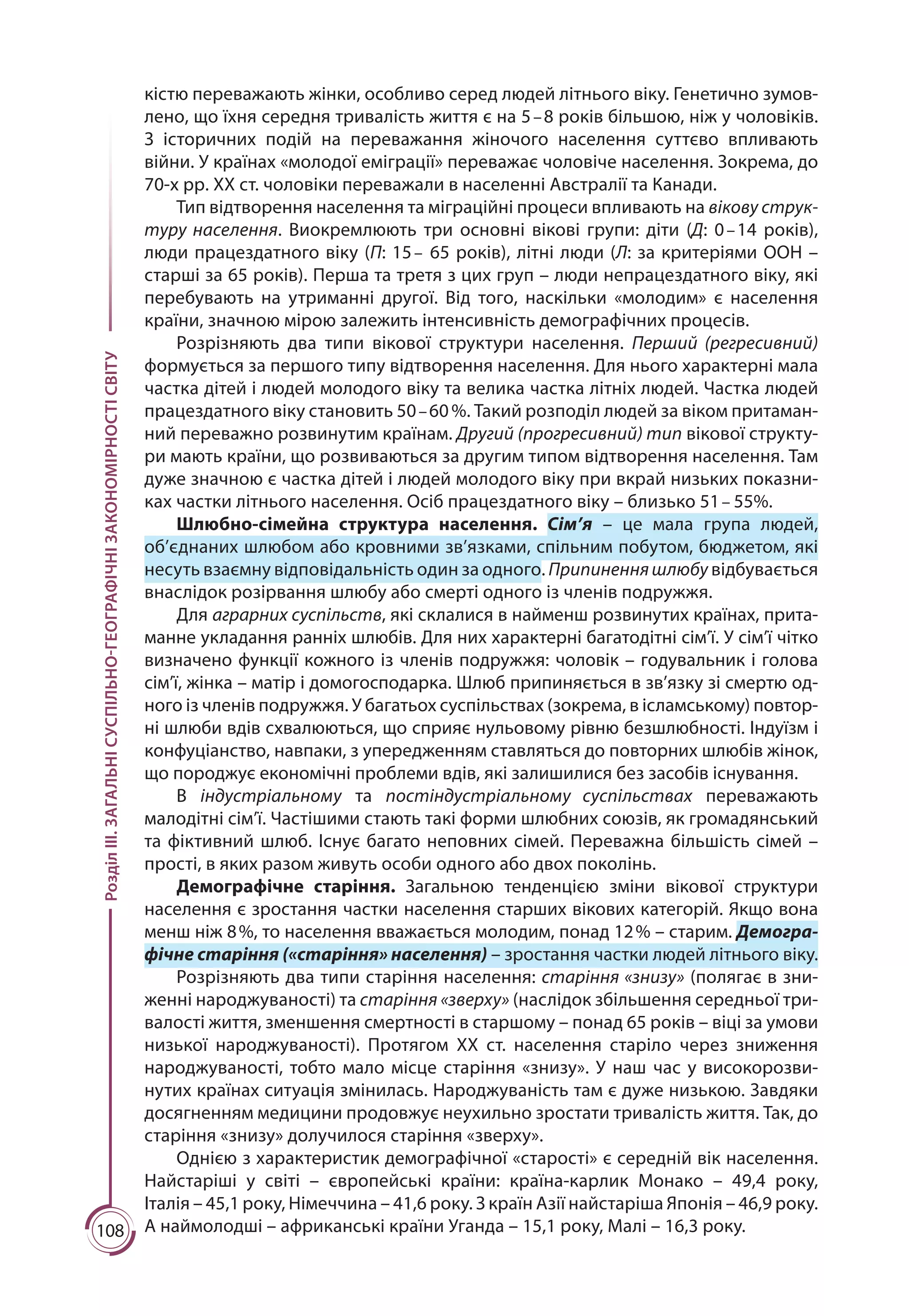 108
РозділІІІ.ЗАГАЛЬНІСУСПІЛЬНО-ГЕОГРАФІЧНІЗАКОНОМІРНОСТІСВІТУ
кістю переважають жінки, особливо серед людей літнього віку. Генетично зумов-
лено, що їхня середня тривалість життя є на 5 – 8 років більшою, ніж у чоловіків.
З історичних подій на переважання жіночого населення суттєво впливають
війни. У країнах «молодої еміграції» переважає чоловіче населення. Зокрема, до
70-х рр. ХХ ст. чоловіки переважали в населенні Австралії та Канади.
Тип відтворення населення та міграційні процеси впливають на вікову струк-
туру населення. Виокремлюють три основні вікові групи: діти (Д: 0 – 14 років),
люди працездатного віку (П: 15 –  65 років), літні люди (Л: за критеріями ООН –
старші за 65 років). Перша та третя з цих груп – люди непрацездатного віку, які
перебувають на утриманні другої. Від того, наскільки «молодим» є населення
країни, значною мірою залежить інтенсивність демографічних процесів.
Розрізняють два типи вікової структури населення. Перший (регресивний)
формується за першого типу відтворення населення. Для нього характерні мала
частка дітей і людей молодого віку та велика частка літніх людей. Частка людей
працездатного віку становить 50 – 60 %. Такий розподіл людей за віком притаман-
ний переважно розвинутим країнам. Другий (прогресивний) тип вікової структу-
ри мають країни, що розвиваються за другим типом відтворення населення. Там
дуже значною є частка дітей і людей молодого віку при вкрай низьких показни-
ках частки літнього населення. Осіб працездатного віку – близько 51 – 55%.
Шлюбно-сімейна структура населення. Сім’я  – це мала група людей,
об’єднаних шлюбом або кровними зв’язками, спільним побутом, бюджетом, які
несуть взаємну відповідальність один за одного. Припиненняшлюбу відбувається
внаслідок розірвання шлюбу або смер­ті одного із членів подружжя. 
Для аграрних суспільс­тв, які склалися в найменш розвинутих країнах, прита-
манне укладання ранніх шлюбів. Для них характерні багатодітні сім’ї. У сім’ї чітко
визначено функції кожного із членів подружжя: чоловік – годувальник і голова
сім’ї, жінка – матір і домогосподарка. Шлюб припиняється в зв’язку зі смертю од-
ного із членів подружжя. У багатьох суспільствах (зокрема, в ісламському) повтор-
ні шлюби вдів схвалюються, що сприяє нульовому рівню безшлюбності. Індуїзм і
конфуціанство, навпаки, з упередженням став­ляться до повторних шлюбів жінок,
що породжує економічні проблеми вдів, які залишилися без засобів існування.
В індустріальному та постіндустріальному суспільствах переважають
малодітні сім’ї. Частішими стають такі форми шлюбних союзів, як громадянський
та фіктивний шлюб. Існує багато неповних сімей. Переважна більшість сімей –
прості, в яких разом живуть особи одного або двох поколінь.
Демографічне старіння. Загальною тенденцією зміни вікової структури
населення є зростання частки населення старших вікових категорій. Якщо вона
менш ніж 8 %, то населення вважається молодим, понад 12 % – старим. Демогра-
фічне старіння («старіння» населення) – зростання частки людей літнього віку.
Розрізняють два типи старіння населення: старіння «знизу» (полягає в зни-
женні народжуваності) та старіння «зверху» (наслідок збільшення середньої три-
валості життя, зменшення смертності в старшому – понад 65 років – віці за умови
низької народжуваності). Протягом ХХ ст. населення старіло через зниження
народжуваності, тобто мало місце старіння «знизу». У наш час у високорозви-
нутих країнах ситуація змінилась. Народжуваність там є дуже низькою. Завдяки
досягненням медицини продовжує неухильно зростати тривалість життя. Так, до
старіння «знизу» долучилося старіння «зверху».
Однією з характеристик демографічної «старості» є середній вік населення.
Найстаріші у світі  – європейські країни: країна-карлик Монако  – 49,4 року,
Італія – 45,1 року, Німеччина – 41,6 року. З країн Азії найстаріша Японія – 46,9 року.
А наймолодші – африканські країни Уганда – 15,1 року, Малі – 16,3 року.
 