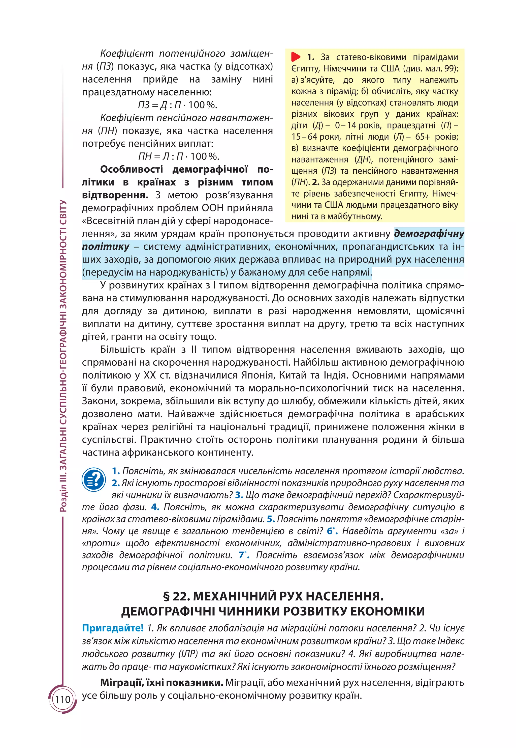 110
РозділІІІ.ЗАГАЛЬНІСУСПІЛЬНО-ГЕОГРАФІЧНІЗАКОНОМІРНОСТІСВІТУ
Коефіцієнт потенційного заміщен-
ня (ПЗ) показує, яка частка (у відсотках)
населення прийде на заміну нині
працездатному населенню:
ПЗ = Д : П · 100 %.
Коефіцієнт пенсійного навантажен-
ня (ПН) показує, яка частка населення
потребує пенсійних виплат:
ПН = Л : П · 100 %.
Особливості демографічної по-
літики в країнах з різним типом
відтворення. З метою розв’язування
демографічних проблем ООН прийняла
«Всесвітній план дій у сфері народонасе-
лення», за яким урядам країн пропонується проводити активну демографічну
політику  – систему адміністративних, економічних, пропагандистських та ін-
ших заходів, за допомогою яких держава впливає на природний рух населення
(передусім на народжуваність) у бажаному для себе напрямі.
У розвинутих країнах з І типом відтворення демографічна політика спрямо­
вана на стимулювання народжуваності. До основних заходів належать відпустки
для догляду за дитиною, виплати в разі народження немовляти, щомісячні
виплати на дитину, суттєве зростання виплат на другу, третю та всіх наступних
дітей, гранти на освіту тощо.
Більшість країн з ІІ типом відтворення населення вживають заходів, що
спрямовані на скорочення народжуваності. Найбільш активною демографічною
політикою у ХХ ст. відзначилися Японія, Китай та Індія. Основними напрямами
її були правовий, економічний та морально-психологічний тиск на населення.
Закони, зокрема, збільшили вік вступу до шлюбу, обмежили кількість дітей, яких
дозволено мати. Найважче здійснюється демографічна політика в арабських
країнах через релігійні та національні традиції, принижене положення жінки в
суспільстві. Практично стоїть осторонь політики планування родини й більша
частина африканського континенту.
1. Поясніть, як змінювалася чисельність населення протягом історії людства.
2. Які існують просторові відмінності показників природного руху населення та
які чинники їх визначають? 3. Що таке демографічний перехід? Схарактеризуй-
те його фази. 4. Поясніть, як можна схарактеризувати демографічну ситуацію в
країнах за статево-віковими пірамідами. 5. Поясніть поняття «демографічне старін-
ня». Чому це явище є загальною тенденцією в світі? 6*
. Наведіть аргументи «за» і
«проти» щодо ефективності економічних, адміністративно-правових і виховних
заходів демографічної політики. 7*
. Поясніть взаємозв’язок між демографічними
процесами та рівнем соціально-економічного розвитку країни.
§ 22. МЕХАНІЧНИЙ РУХ НАСЕЛЕННЯ.
ДЕМОГРАФІЧНІ ЧИННИКИ РОЗВИТКУ ЕКОНОМІКИ
Пригадайте! 1. Як впливає глобалізація на міграційні потоки населення? 2. Чи існує
зв’язок між кількістю населення та економічним розвитком країни? 3. Що таке Індекс
людського розвитку (ІЛР) та які його основні показники? 4. Які виробництва нале-
жать до праце- та наукомістких? Які існують закономірності їхнього розміщення?
Міграції, їхні показники. Міграції, або механічний рух населення, відіграють
усе більшу роль у соціально-економічному розвитку країн.
1. За статево-віковими пірамідами
Єгипту, Німеччини та США (див. мал. 99):
а) з’ясуйте, до якого типу належить
кожна з пірамід; б) обчисліть, яку частку
населення (у відсотках) становлять люди
різних вікових груп у даних країнах:
діти (Д) – 0 – 14 років, працездатні (П) –
15 – 64 роки, літні люди (Л) – 65+ років;
в) визначте коефіцієнти демографічного
навантаження (ДН), потенційного замі-
щення (ПЗ) та пенсійного навантаження
(ПН). 2. За одержаними даними порівняй-
те рівень забезпеченості Єгипту, Німеч-
чини та США людьми працездатного віку
нині та в майбутньому.
 