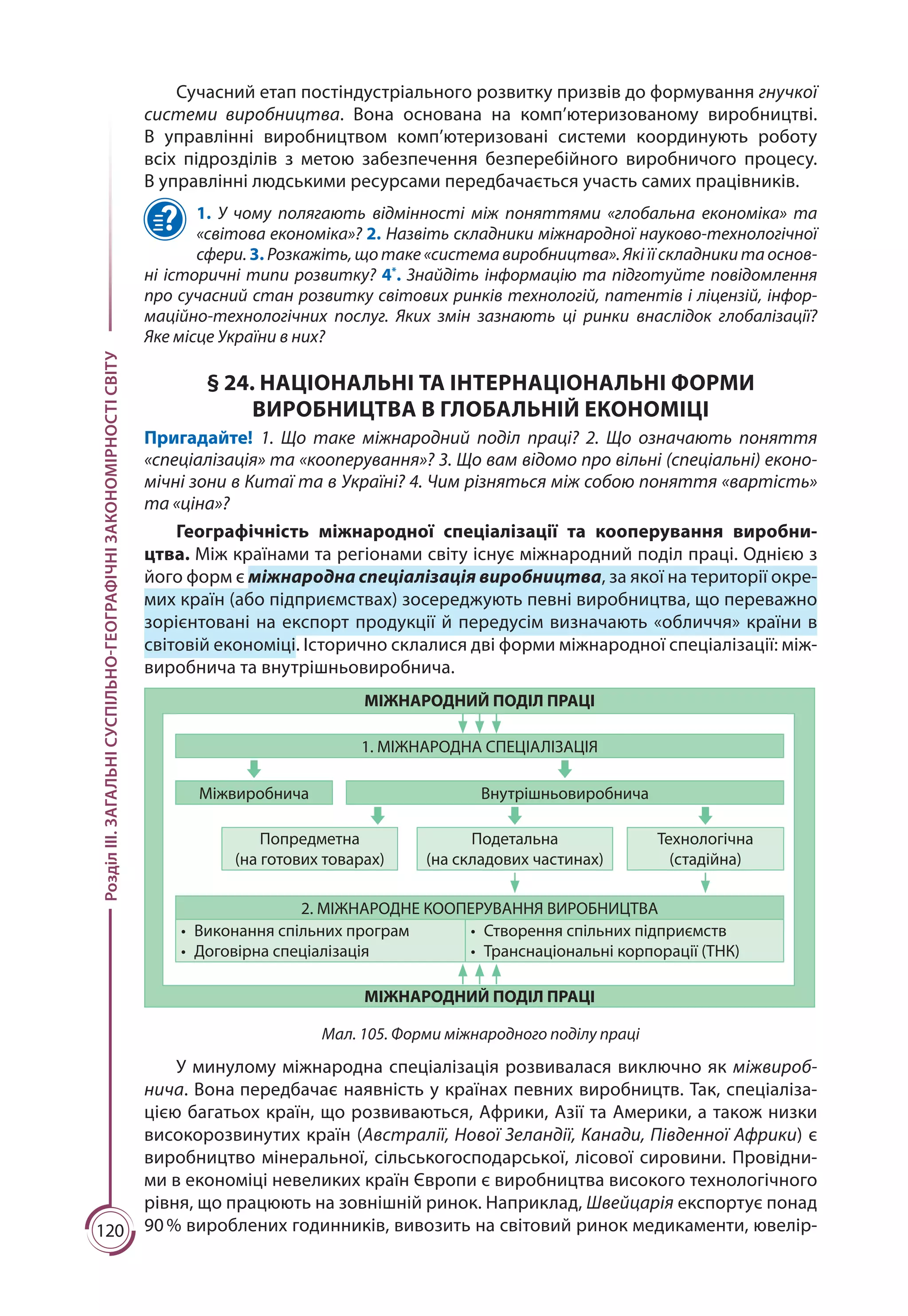 120
РозділІІІ.ЗАГАЛЬНІСУСПІЛЬНО-ГЕОГРАФІЧНІЗАКОНОМІРНОСТІСВІТУ
Сучасний етап постіндустріального розвитку призвів до формування гнучкої
системи виробництва. Вона основана на комп’ютеризованому виробництві.
В управлінні виробництвом комп’ютеризовані системи координують роботу
всіх підрозділів з метою забезпечення безперебійного виробничого процесу.
В управлінні людськими ресурсами передбачається участь самих працівників.
1. У чому полягають відмінності між поняттями «глобальна економіка» та
«світова економіка»? 2. Назвіть складники міжнародної науково-технологічної
сфери. 3. Розкажіть, що таке «система виробництва». Які її складники та основ-
ні історичні типи розвитку? 4*
. Знайдіть інформацію та підготуйте повідомлення
про сучасний стан розвитку світових ринків технологій, патентів і ліцензій, інфор­
маційно-технологічних послуг. Яких змін зазнають ці ринки внаслідок глобалізації?
Яке місце України в них?
§ 24. НАЦІОНАЛЬНІ ТА ІНТЕРНАЦІОНАЛЬНІ ФОРМИ
ВИРОБНИЦТВА В ГЛОБАЛЬНІЙ ЕКОНОМІЦІ
Пригадайте! 1. Що таке міжнародний поділ праці? 2. Що означають поняття
«спеціа­лізація» та «кооперування»? 3. Що вам відомо про вільні (спеціальні) еконо-
мічні зони в Китаї та в Україні? 4. Чим різняться між собою поняття «вартість»
та «ціна»?
Географічність міжнародної спеціалізації та кооперування виробни-
цтва. Між країнами та регіонами світу існує міжнародний поділ праці. Однією з
його форм є міжнародна спеціалізація виробництва, за якої на території окре-
мих країн (або підприємствах) зосереджують певні виробництва, що переважно
зорієнтовані на експорт продукції й передусім визна­чають «обличчя» країни в
світовій економіці. Історично склалися дві форми міжнародної спеціалізації: між-
виробнича та внутрішньовиробнича.
1. МІЖНАРОДНА СПЕЦІАЛІЗАЦІЯ
Міжвиробнича Внутрішньовиробнича
Попредметна
(на готових товарах)
Подетальна
(на складових частинах)
Технологічна
(стадійна)
2. МІЖНАРОДНЕ КООПЕРУВАННЯ ВИРОБНИЦТВА
•	 Виконання спільних програм
•	 Договірна спеціалізація
•	 Створення спільних підприємств
•	 Транснаціональні корпорації (ТНК)
МІЖНАРОДНИЙ ПОДІЛ ПРАЦІ
МІЖНАРОДНИЙ ПОДІЛ ПРАЦІ
Мал. 105. Форми міжнародного поділу праці
У минулому міжнародна спеціалізація розвивалася виключно як міжвироб-
нича. Вона передбачає наявність у країнах певних виробництв. Так, спеціаліза-
цією багатьох країн, що розвиваються, Африки, Азії та Америки, а також низки
високорозвинутих країн (Австралії, Нової Зеландії, Канади, Південної Африки) є
виробництво мінеральної, сільськогосподарської, лісової сировини. Провідни-
ми в економіці невеликих країн Європи є виробництва високого технологічного
рівня, що працюють на зовнішній ринок. Наприклад, Швейцарія експортує понад
90 % вироблених годинників, вивозить на світовий ринок медикаменти, ювелір-
 