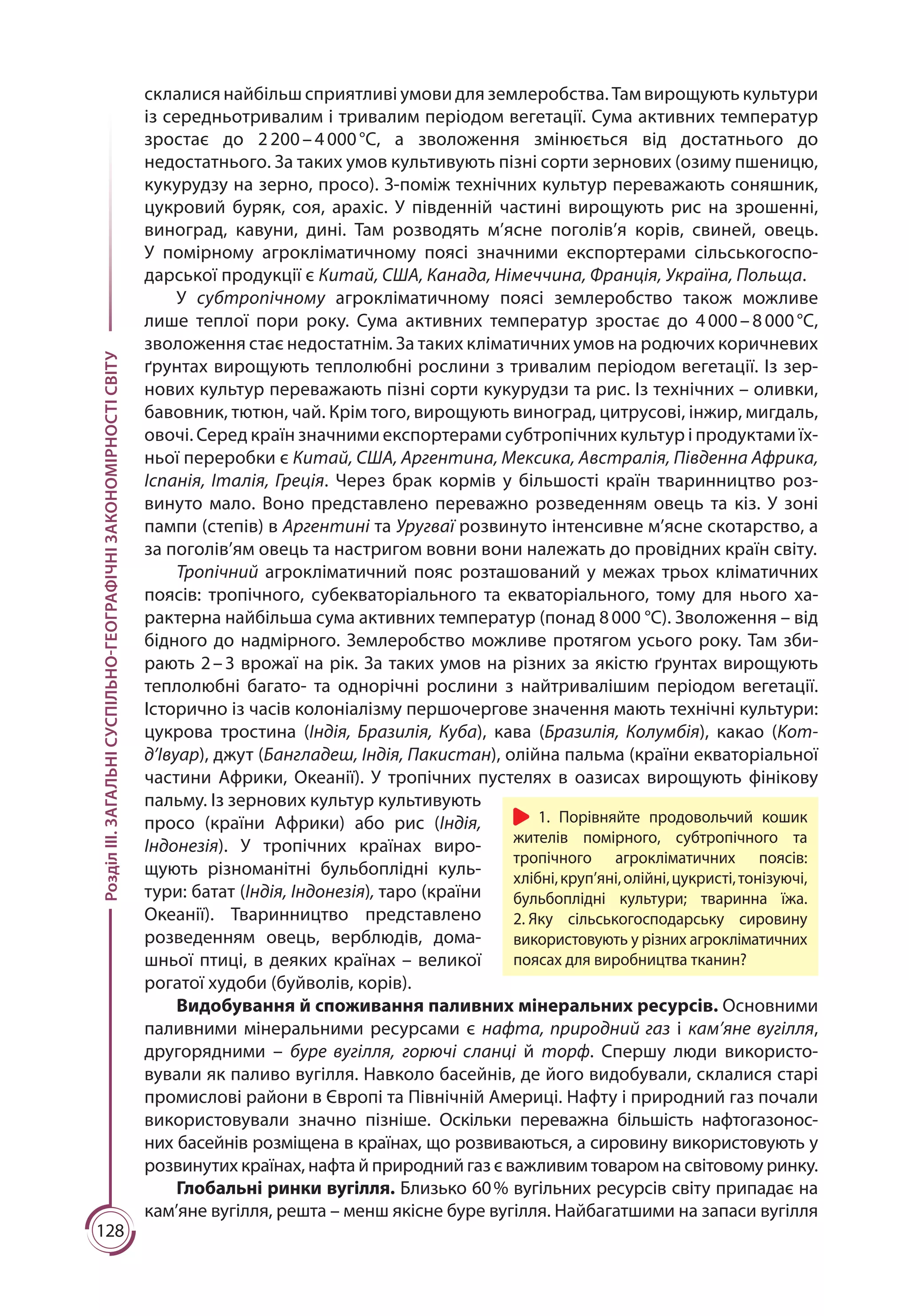 128
РозділІІІ.ЗАГАЛЬНІСУСПІЛЬНО-ГЕОГРАФІЧНІЗАКОНОМІРНОСТІСВІТУ
склалися найбільш сприятливі умови для землеробства. Там вирощують культури
із середньотривалим і тривалим періодом вегетації. Сума активних температур
зростає до 2 200 – 4 000 °С, а зволоження змінюється від достатнього до
недостатнього. За таких умов культивують пізні сорти зернових (озиму пшеницю,
кукурудзу на зерно, просо). З-поміж технічних культур переважають соняшник,
цукровий буряк, соя, арахіс. У південній частині вирощують рис на зрошенні,
виноград, кавуни, дині. Там розводять м’ясне поголів’я корів, свиней, овець.
У помірному агрокліматичному поясі значними експортерами сільськогоспо­
дарської продукції є Китай, США, Канада, Німеччина, Франція, Україна, Польща.
У субтропічному агрокліматичному поясі землеробство також можливе
лише теплої пори року. Сума активних температур зростає до 4 000 – 8 000 °С,
зволоження стає недостатнім. За таких кліматичних умов на родючих коричневих
ґрунтах вирощують теплолюбні рослини з тривалим періодом вегетації. Із зер-
нових культур переважають пізні сорти кукурудзи та рис. Із технічних – оливки,
бавовник, тютюн, чай. Крім того, вирощують виноград, цитрусові, інжир, мигдаль,
овочі. Серед країн значними експортерами субтропічних культур і продуктами їх-
ньої переробки є Китай, США, Аргентина, Мексика, Австралія, Південна Африка,
Іспанія, Італія, Греція. Через брак кормів у більшості країн тваринництво роз-
винуто мало. Воно представлено переважно розведенням овець та кіз. У зоні
пампи (степів) в Аргентині та Уругваї розвинуто інтенсивне м’ясне скотарство, а
за поголів’ям овець та настригом вовни вони належать до провідних країн світу.
Тропічний агрокліматичний пояс розташований у межах трьох кліматичних
поясів: тропічного, субекваторіального та екваторіального, тому для нього ха­
рак­терна найбільша сума активних температур (понад 8 000 °С). Зволоження – від
бідного до надмірного. Землеробство можливе протягом усього року. Там зби­
рають 2 – 3 врожаї на рік. За таких умов на різних за якістю ґрунтах вирощують
тепло­любні багато- та однорічні рослини з найтривалішим періодом вегетації.
Істо­рично із часів колоніалізму першочергове значення мають технічні культури:
цу­кро­ва тростина (Індія, Бразилія, Куба), кава (Бразилія, Колумбія), какао (Кот-
д’Івуар), джут (Бангладеш, Індія, Пакистан), олійна пальма (країни екваторіальної
частини Африки, Океанії). У тропічних пустелях в оазисах виро­щують фінікову
пальму. Із зернових куль­тур культивують
просо (країни Афри­ки) або рис (Індія,
Індонезія). У тропіч­них країнах виро­
щують різно­ма­нітні бульбоплідні куль­
тури: батат (Індія, Індонезія), таро (країни
Океанії). Тваринництво представлено
розведенням овець, верблюдів, до­ма­
шньої птиці, в деяких країнах – великої
рогатої худоби (буйволів, корів).
Видобування й споживання паливних мінеральних ресурсів. Основними
паливними мінеральними ресурсами є нафта, природний газ і кам’яне вугілля,
другорядними – буре вугілля, горючі сланці й торф. Спершу люди використо­
вували як паливо вугілля. Навколо басейнів, де його видобували, склалися старі
промислові райони в Європі та Північній Америці. Нафту і природний газ почали
використовували значно пізніше. Оскільки переважна більшість нафтогазонос­
них басейнів розміщена в країнах, що розвиваються, а сировину використовують у
розвинутих країнах, нафта й природний газ є важливим товаром на світовому ринку.
Глобальні ринки вугілля. Близько 60 % вугільних ре­сурсів світу припадає на
кам’яне вугілля, решта – менш якісне буре вугілля. Найбагатшими на запаси вугілля
1. Порівняйте продовольчий кошик
жителів помірного, субтропічного та
тропічного агрокліматичних поясів:
хлібні,круп’яні,олійні,цукристі,тонізуючі,
бульбоплідні культури; тваринна їжа.
2. Яку сільськогосподарську сировину
використовують у різних агрокліматичних
поясах для виробництва тканин?
 