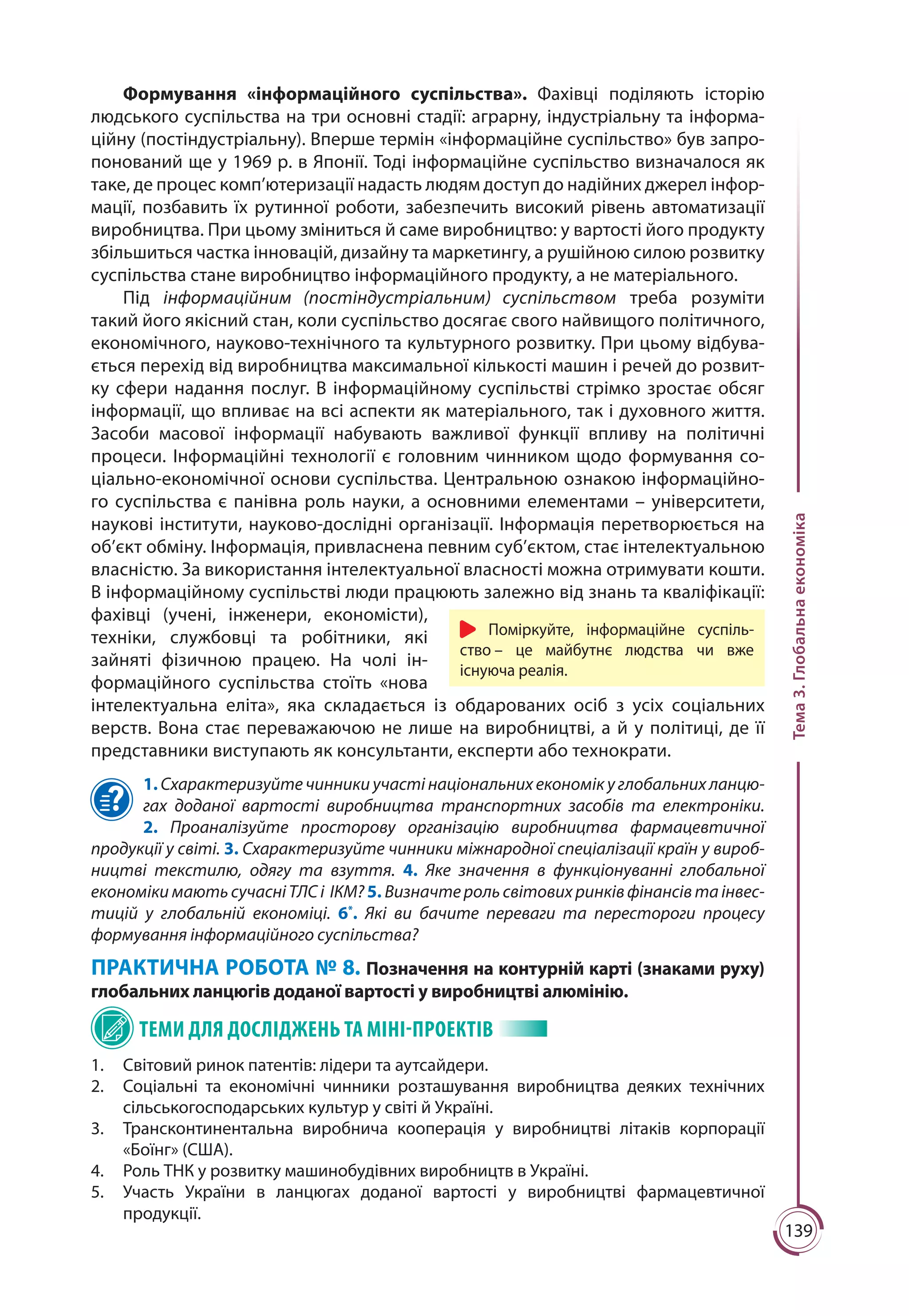 139
Тема3.Глобальнаекономіка
Формування «інформаційного суспільства». Фахівці поділяють історію
людського суспільства на три основні стадії: аграрну, індустріальну та інформа-
ційну (постіндустріальну). Вперше термін «інформаційне суспільство» був запро-
понований ще у 1969 р. в Японії. Тоді інформаційне суспільство визначалося як
таке, де процес комп’ютеризації надасть людям доступ до надійних джерел інфор-
мації, позбавить їх рутинної роботи, забезпечить високий рівень автоматизації
виробництва. При цьому зміниться й саме виробництво: у вартості його продукту
збільшиться частка інновацій, дизайну та маркетингу, а рушійною силою розвитку
суспільства стане виробництво інформаційного продукту, а не матеріального.
Під інформаційним (постіндустріальним) суспільством треба розуміти
такий його якісний стан, коли суспільство досягає свого найвищого політичного,
економічного, науково-технічного та культурного розвитку. При цьому відбува-
ється перехід від виробництва максимальної кількості машин і речей до розвит-
ку сфери надання послуг. В інформаційному суспільстві стрімко зростає обсяг
інформації, що впливає на всі аспекти як матеріального, так і духовного життя.
Засоби масової інформації набувають важливої функції впливу на політичні
процеси. Інформаційні технології є головним чинником щодо формування со-
ціально-економічної основи суспільства. Центральною ознакою інформаційно-
го суспільства є панівна роль науки, а основними елементами – університети,
наукові інститути, науково-дослідні організації. Інформація перетворюється на
об’єкт обміну. Інформація, привласнена певним суб’єктом, стає інтелектуальною
власністю. За використання інтелектуальної власності можна отримувати кошти.
В інформаційному суспільстві люди працюють залежно від знань та кваліфікації:
фахівці (учені, інженери, економісти),
техніки, службовці та робітники, які
зайняті фізичною працею. На чолі ін-
формаційного суспільства стоїть «нова
інтелектуальна еліта», яка складається із обдарованих осіб з усіх соціальних
верств. Вона стає переважаючою не лише на виробництві, а й у політиці, де її
представники виступають як консультанти, експерти або технократи.
1. Схарактеризуйте чинники участі національних економік у глобальних ланцю-
гах доданої вартості виробництва транспортних засобів та електроніки.
2.  Проаналізуйте просторову організацію виробництва фармацевтичної
продукції у світі. 3. Схарактеризуйте чинники міжнародної спеціалізації країн у вироб-
ництві текстилю, одягу та взуття. 4. Яке значення в функціонуванні глобальної
економіки мають сучасні ТЛС і ІКМ? 5. Визначте роль світових ринків фінансів та інвес-
тицій у глобальній економіці. 6*
. Які ви бачите переваги та перестороги процесу
формування інформаційного суспільства?
ПРАКТИЧНА РОБОТА № 8. Позначення на контурній карті (знаками руху)
глобальних ланцюгів доданої вартості у виробництві алюмінію.
ТЕМИ ДЛЯ ДОСЛІДЖЕНЬ ТА МІНІ-ПРОЕКТІВ
1.	 Світовий ринок патентів: лідери та аутсайдери.
2.	 Соціальні та економічні чинники розташування виробництва деяких технічних
сільськогосподарських культур у світі й Україні.
3.	 Трансконтинентальна виробнича кооперація у виробництві літаків корпорації
«Боїнг» (США).
4.	 Роль ТНК у розвитку машинобудівних виробництв в Україні.
5.	 Участь України в ланцюгах доданої вартості у виробництві фармацевтичної
продукції.
Поміркуйте, інформаційне суспіль-
ство – це майбутнє людства чи вже
існуюча реалія.
 