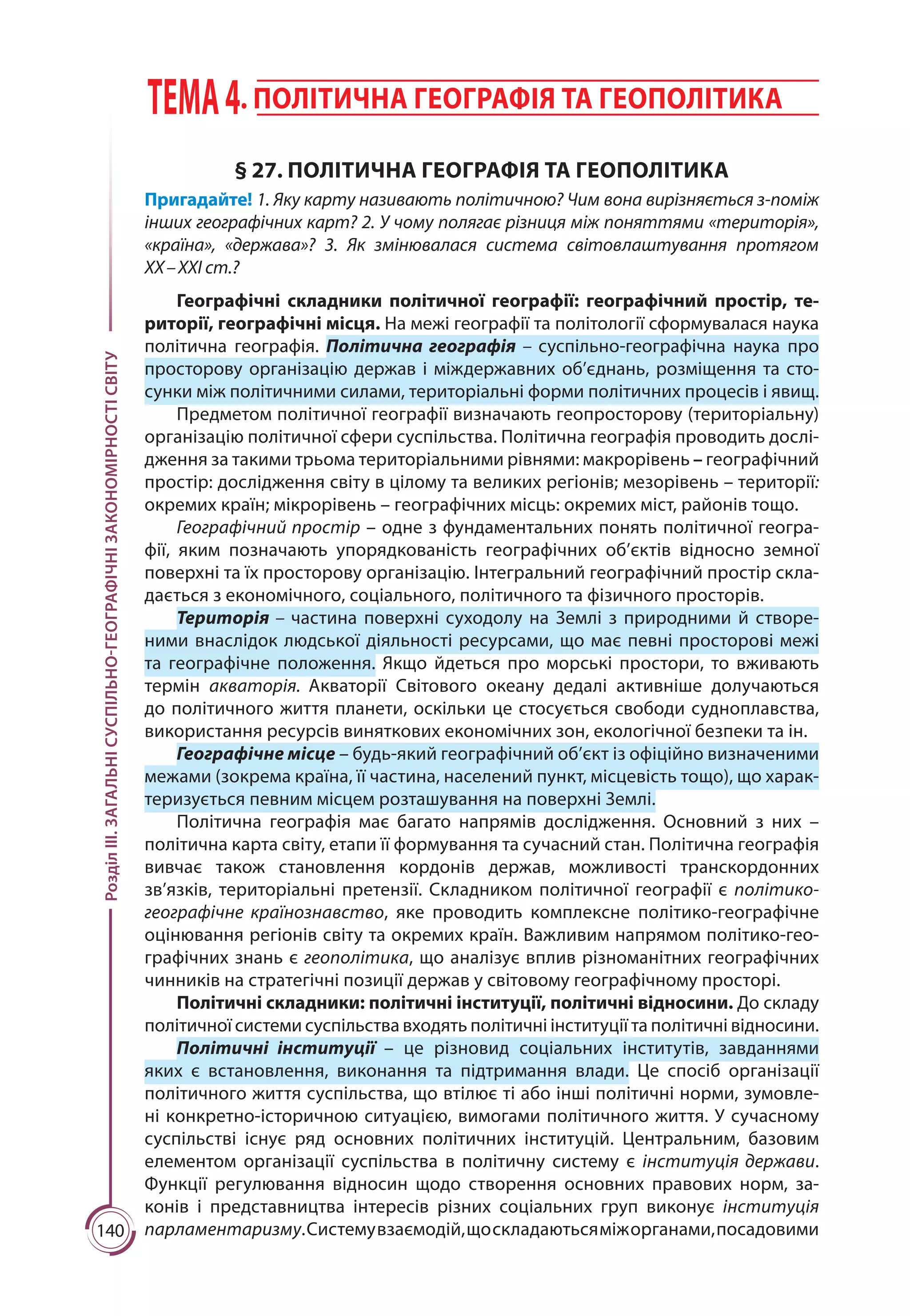 140
РозділІІІ.ЗАГАЛЬНІСУСПІЛЬНО-ГЕОГРАФІЧНІЗАКОНОМІРНОСТІСВІТУ ТЕМА4. ПОЛІТИЧНА ГЕОГРАФІЯ ТА ГЕОПОЛІТИКА
§ 27. ПОЛІТИЧНА ГЕОГРАФІЯ ТА ГЕОПОЛІТИКА
Пригадайте! 1. Яку карту називають політичною? Чим вона вирізняється з-поміж
інших географічних карт? 2. У чому полягає різниця між поняттями «територія»,
«країна», «держава»? 3. Як змінювалася система світовлаштування протягом
ХХ – ХХІ ст.?
Географічні складники політичної географії: географічний простір, те-
риторії, географічні місця. На межі географії та політології сформувалася наука
політична географія. Політична географія  – суспільно-географічна наука про
просторову організацію держав і міждержавних об’єднань, розміщення та сто-
сунки між політичними силами, територіальні форми політичних процесів і явищ.
Предметом політичної географії визначають геопросторову (територіальну)
організацію політичної сфери суспільства. Політична географія проводить дослі-
дження за такими трьома територіальними рівнями: макрорівень – географічний
простір: дослідження світу в цілому та великих регіонів; мезорівень – території:
окремих країн; мікрорівень – географічних місць: окремих міст, районів тощо.
Географічний простір – одне з фундаментальних понять політичної геогра-
фії, яким позначають упорядкованість географічних об’єктів відносно земної
поверхні та їх просторову організацію. Інтегральний географічний простір скла-
дається з економічного, соціального, політичного та фізичного просторів.
Територія – частина поверхні суходолу на Землі з природ­ними й створе-
ними внаслідок людської діяльності ресурсами, що має певні просторові межі
та географічне положення. Якщо йдеться про морські простори, то вживають
термін акваторія. Акваторії Світового океану дедалі активніше долучаються
до політичного життя планети, оскільки це стосується свободи судноплавства,
використання ресурсів виняткових економічних зон, екологічної безпеки та ін.
Географічне місце – будь-який географічний об’єкт із офіційно визначеними
межами (зокрема країна, її частина, населений пункт, місцевість тощо), що харак-
теризується певним місцем розташування на поверхні Землі.
Політична географія має багато напрямів дослідження. Основний з них  –
політична карта світу, етапи її формування та сучасний стан. Політична географія
вивчає також становлення кордонів держав, можливості транскордонних
зв’язків, територіальні претензії. Складником політичної географії є політико-
географічне країнознавство, яке проводить комплексне політико-географічне
оцінювання регіонів світу та окремих країн. Важливим напрямом політико-гео-
графічних знань є геополітика, що аналізує вплив різноманітних географічних
чинників на стратегічні позиції держав у світовому географічному просторі.
Політичні складники: політичні інституції, політичні відносини. До складу
політичної системи суспільства входять політичні інституції та політичні відносини.
Політичні інституції  – це різновид соціальних інститутів, завданнями
яких є встановлення, виконання та підтримання влади. Це спосіб організації
політичного життя суспільства, що втілює ті або інші політичні норми, зумовле-
ні конкретно-історичною ситуацією, вимогами політичного життя. У сучасному
суспільстві існує ряд основних політичних інституцій. Центральним, базовим
елементом організації суспільства в політичну систему є інституція держави.
Функції регулювання відносин щодо створення основних правових норм, за-
конів і представництва інтересів різних соціальних груп виконує інституція
парламентаризму.Системувзаємодій,щоскладаютьсяміжорганами,посадовими
 