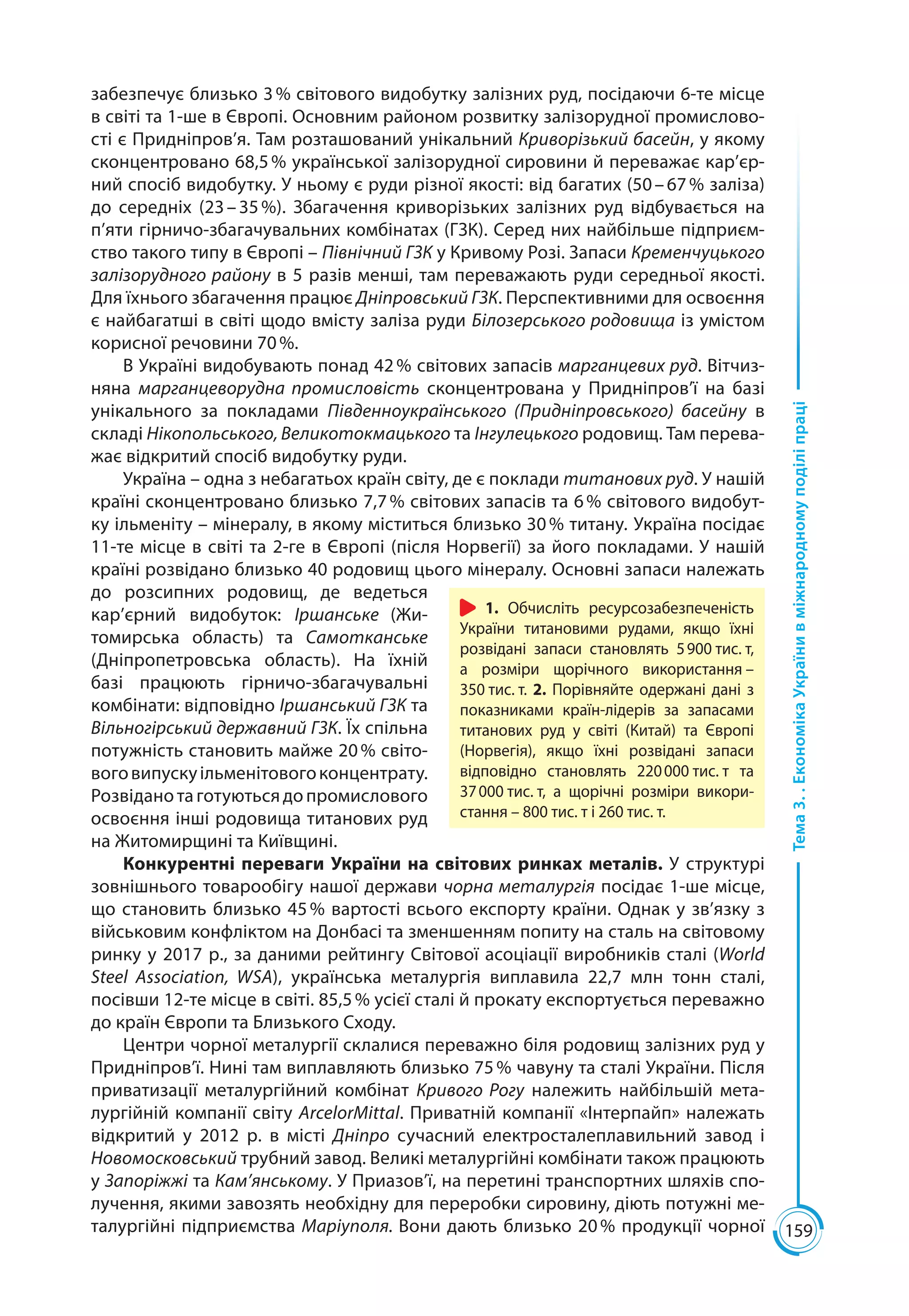 159
Тема3..ЕкономікаУкраїнивміжнародномуподіліпраці
забезпечує близько 3 % світового видобутку залізних руд, посідаючи 6-те місце
в світі та 1-ше в Європі. Основним районом розвитку залізорудної промислово­
сті є Придніпров’я. Там розташований унікальний Криворізький басейн, у якому
сконцентровано 68,5 % української залізорудної сировини й переважає кар’єр-
ний спосіб видобутку. У ньому є руди різної якості: від багатих (50 – 67 % заліза)
до середніх (23 – 35 %). Збагачення криворізьких залізних руд відбувається на
п’яти гірничо-збагачувальних комбінатах (ГЗК). Серед них найбільше підприєм-
ство такого типу в Європі – Північний ГЗК у Кривому Розі. Запаси Кременчуцького
залізорудного району в 5 разів менші, там переважають руди середньої якості.
Для їхнього збагачення працює Дніпровський ГЗК. Перспективними для освоєння
є найбагатші в світі щодо вмісту заліза руди Білозерського родовища із умістом
корисної речовини 70 %.
В Україні видобувають понад 42 % світових запасів марганцевих руд. Вітчиз-
няна марганцеворудна промисловість сконцентрована у Придніпров’ї на базі
унікального за покладами Південноукраїнського (Придніпровського) басейну в
складі Нікопольського, Великотокмацького та Інгулецького родовищ. Там перева-
жає відкритий спосіб видобутку руди.
Україна – одна з небагатьох країн світу, де є поклади титанових руд. У нашій
країні сконцентровано близько 7,7 % світових запасів та 6 % світового видобут-
ку ільменіту – мінералу, в якому міститься близько 30 % титану. Україна посідає
11-те місце в світі та 2-ге в Європі (після Норвегії) за його покладами. У нашій
країні розвідано близько 40 родовищ цього мінералу. Основні запаси належать
до розсипних родовищ, де ведеться
кар’єрний видобуток: Іршанське (Жи-
томирська область) та Самотканське
(Дніпропетровська область). На їхній
базі працюють гірничо-збагачувальні
комбінати: відповідно Іршанський ГЗК та
Вільногірський державний ГЗК. Їх спільна
потужність становить майже 20 % світо-
воговипускуільменітовогоконцентрату.
Розвіданотаготуютьсядопромислового
освоєння інші родовища титанових руд
на Житомирщині та Київщині.
Конкурентні переваги України на світових ринках металів. У структурі
зовнішнього товарообігу нашої держави чорна металургія посідає 1-ше місце,
що становить близько 45 % вартості всього експорту країни. Однак у зв’язку з
військовим конфліктом на Донбасі та зменшенням попиту на сталь на світовому
ринку у 2017 р., за даними рейтингу Світової асоціації виробників сталі (World
Steel Association, WSA), українська металургія виплавила 22,7  млн тонн сталі,
посівши 12-те місце в світі. 85,5 % усієї сталі й прокату експортується переважно
до країн Європи та Близького Сходу.
Центри чорної металургії склалися переважно біля родовищ залізних руд у
Придніпров’ї. Нині там виплавляють близько 75 % чавуну та сталі України. Після
приватизації металургійний комбінат Кривого Рогу належить найбільшій мета-
лургійній компанії світу ArcelorMittal. Приватній компанії «Інтерпайп» належать
відкритий у 2012 р. в місті Дніпро сучасний електросталеплавильний завод і
Новомосковський трубний завод. Великі металургійні комбінати також працюють
у Запоріжжі та Кам’янському. У Приазов’ї, на перетині транспортних шляхів спо-
лучення, якими завозять необхідну для переробки сировину, діють потужні ме-
талургійні підприємства Маріуполя. Вони дають близько 20 % продукції чорної
1. Обчисліть ресурсозабезпеченість
України титановими рудами, якщо їхні
розвідані запаси становлять 5 900 тис. т,
а розміри щорічного використання –
350 тис. т. 2. Порівняйте одержані дані з
показниками країн-лідерів за запасами
титанових руд у світі (Китай) та Європі
(Норвегія), якщо їхні розвідані запаси
відповідно становлять 220 000 тис. т та
37 000 тис. т, а щорічні розміри викори-
стання – 800 тис. т і 260 тис. т.
 