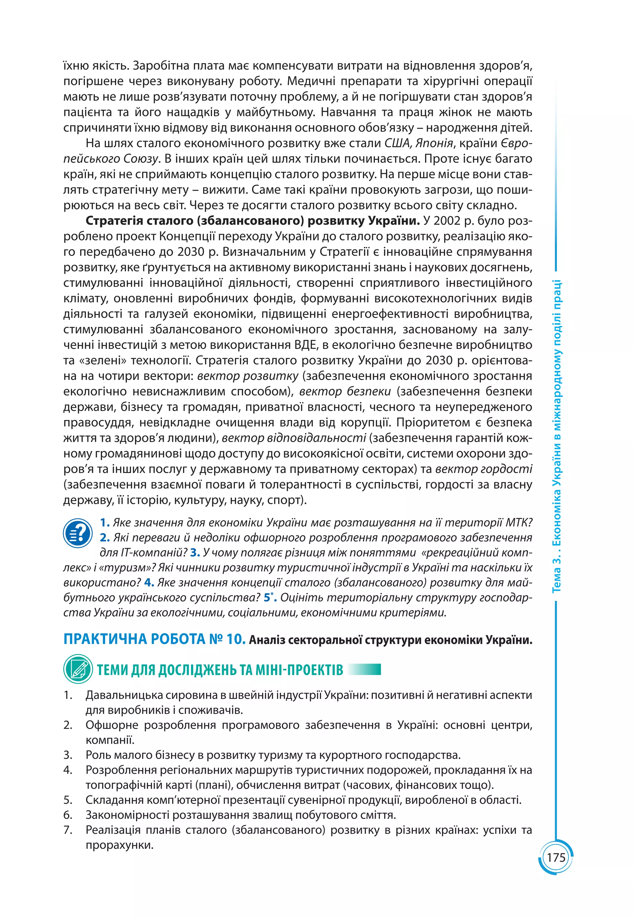 175
Тема3..ЕкономікаУкраїнивміжнародномуподіліпраці
їхню якість. Заробітна плата має компенсувати витрати на відновлення здоров’я,
погіршене через виконувану роботу. Медичні препарати та хірургічні операції
мають не лише розв’язувати поточну проблему, а й не погіршувати стан здоров’я
пацієнта та його нащадків у майбутньому. Навчання та праця жінок не мають
спричиняти їхню відмову від виконання основного обов’язку – народження дітей.
На шлях сталого економічного розвитку вже стали США, Японія, країни Євро-
пейського Союзу. В інших країн цей шлях тільки починається. Проте існує багато
країн, які не сприймають концепцію сталого розвитку. На перше місце вони став-
лять стратегічну мету – вижити. Саме такі країни провокують загрози, що поши-
рюються на весь світ. Через те досягти сталого розвитку всього світу складно.
Стратегія сталого (збалансованого) розвитку України. У 2002 р. було роз-
роблено проект Концепції переходу України до сталого розвитку, реалізацію яко-
го передбачено до 2030 р. Визначальним у Стратегії є інноваційне спрямування
розвитку, яке ґрунтується на активному використанні знань і наукових досягнень,
стимулюванні інноваційної діяльності, створенні сприятливого інвестиційного
клімату, оновленні виробничих фондів, формуванні високотехнологічних видів
діяльності та галузей економіки, підвищенні енергоефективності виробництва,
стимулюванні збалансованого економічного зростання, заснованому на залу-
ченні інвестицій з метою використання ВДЕ, в екологічно безпечне виробництво
та «зелені» технології. Стратегія сталого розвитку України до 2030 р. орієнтова-
на на чотири вектори: вектор розвитку (забезпечення економічного зростання
екологічно невиснажливим способом), вектор безпеки (забезпечення безпеки
держави, бізнесу та громадян, приватної власності, чесного та неупередженого
правосуддя, невідкладне очищення влади від корупції. Пріоритетом є безпека
життя та здоров’я людини), вектор відповідальності (забезпечення гарантій кож-
ному громадянинові щодо доступу до високоякісної освіти, системи охорони здо-
ров’я та інших послуг у державному та приватному секторах) та вектор гордості
(забезпечення взаємної поваги й толерантності в суспільстві, гордості за власну
державу, її історію, культуру, науку, спорт).
1. Яке значення для економіки України має розташування на її території МТК?
2. Які переваги й недоліки офшорного розроблення програмового забезпечення
для ІТ-компаній? 3. У чому полягає різниця між поняттями «рекреаційний комп-
лекс» і «туризм»? Які чинники розвитку туристичної індустрії в Україні та наскільки їх
використано? 4. Яке значення концепції сталого (збалансованого) розвитку для май-
бутнього українського суспільства? 5*
. Оцініть територіальну структуру господар-
ства України за екологічними, соціальними, економічними критеріями.
ПРАКТИЧНА РОБОТА № 10. Аналіз секторальної структури економіки України.
ТЕМИ ДЛЯ ДОСЛІДЖЕНЬ ТА МІНІ-ПРОЕКТІВ
1.	 Давальницька сировина в швейній індустрії України: позитивні й негативні аспекти
для виробників і споживачів.
2.	 Офшорне розроблення програмового забезпечення в Україні: основні центри,
компанії.
3.	 Роль малого бізнесу в розвитку туризму та курортного господарства.
4.	 Розроблення регіональних маршрутів туристичних подорожей, прокладання їх на
топографічній карті (плані), обчислення витрат (часових, фінансових тощо).
5.	 Складання комп’ютерної презентації сувенірної продукції, виробленої в області.
6.	 Закономірності розташування звалищ побутового сміття.
7.	 Реалізація планів сталого (збалансованого) розвитку в різних країнах: успіхи та
прорахунки.
 
