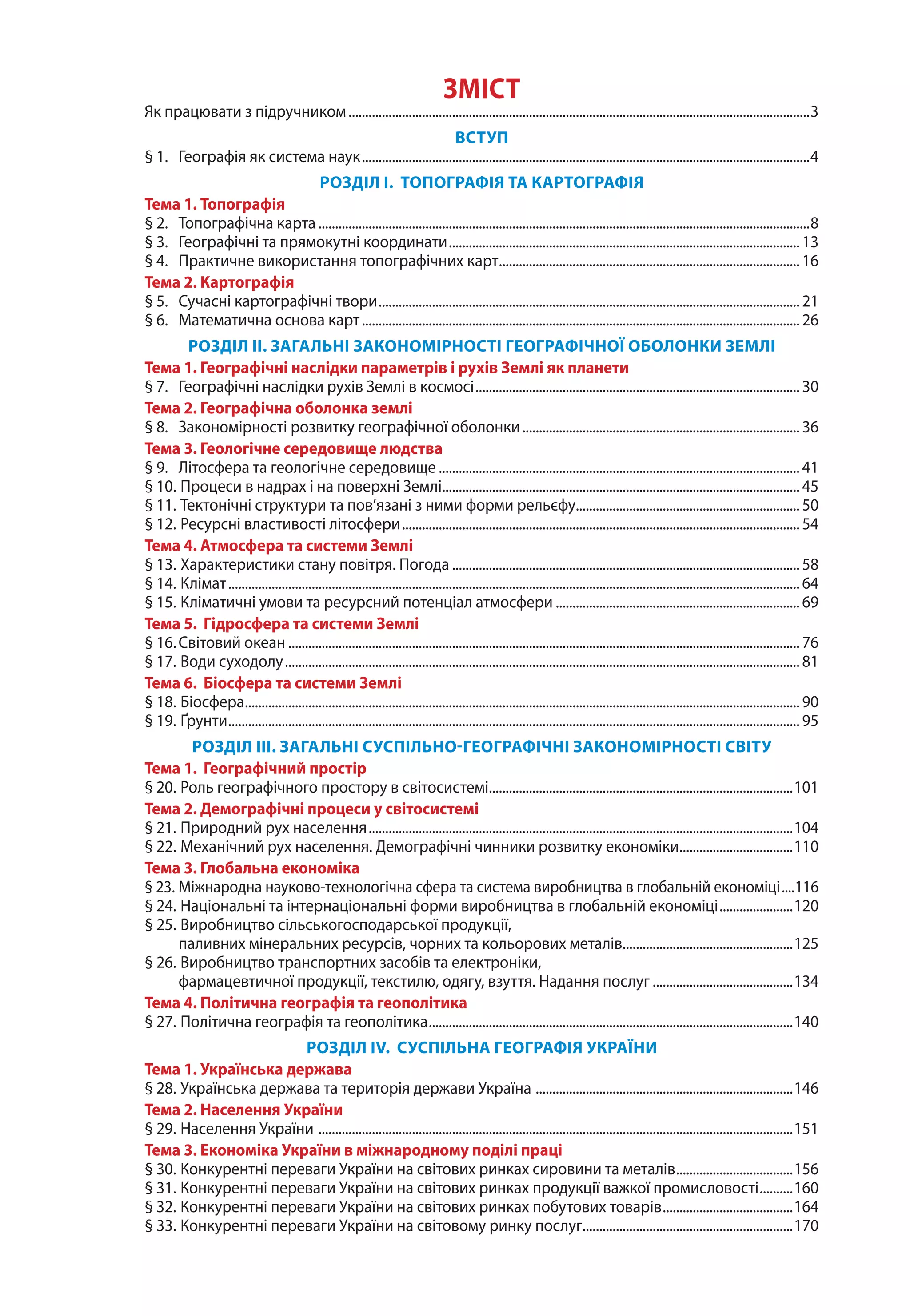 ЗМІСТ
Як працювати з підручником...........................................................................................................................................3
ВСТУП
§ 1. 	 Географія як система наук.......................................................................................................................................4
РОЗДІЛ І. ТОПОГРАФІЯ ТА КАРТОГРАФІЯ
Тема 1. Топографія
§ 2.	 Топографічна карта....................................................................................................................................................8
§ 3.	 Географічні та прямокутні координати..........................................................................................................13
§ 4.	 Практичне використання топографічних карт........................................................................................... 16
Тема 2. Картографія
§ 5.	 Сучасні картографічні твори...............................................................................................................................21
§ 6.	 Математична основа карт....................................................................................................................................26
РОЗДІЛ ІІ. ЗАГАЛЬНІ ЗАКОНОМІРНОСТІ ГЕОГРАФІЧНОЇ ОБОЛОНКИ ЗЕМЛІ
Тема 1. Географічні наслідки параметрів і рухів Землі як планети
§ 7.	 Географічні наслідки рухів Землі в космосі.................................................................................................. 30
Тема 2. Географічна оболонка землі
§ 8. 	 Закономірності розвитку географічної оболонки.................................................................................... 36
Тема 3. Геологічне середовище людства
§ 9. 	 Літосфера та геологічне середовище.............................................................................................................41
§ 10. 	Процеси в надрах і на поверхні Землі............................................................................................................45
§ 11. 	Тектонічні структури та пов’язані з ними форми рельєфу.................................................................... 50
§ 12. 	Ресурсні властивості літосфери........................................................................................................................54
Тема 4. Атмосфера та системи Землі
§ 13. 	Характеристики стану повітря. Погода.........................................................................................................58
§ 14. 	Клімат............................................................................................................................................................................64
§ 15. 	Кліматичні умови та ресурсний потенціал атмосфери.......................................................................... 69
Тема 5. Гідросфера та системи Землі
§ 16.	Світовий океан..........................................................................................................................................................76
§ 17. 	Води суходолу...........................................................................................................................................................81
Тема 6. Біосфера та системи Землі
§ 18. 	Біосфера.......................................................................................................................................................................90
§ 19. 	Ґрунти............................................................................................................................................................................95
РОЗДІЛ ІІІ. ЗАГАЛЬНІ СУСПІЛЬНО-ГЕОГРАФІЧНІ ЗАКОНОМІРНОСТІ СВІТУ
Тема 1. Географічний простір
§ 20. 	Роль географічного простору в світосистемі............................................................................................101
Тема 2. Демографічні процеси у світосистемі
§ 21. 	Природний рух населення................................................................................................................................104
§ 22. 	Механічний рух населення. Демографічні чинники розвитку економіки...................................110
Тема 3. Глобальна економіка
§ 23. 	Міжнародна науково-технологічна сфера та система виробництва в глобальній економіці.....116
§ 24. 	Національні та інтернаціональні форми виробництва в глобальній економіці.......................120
§ 25. 	Виробництво сільськогосподарської продукції,
паливних мінеральних ресурсів, чорних та кольорових металів....................................................125
§ 26. 	Виробництво транспортних засобів та електроніки,
фармацевтичної продукції, текстилю, одягу, взуття. Надання послуг...........................................134
Тема 4. Політична географія та геополітика
§ 27. 	Політична географія та геополітика..............................................................................................................140
РОЗДІЛ ІV. СУСПІЛЬНА ГЕОГРАФІЯ УКРАЇНИ
Тема 1. Українська держава
§ 28. 	Українська держава та територія держави Україна ..............................................................................146
Тема 2. Населення України
§ 29. 	Населення України ...............................................................................................................................................151
Тема 3. Економіка України в міжнародному поділі праці
§ 30. 	Конкурентні переваги України на світових ринках сировини та металів....................................156
§ 31. 	Конкурентні переваги України на світових ринках продукції важкої промисловості...........160
§ 32. 	Конкурентні переваги України на світових ринках побутових товарів........................................164
§ 33. 	Конкурентні переваги України на світовому ринку послуг................................................................170
 