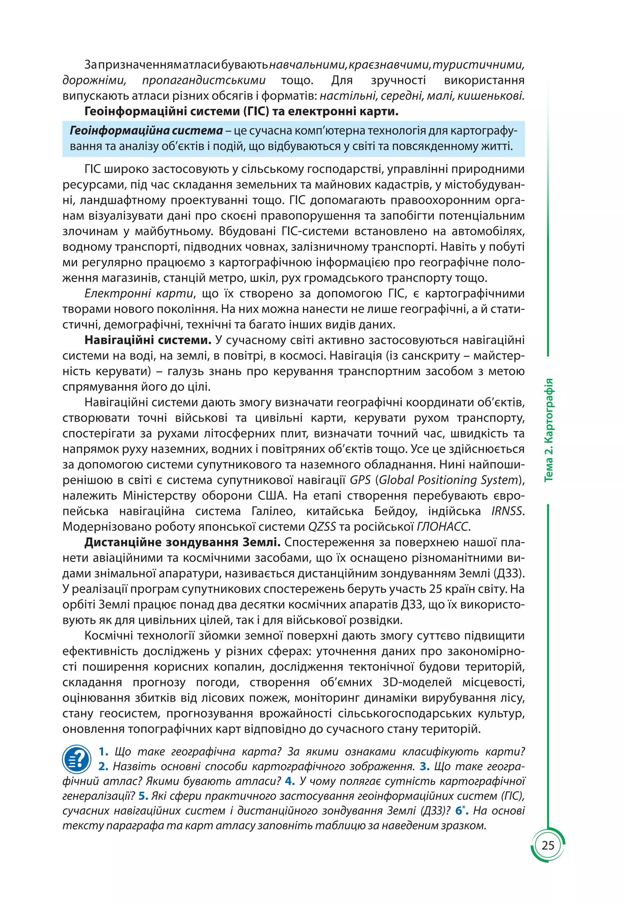 25
Тема2.Картографія
Запризначенняматласибуваютьнавчальними,краєзнавчими,туристичними,
дорожніми, пропагандистськими тощо. Для зручності використання
випускають атласи різних обсягів і форматів: настільні, середні, малі, кишенькові.
Геоінформаційні системи (ГІС) та електронні карти.
Геоінформаційнасистема – це сучасна комп’ютерна технологія для картографу-
вання та аналізу об’єктів і подій, що відбуваються у світі та повсякденному житті.
ГІС широко застосовують у сільському господарстві, управлінні природними
ресурсами, під час складання земельних та майнових кадастрів, у містобудуван-
ні, ландшафтному проектуванні тощо. ГІС допомагають правоохоронним орга-
нам візуалізувати дані про скоєні правопорушення та запобігти потенціальним
злочинам у майбутньому. Вбудовані ГІС-системи встановлено на автомобілях,
водному транспорті, підводних човнах, залізничному транспорті. Навіть у побуті
ми регулярно працюємо з картографічною інформацією про географічне поло-
ження магазинів, станцій метро, шкіл, рух громадського транспорту тощо.
Електронні карти, що їх створено за допомогою ГІС, є картографічними
творами нового покоління. На них можна нанести не лише географічні, а й стати­
стичні, демографічні, технічні та багато інших видів даних.
Навігаційні системи. У сучасному світі активно застосовуються навігаційні
системи на воді, на землі, в повітрі, в космосі. Навігація (із санскриту – майстер-
ність керувати)  – галузь знань про керування транспортним засобом з метою
спрямування його до цілі.
Навігаційні системи дають змогу визначати географічні координати об’єктів,
створювати точні військові та цивільні карти, керувати рухом транспорту,
спостерігати за рухами літосферних плит, визначати точний час, швидкість та
напрямок руху наземних, водних і повітряних об’єктів тощо. Усе це здійснюється
за допомогою системи супутникового та наземного обладнання. Нині найпоши­
ренішою в світі є система супутникової навігації GPS (Global Positioning System),
належить Міністерству оборони США. На етапі створення перебувають євро­
пейська навігаційна система Галілео, китайська Бейдоу, індійська IRNSS.
Модернізовано роботу японської системи QZSS та російської ГЛОНАСС.
Дистанційне зондування Землі. Спостереження за поверхнею нашої пла-
нети авіаційними та космічними засобами, що їх оснащено різноманітними ви-
дами знімальної апаратури, називається дистанційним зондуванням Землі (ДЗЗ).
У реалізації програм супутникових спостережень беруть участь 25 країн світу. На
орбіті Землі працює понад два десятки космічних апаратів ДЗЗ, що їх використо-
вують як для цивільних цілей, так і для військової розвідки.
Космічні технології зйомки земної поверхні дають змогу суттєво підвищити
ефективність досліджень у різних сферах: уточнення даних про закономірно­
сті поширення корисних копалин, дослідження тектонічної будови територій,
складання прогнозу погоди, створення об’ємних 3D-моделей місцевості,
оцінювання збитків від лісових пожеж, моніторинг динаміки вирубування лісу,
стану геосистем, прогнозування врожайності сільськогосподарських культур,
оновлення топографічних карт відповідно до сучасного стану територій.
1. Що таке географічна карта? За якими ознаками класифікують карти?
2.  Назвіть основні способи картографічного зображення. 3.  Що таке геогра­
фічний атлас? Якими бувають атласи? 4. У чому полягає сутність картогра­фічної
генералізації? 5. Які сфери практичного застосування геоінформаційних систем (ГІС),
сучасних навігаційних систем і дистанційного зондування Землі (ДЗЗ)? 6*
.  На основі
тексту параграфа та карт атласу заповніть таблицю за наведеним зразком.
 