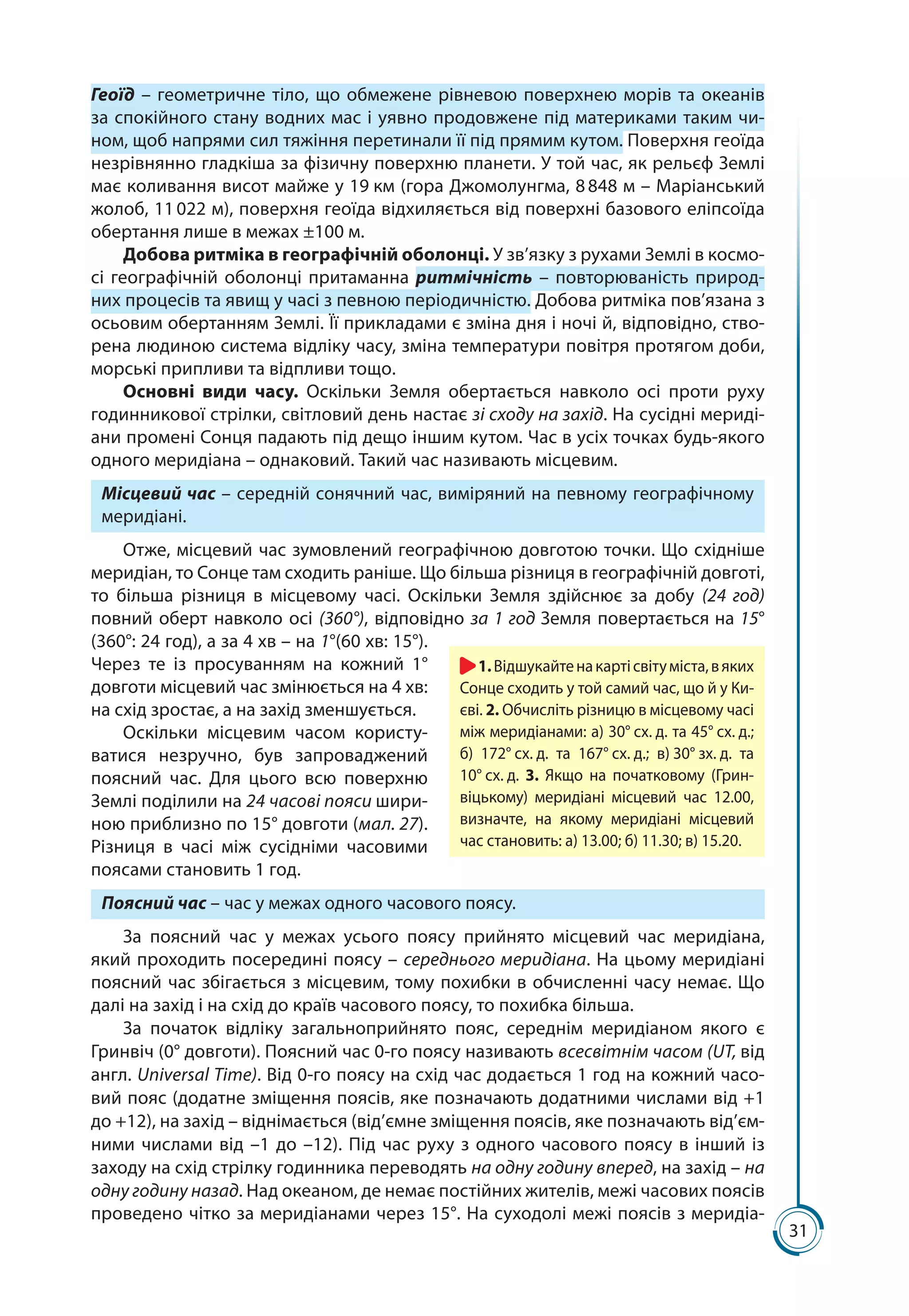 31
Геоїд – гео­метричне тіло, що обмежене рівневою поверхнею морів та океа­нів
за спокійного стану водних мас і уявно продовжене під материками таким чи-
ном, щоб напрями сил тяжіння перетинали її під прямим кутом. Поверхня геоїда
незрівнянно гладкіша за фізичну поверхню планети. У той час, як рельєф Землі
має коливання висот майже у 19 км (гора Джомолунгма, 8 848 м – Маріан­ський
жолоб, 11 022 м), поверхня геоїда відхиляється від поверхні базового еліп­соїда
обертання лише в межах ±100 м.
Добова ритміка в географічній оболонці. У зв’язку з рухами Землі в космо-
сі географічній оболонці притаманна ритмічність – повторюваність природ-
них процесів та явищ у часі з певною періодичністю. Добова ритміка пов’язана з
осьовим обертанням Землі. Її прикладами є зміна дня і ночі й, відповідно, ство-
рена людиною система відліку часу, зміна температури повітря протягом доби,
морські припливи та відпливи тощо.
Основні види часу. Оскільки Земля обертається навколо осі проти руху
годинникової стрілки, світловий день настає зі сходу на захід. На сусідні мериді-
ани промені Сонця падають під дещо іншим кутом. Час в усіх точках будь-якого
одного меридіана – однаковий. Такий час називають місцевим.
Місцевий час – середній сонячний час, виміряний на певному географічному
меридіані.
Отже, місцевий час зумовлений географічною довготою точки. Що східніше
меридіан, то Сонце там сходить раніше. Що більша різниця в географічній довготі,
то більша різниця в місцевому часі. Оскільки Земля здійснює за добу (24  год)
повний оберт навколо осі (360°), відповідно за 1 год Земля повертається на 15°
(360°: 24 год), а за 4 хв – на 1°(60 хв: 15°).
Через те із просуванням на кожний 1°
довготи місцевий час змінюється на 4 хв:
на схід зростає, а на захід зменшується.
Оскільки місцевим часом користу-
ватися незручно, був запроваджений
поясний час. Для цього всю поверхню
Землі поділили на 24 часові пояси шири-
ною приблизно по 15° довготи (мал. 27).
Різниця в часі між сусідніми часовими
поясами становить 1 год.
Поясний час – час у межах одного часового поясу.
За поясний час у межах усього поясу прийнято місцевий час меридіана,
який проходить посередині поясу – середнього меридіана. На цьому меридіані
поясний час збігається з місцевим, тому похибки в обчисленні часу немає. Що
далі на захід і на схід до країв часового поясу, то похибка більша.
За початок відліку загальноприйнято пояс, середнім меридіаном якого є
Гринвіч (0° довготи). Поясний час 0-го поясу називають всесвітнім часом (UT, від
англ. Universal Time). Від 0-го поясу на схід час додається 1 год на кожний часо-
вий пояс (додатне зміщення поясів, яке позначають додатними числами від +1
до +12), на захід – віднімається (від’ємне зміщення поясів, яке позначають від’єм-
ними числами від –1 до –12). Під час руху з одного часового поясу в інший із
заходу на схід стрілку годинника переводять на одну годину вперед, на захід – на
одну годину назад. Над океаном, де немає постійних жителів, межі часових поясів
проведено чітко за меридіанами через 15°. На суходолі межі поясів з меридіа-
1.Відшукайтенакартісвітуміста,вяких
Сонце сходить у той самий час, що й у Ки-
єві. 2. Обчисліть різницю в місцевому часі
між меридіанами: а) 30° сх. д. та 45° сх. д.;
б) 172° сх. д. та 167° сх. д.; в) 30° зх. д. та
10° сх. д. 3. Якщо на початковому (Грин-
віцькому) меридіані місцевий час 12.00,
визначте, на якому меридіані місцевий
час становить: а) 13.00; б) 11.30; в) 15.20.
 
