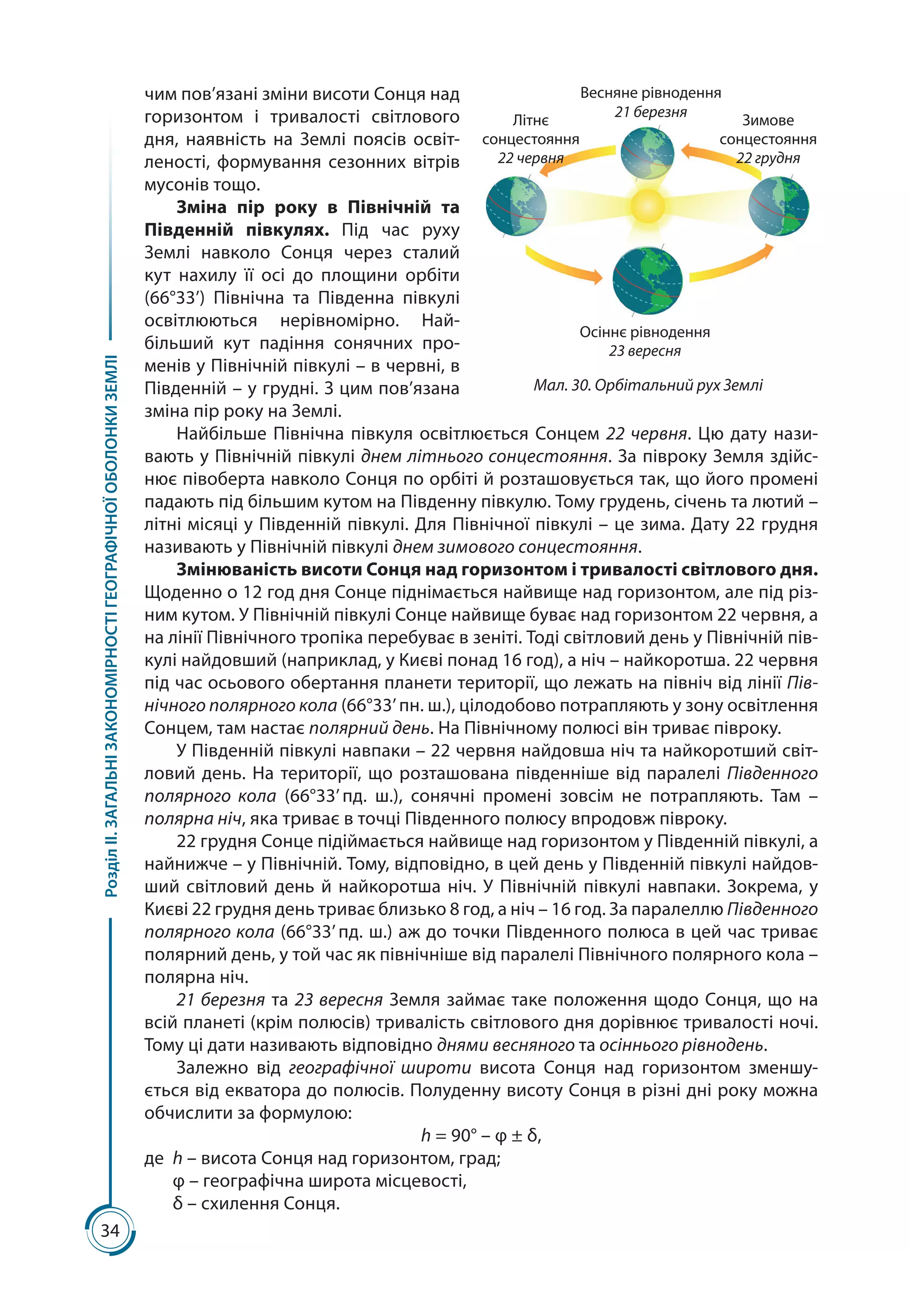 34
РозділІІ.ЗАГАЛЬНІЗАКОНОМІРНОСТІГЕОГРАФІЧНОЇОБОЛОНКИЗЕМЛІ
чим пов’язані зміни висоти Сонця над
горизонтом і тривалості світлового
дня, наявність на Землі поясів освіт-
леності, формування сезонних вітрів
мусонів тощо.
Зміна пір року в Північній та
Південній півкулях. Під час руху
Землі навколо Сонця через сталий
кут нахилу її осі до площини орбіти
(66°33’) Північна та Південна півкулі
освітлюються нерівномірно. Най­
більший кут падіння сонячних про-
менів у Північній півкулі – в червні, в
Південній – у грудні. З цим пов’язана
зміна пір року на Землі.
Найбільше Північна півкуля освітлюється Сонцем 22 червня. Цю дату нази-
вають у Північній півкулі днем літнього сонцестояння. За півроку Земля здійс-
нює півоберта навколо Сонця по орбіті й розташовується так, що його промені
падають під більшим кутом на Південну півкулю. Тому грудень, січень та лютий –
літні місяці у Південній півкулі. Для Північної півкулі – це зима. Дату 22 грудня
називають у Північній півкулі днем зимового сонцестояння.
Змінюваність висоти Сонця над горизонтом і тривалості світлового дня.
Щоденно о 12 год дня Сонце піднімається найвище над горизонтом, але під різ-
ним кутом. У Північній півкулі Сонце найвище буває над горизонтом 22 червня, а
на лінії Північного тропіка перебуває в зеніті. Тоді світловий день у Північній пів-
кулі найдовший (наприклад, у Києві понад 16 год), а ніч – найкоротша. 22 червня
під час осьового обертання планети території, що лежать на північ від лінії Пів-
нічного полярного кола (66°33’ пн. ш.), цілодобово потрапляють у зону освітлення
Сонцем, там настає полярний день. На Північному полюсі він триває півроку.
У Південній півкулі навпаки – 22 червня найдовша ніч та найкоротший світ-
ловий день. На території, що розташована південніше від паралелі Південного
полярного кола (66°33’ пд.  ш.), сонячні промені зовсім не потрапляють. Там  –
полярна ніч, яка триває в точці Південного полюсу впродовж півроку.
22 грудня Сонце підіймається найвище над горизонтом у Південній півкулі, а
найнижче – у Північній. Тому, відповідно, в цей день у Південній півкулі найдов-
ший світловий день й найкоротша ніч. У Північній півкулі навпаки. Зокрема, у
Києві 22 грудня день триває близько 8 год, а ніч – 16 год. За паралеллю Південного
полярного кола (66°33’ пд. ш.) аж до точки Південного полюса в цей час триває
полярний день, у той час як північніше від паралелі Північного полярного кола –
полярна ніч.
21 березня та 23 вересня Земля займає таке положення щодо Сонця, що на
всій планеті (крім полюсів) тривалість світлового дня дорівнює тривалості ночі.
Тому ці дати називають відповідно днями весняного та осіннього рівнодень.
Залежно від географічної широти висота Сонця над горизонтом зменшу-
ється від екватора до полюсів. Полуденну висоту Сонця в різні дні року можна
обчислити за формулою:
h = 90° – φ ± δ,
де 	h – висота Сонця над горизонтом, град;
	 φ – географічна широта місцевості,
	 δ – схилення Сонця.
Весняне рівнодення
21 березня
Осіннє рівнодення
23 вересня
Літнє
сонцестояння
22 червня
Зимове
сонцестояння
22 грудня
Мал. 30. Орбітальний рух Землі
 