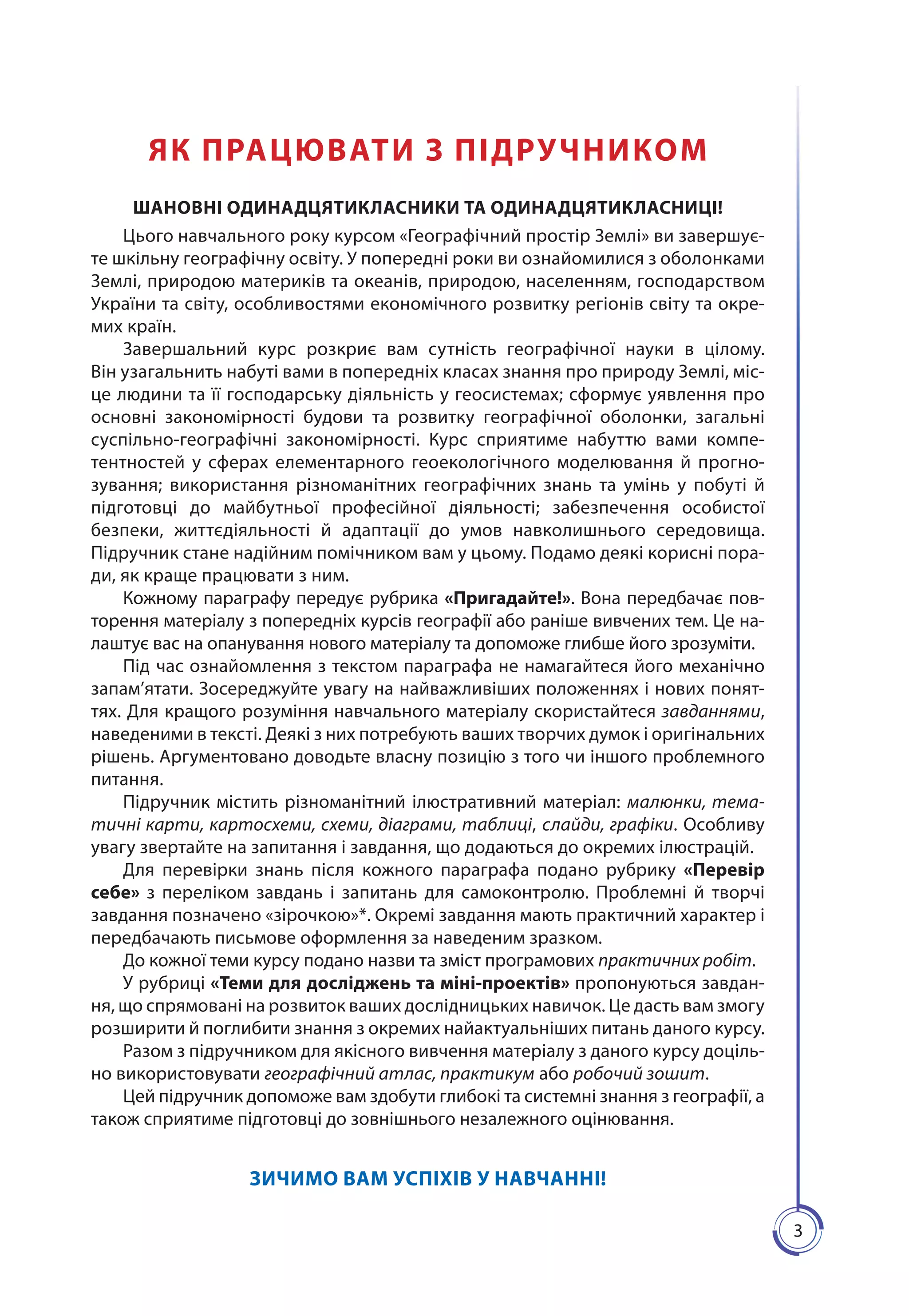 33
ЯК ПРАЦЮВАТИ З ПІДРУЧНИКОМ
ШАНОВНІ ОДИНАДЦЯТИКЛАСНИКИ ТА ОДИНАДЦЯТИКЛАСНИЦІ!
Цього навчального року курсом «Географічний простір Землі» ви завершує-
те шкільну географічну освіту. У попередні роки ви ознайоми­лися з оболонками
Землі, природою материків та океанів, природою, населенням, господарством
України та світу, особливостями економічного розвитку регіонів світу та окре-
мих країн.
Завершальний курс розкриє вам сутність географічної науки в цілому.
Він узагальнить набуті вами в попередніх класах знання про природу Землі, міс-
це людини та її господарську діяльність у геосистемах; сформує уявлення про
основні закономірності будови та розвитку географічної оболонки, загальні
суспільно-географічні закономірності. Курс сприятиме набуттю вами компе-
тентностей у сферах елементарного геоекологічного моделювання й прогно-
зування; використання різноманітних географічних знань та умінь у побуті й
підготовці до майбутньої професійної діяльності; забезпечення особистої
безпеки, життєдіяльності й адаптації до умов навколишнього середовища.
Підручник стане надійним помічником вам у цьому. Подамо деякі корисні пора-
ди, як краще працю­вати з ним.
Кожному параграфу передує рубрика «Пригадайте!». Вона передбачає пов-
торення матеріалу з попередніх курсів географії або раніше вивчених тем. Це на-
лаштує вас на опанування нового матеріалу та допоможе глибше його зрозуміти.
Під час ознайомлення з текстом параграфа не намагайтеся його механічно
запам’ятати. Зосереджуйте увагу на найважливіших положеннях і нових понят-
тях. Для кращого розуміння навчального матеріалу скористайтеся завданнями,
наведеними в тексті. Деякі з них потребують ваших творчих думок і оригінальних
рішень. Аргументовано доводьте власну позицію з того чи іншого проблемного
питання.
Підручник містить різноманітний ілюстратив­ний матеріал: малюнки, тема-
тичні карти, картосхеми, схеми, діаграми, таблиці, слайди, графіки. Особливу
увагу звертайте на запитання і завдання, що додаються до окремих ілюстрацій.
Для перевірки знань після кожного параграфа подано рубрику «Перевір
себе» з переліком завдань і запитань для самоконтролю. Проблемні й творчі
завдання позначено «зірочкою»*. Окремі завдання мають практичний характер і
передбачають письмове оформлення за наведеним зразком.
До кожної теми курсу подано назви та зміст програмових практичних робіт.
У рубриці «Теми для досліджень та міні-проектів» пропонуються завдан-
ня, що спрямовані на розвиток ваших дослідницьких навичок. Це дасть вам змогу
розширити й поглибити знання з окремих найактуальніших питань даного курсу.
Разом з підручником для якісного вивчення матеріалу з даного курсу доціль-
но використовувати географічний атлас, практикум або робочий зошит.
Цей підручник допоможе вам здобути глибокі та системні знан­ня з географії, а
також сприятиме підготовці до зовнішнього незалежного оцінювання.
ЗИЧИМО ВАМ УСПІХІВ У НАВЧАННІ!
 