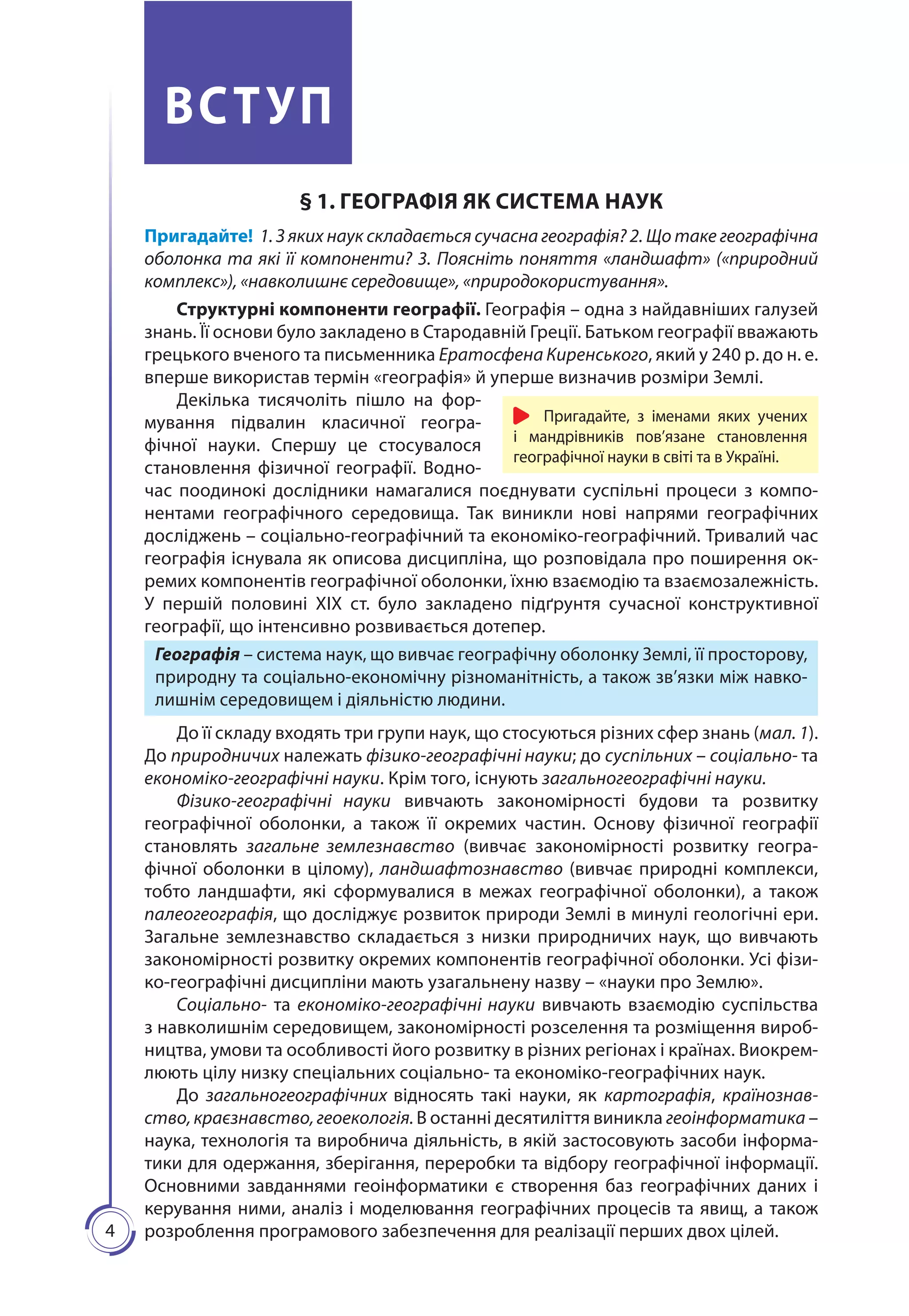 4
ВСТУП
§ 1. ГЕОГРАФІЯ ЯК СИСТЕМА НАУК
Пригадайте! 1. З яких наук складається сучасна географія? 2. Що таке географічна
оболонка та які її компоненти? 3. Поясніть поняття «ландшафт» («природний
комплекс»), «навколишнє середовище», «природокористування».
Структурні компоненти географії. Географія – одна з найдавніших галузей
знань. Її основи було закладено в Стародавній Греції. Батьком географії вважають
грецького вченого та письменника Ератосфена Киренського, який у 240 р. до н. е.
вперше використав термін «географія» й уперше визначив розміри Землі.
Декілька тисячоліть пішло на фор-
мування підвалин класичної геогра-
фічної науки. Спершу це стосувалося
становлення фізичної географії. Водно-
час поодинокі дослідники намагалися поєднувати суспільні процеси з компо-
нентами географічного середовища. Так виникли нові напрями географічних
досліджень – соціально-географічний та економіко-географічний. Тривалий час
географія існувала як описова дисципліна, що розповідала про поширення ок-
ремих компонентів географічної оболонки, їхню взаємодію та взаємозалежність.
У першій половині ХІХ ст. було закладено підґрунтя сучасної конструктивної
географії, що інтенсивно розвивається дотепер.
Географія – система наук, що вивчає географічну оболонку Землі, її просторову,
природну та соціально-економічну різноманітність, а також зв’язки між навко-
лишнім середовищем і діяльністю людини.
До її складу входять три групи наук, що стосуються різних сфер знань (мал. 1).
До природничих належать фізико-географічні науки; до суспільних – соціально- та
економіко-географічні науки. Крім того, існують загальногеографічні науки.
Фізико-географічні науки вивчають закономірності будови та розвитку
географічної оболонки, а також її окремих частин. Основу фізичної географії
становлять загальне землезнавство (вивчає закономірності розвитку геогра-
фічної оболонки в цілому), ландшафтознавство (вивчає природні комплекси,
тобто ландшафти, які сформувалися в межах географічної оболонки), а також
палеогео­графія, що досліджує розвиток природи Землі в минулі геологічні ери.
Загальне землезнавство складається з низки природничих наук, що вивчають
закономірності розвитку окремих компонентів географічної оболонки. Усі фізи-
ко-географічні дисципліни мають узагальнену назву – «науки про Землю».
Соціально- та економіко-географічні науки вивчають взаємодію суспільства
з навколишнім середовищем, закономірності розселення та розміщення вироб-
ництва, умови та особливості його розвитку в різних регіонах і країнах. Виокрем-
люють цілу низку спеціальних соціально- та економіко-географічних наук.
До загальногеографічних відносять такі науки, як картографія, країнознав-
ство, краєзнавство, геоекологія. В останні десятиліття виникла геоінформатика –
наука, технологія та виробнича діяльність, в якій застосовують засоби інформа-
тики для одержання, зберігання, переробки та відбору географічної інформації.
Основними завданнями геоінформатики є створення баз географічних даних і
керування ними, аналіз і моделювання географічних процесів та явищ, а також
розроблення програмового забезпечення для реалізації перших двох цілей.
Пригадайте, з іменами яких учених
і мандрівників пов’язане становлення
географічної науки в світі та в Україні.
 