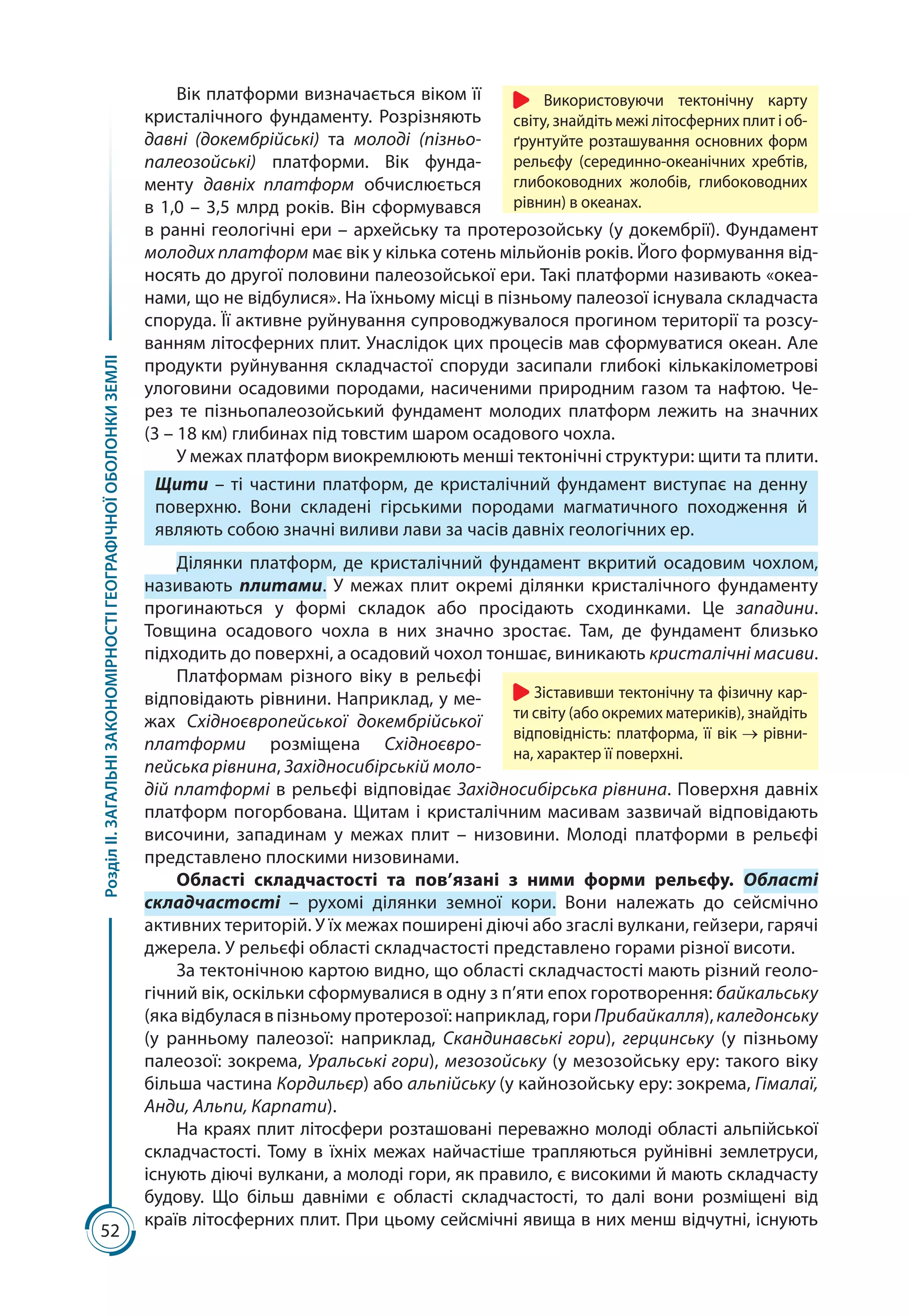 52
РозділІІ.ЗАГАЛЬНІЗАКОНОМІРНОСТІГЕОГРАФІЧНОЇОБОЛОНКИЗЕМЛІ
Вік платформи визначається віком її
кристалічного фундаменту. Розрізняють
давні (докембрійські) та молоді (пізньо-
палеозойські) платформи. Вік фунда-
менту давніх платформ обчислюється
в 1,0 – 3,5 млрд років. Він сформувався
в ранні геологічні ери – архейську та протерозойську (у докембрії). Фундамент
молодих платформ має вік у кілька сотень мільйонів років. Його формування від-
носять до другої половини палеозойської ери. Такі платформи називають «океа-
нами, що не відбулися». На їхньому місці в пізньому палеозої існувала складчаста
споруда. Її активне руйнування супроводжувалося прогином території та розсу-
ванням літосферних плит. Унаслідок цих процесів мав сформуватися океан. Але
продукти руйнування складчастої споруди засипали глибокі кількакілометрові
улоговини осадовими породами, насиченими природним газом та нафтою. Че-
рез те пізньопалеозойський фундамент молодих платформ лежить на значних
(3 – 18 км) глибинах під товстим шаром осадового чохла.
У межах платформ виокремлюють менші тектонічні структури: щити та плити.
Щити – ті частини платформ, де кристалічний фундамент виступає на денну
поверхню. Вони складені гірськими породами магматичного походження й
являють собою значні виливи лави за часів давніх геологічних ер.
Ділянки платформ, де кристалічний фундамент вкритий осадовим чохлом,
називають плитами. У межах плит окремі ділянки кристалічного фундаменту
прогинаються у формі складок або просідають сходинками. Це западини.
Товщина осадового чохла в них значно зростає. Там, де фундамент близько
підходить до поверхні, а осадовий чохол тоншає, виникають кристалічні масиви.
Платформам різного віку в рельєфі
відповідають рівнини. Наприклад, у ме-
жах Східноєвропейської докембрійської
платформи розміщена Східноєвро­
пейська рівнина, Західносибірській моло-
дій платформі в рельєфі відповідає Західносибірська рівнина. Поверхня давніх
платформ погорбована. Щитам і кристалічним масивам зазвичай відповідають
височини, западинам у межах плит  – низовини. Молоді платформи в рельєфі
представлено плоскими низовинами.
Області складчастості та пов’язані з ними форми рельєфу. Області
складчастості  – рухомі ділянки земної кори. Вони належать до сейсмічно
активних територій. У їх межах поширені діючі або згаслі вулкани, гейзери, гарячі
джерела. У рельєфі області складчастості представлено горами різної висоти.
За тектонічною картою видно, що області складчастості мають різний геоло­
гічний вік, оскільки сформувалися в одну з п’яти епох горотворення: байкальську
(яка відбулася в пізньому протерозої: наприклад, гори Прибайкалля), каледонську
(у ранньому палеозої: наприклад, Скандинавські гори), герцинську (у пізньому
палеозої: зокрема, Уральські гори), мезозойську (у мезозойську еру: такого віку
більша частина Кордильєр) або альпійську (у кайнозойську еру: зокрема, Гімалаї,
Анди, Альпи, Карпати).
На краях плит літосфери розташовані переважно молоді області альпійської
складчастості. Тому в їхніх межах найчастіше трапляються руйнівні землетруси,
існують діючі вулкани, а молоді гори, як правило, є високими й мають складчасту
будову. Що більш давніми є області складчастості, то далі вони розміщені від
країв літосферних плит. При цьому сейсмічні явища в них менш відчутні, існують
Зіставивши тектонічну та фізичну кар-
ти світу (або окремих материків), знайдіть
відповідність: платформа, її вік рівни-
на, характер її поверхні.
Використовуючи тектонічну карту
світу, знайдіть межі літосферних плит і об-
ґрунтуйте розташування основних форм
рельєфу (серединно-океанічних хребтів,
глибоководних жолобів, глибоководних
рівнин) в океанах.
 