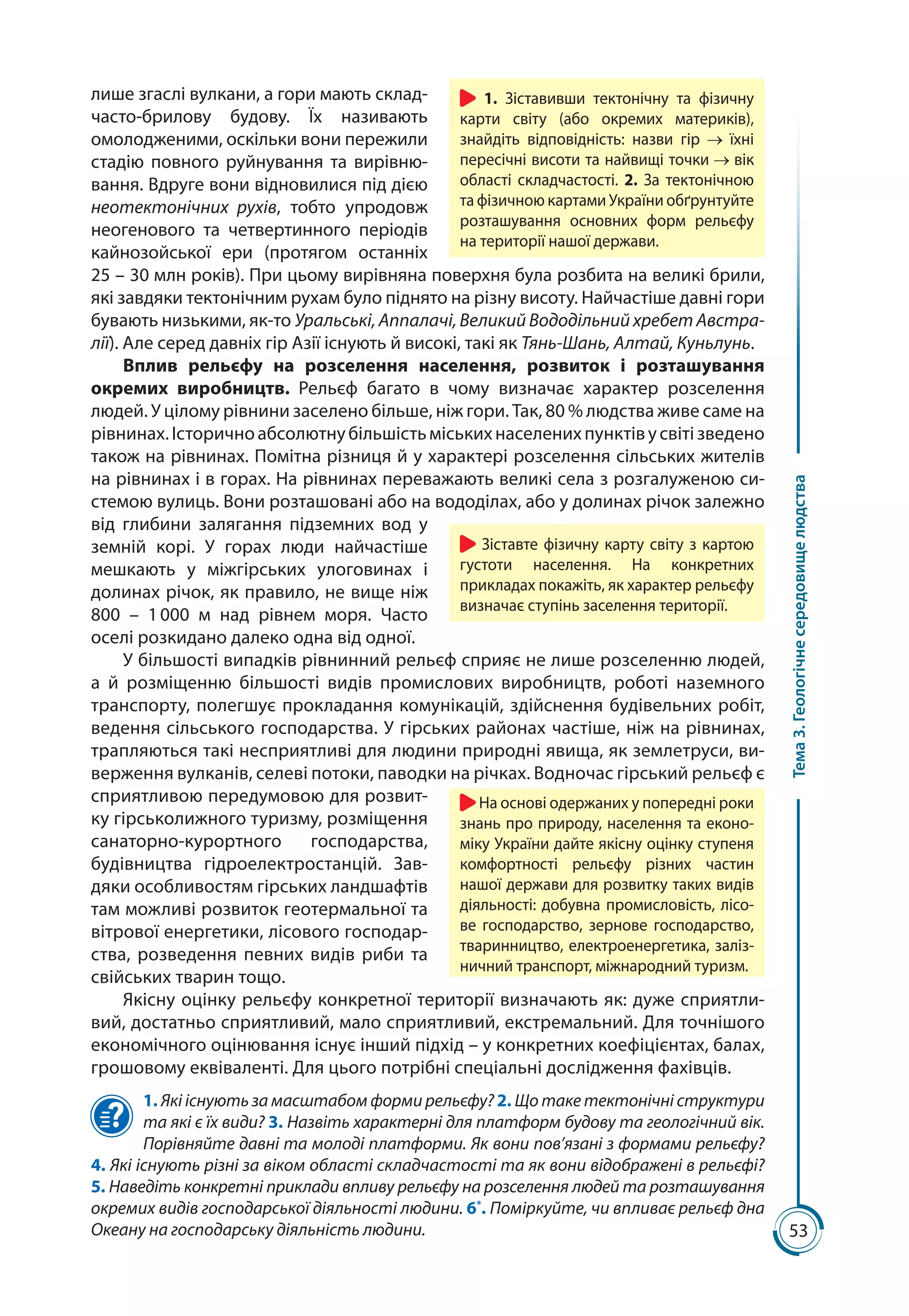 53
Тема3.Геологічнесередовищелюдства
лише згаслі вулкани, а гори мають склад-
часто-брилову будову. Їх називають
омолодженими, оскільки вони пережили
стадію повного руйнування та вирівню-
вання. Вдруге вони відновилися під дією
неотектонічних рухів, тобто упродовж
неогенового та четвертинного періодів
кайнозойської ери (протягом останніх
25 – 30 млн років). При цьому вирівняна поверхня була розбита на великі брили,
які завдяки тектонічним рухам було піднято на різну висоту. Найчастіше давні гори
бувають низькими, як-то Уральські, Аппалачі, Великий Вододільний хребет Австра-
лії). Але серед давніх гір Азії існують й високі, такі як Тянь-Шань, Алтай, Куньлунь.
Вплив рельєфу на розселення населення, розвиток і розташування
окремих виробництв. Рельєф багато в чому визначає характер розселення
людей. У цілому рівнини заселено більше, ніж гори. Так, 80 % людства живе саме на
рівнинах.Історичноабсолютнубільшістьміськихнаселенихпунктівусвітізведено
також на рівнинах. Помітна різниця й у характері розселення сільських жителів
на рівнинах і в горах. На рівнинах переважають великі села з розгалуженою си­
стемою вулиць. Вони розташовані або на вододілах, або у долинах річок залежно
від глибини залягання підземних вод у
земній корі. У горах люди найчастіше
мешкають у міжгірських улоговинах і
долинах річок, як правило, не вище ніж
800  –  1 000  м над рівнем моря. Часто
оселі розкидано далеко одна від одної.
У більшості випадків рівнинний рельєф сприяє не лише розселенню людей,
а й розміщенню більшості видів промислових виробництв, роботі наземного
транспорту, полегшує прокладання комунікацій, здійснення будівельних робіт,
ведення сільського господарства. У гірських районах частіше, ніж на рівнинах,
трапляються такі несприятливі для людини природні явища, як землетруси, ви-
верження вулканів, селеві потоки, паводки на річках. Водночас гірський рельєф є
сприятливою передумовою для розвит-
ку гірськолижного туризму, розміщення
санаторно-курорт­ного господарства,
будівництва гідро­електро­станцій. Зав-
дяки особли­вос­тям гірських ландшафтів
там можливі розвиток геотермальної та
вітрової енергетики, лісового господар-
ства, розведення певних видів риби та
свійських тварин тощо.
Якісну оцінку рельєфу конкретної території визначають як: дуже сприятли-
вий, достатньо сприятливий, мало сприятливий, екстремальний. Для точнішого
економічного оцінювання існує інший підхід – у конкретних коефіцієнтах, балах,
грошовому еквіваленті. Для цього потрібні спеціальні дослідження фахівців.
1. Які існують за масштабом форми рельєфу? 2. Що таке тектонічні структури
та які є їх види? 3. Назвіть характерні для платформ будову та геологічний вік.
Порівняйте давні та молоді платформи. Як вони пов’язані з формами рельєфу?
4. Які існують різні за віком області складчастості та як вони відображені в рельєфі?
5. Наведіть конкретні приклади впливу рельєфу на розселення людей та розташування
окремих видів господарської діяльності людини. 6*
. Поміркуйте, чи впливає рельєф дна
Океа­ну на господарську діяльність людини.
1. Зіставивши тектонічну та фізичну
карти світу (або окремих материків),
знайдіть відповідність: назви гір їхні
пересічні висоти та найвищі точки вік
області складчастості. 2. За тектонічною
та фізичною картами України обґрунтуйте
розташування основних форм рельєфу
на території нашої держави.
На основі одержаних у попередні роки
знань про природу, населення та еконо-
міку України дайте якісну оцінку ступеня
комфортності рельєфу різних частин
нашої держави для розвитку таких видів
діяльності: добувна промисловість, лісо-
ве господарство, зернове господарство,
тваринництво, електроенергетика, заліз-
ничний транспорт, міжнародний туризм.
Зіставте фізичну карту світу з картою
густоти населення. На конкретних
прикладах покажіть, як характер рельєфу
визначає ступінь заселення території.
 