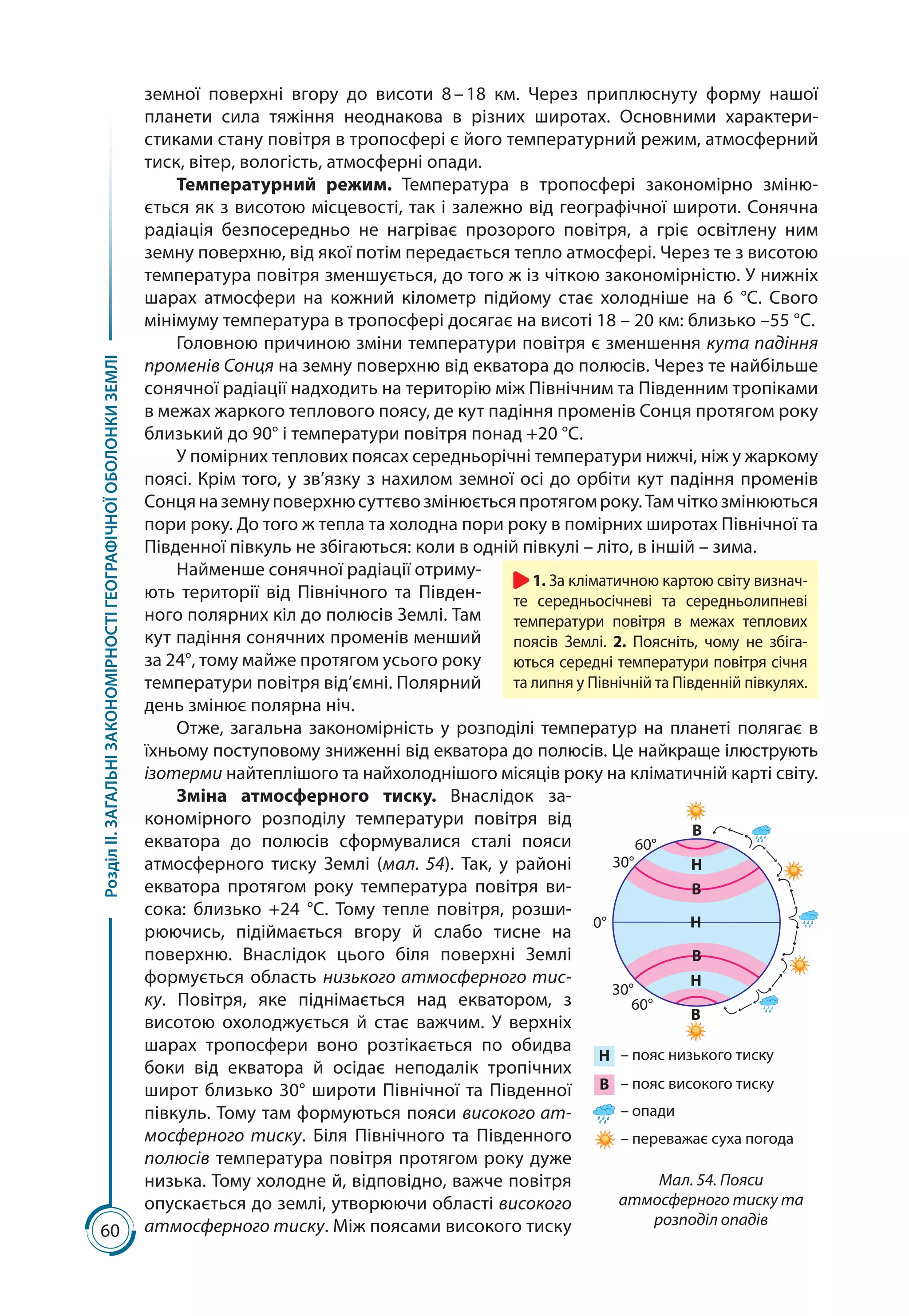 60
РозділІІ.ЗАГАЛЬНІЗАКОНОМІРНОСТІГЕОГРАФІЧНОЇОБОЛОНКИЗЕМЛІ
земної поверхні вгору до висоти 8 – 18  км. Через приплюснуту форму нашої
планети сила тяжіння неоднакова в різних широтах. Основними характери­
стиками стану повітря в тропосфері є його температурний режим, атмосферний
тиск, вітер, вологість, атмосферні опади.
Температурний режим. Температура в тропосфері закономірно зміню-
ється як з висотою місцевості, так і залежно від географічної широти. Сонячна
радіація безпосередньо не нагріває прозорого повітря, а гріє освітлену ним
земну поверхню, від якої потім передається тепло атмосфері. Через те з висотою
температура повітря зменшується, до того ж із чіткою закономірністю. У нижніх
шарах атмосфери на кожний кілометр підйому стає холодніше на 6  °С. Свого
мінімуму температура в тропосфері досягає на висоті 18 – 20 км: близько –55 °С.
Головною причиною зміни температури повітря є зменшення кута падіння
променів Сонця на земну поверхню від екватора до полюсів. Через те найбільше
сонячної радіації надходить на територію між Північним та Південним тропіками
в межах жаркого теплового поясу, де кут падіння променів Сонця протягом року
близький до 90° і температури повітря понад +20 °С.
У помірних теплових поясах середньорічні температури нижчі, ніж у жаркому
поясі. Крім того, у зв’язку з нахилом земної осі до орбіти кут падіння променів
Сонцяназемнуповерхнюсуттєвозмінюєтьсяпротягомроку.Тамчіткозмінюються
пори року. До того ж тепла та холодна пори року в помірних широтах Північної та
Південної півкуль не збігаються: коли в одній півкулі – літо, в іншій – зима.
Наймен­ше сонячної радіації отриму-
ють території від Північного та Півден-
ного полярних кіл до полюсів Землі. Там
кут падіння сонячних променів мен­ший
за 24°, тому майже протягом усього року
температури повітря від’ємні. Полярний
день змінює полярна ніч.
Отже, загальна за­кономірність у розподілі температур на планеті полягає в
їхньому поступовому зни­женні від екватора до полюсів. Це найкраще ілюструють
ізотерми найтеплішого та найхолоднішого місяців року на кліматичній карті світу.
Зміна атмосферного тиску. Внаслідок за-
кономірного розподілу температури повітря від
екватора до полюсів сформувалися сталі пояси
атмосферного тиску Землі (мал. 54). Так, у районі
екватора протягом року температура повітря ви-
сока: близько +24  °С. Тому тепле повітря, розши­
рюючись, підіймається вгору й слабо тисне на
поверхню. Внаслідок цього біля поверхні Землі
формується область низького атмосферного тис-
ку. Повітря, яке піднімається над екватором, з
висотою охолоджується й стає важчим. У верхніх
шарах тропосфери воно розтікається по обидва
боки від екватора й осідає неподалік тропічних
широт близько 30° широти Північної та Південної
півкуль. Тому там формуються пояси високого ат-
мосферного тиску. Біля Північного та Південного
полюсів температура повітря протягом року дуже
низька. Тому холод­не й, відповідно, важче повітря
опускається до землі, утворюючи області високого
атмо­сферного тиску. Між поясами високого тиску
1. За кліматичною картою світу визнач­
те середньосічневі та середньолипневі
температури повітря в межах теплових
поясів Землі. 2. Поясніть, чому не збіга-
ються середні температури повітря січня
та липня у Північній та Південній півкулях.
60°
60°
В
В
В
Н
Н
Н
В
30°
30°
0°
Н
В
– пояс низького тиску
– пояс високого тиску
– опади
– переважає суха погода
Мал. 54. Пояси
атмосферного тиску та
розподіл опадів
 