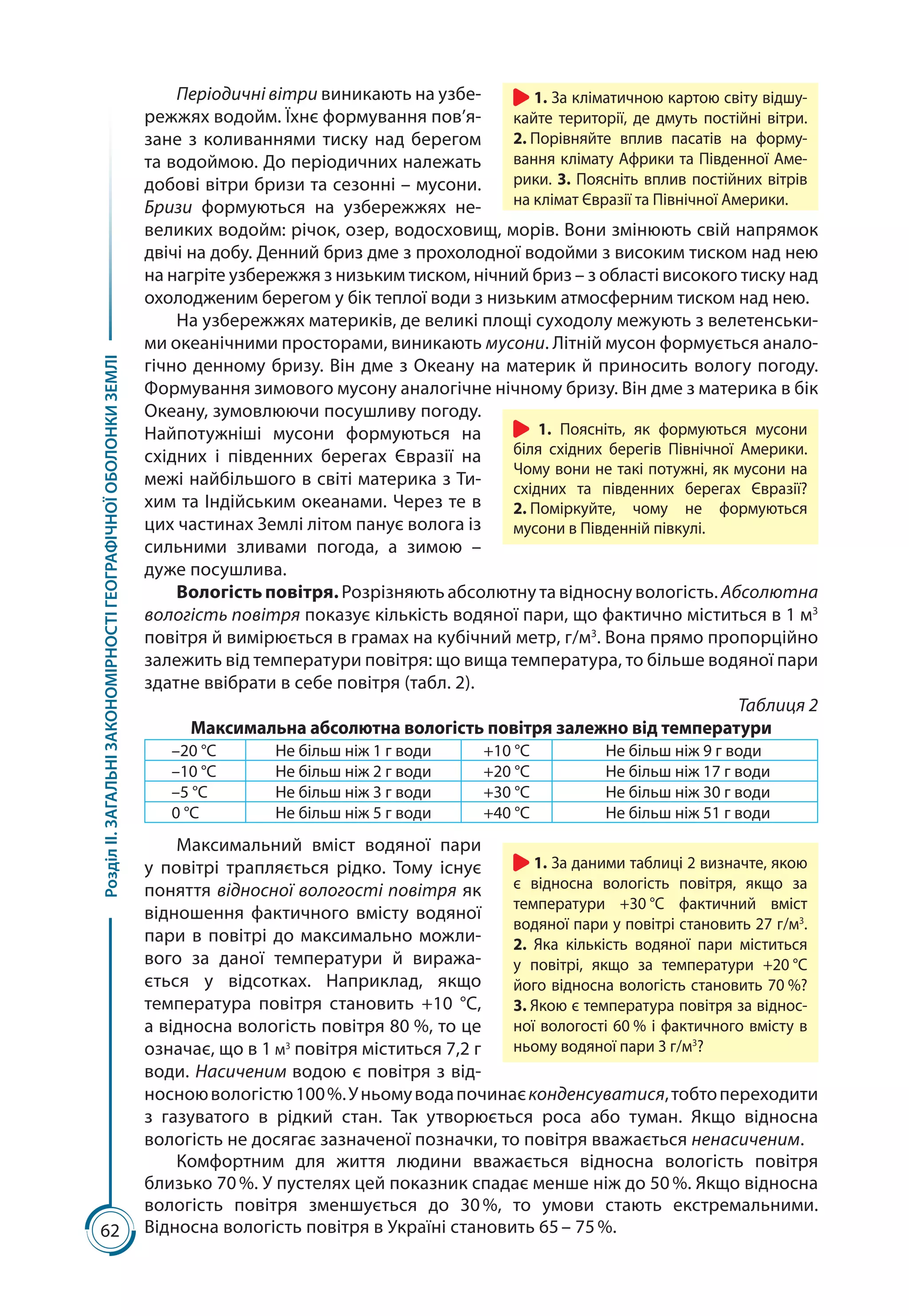 62
РозділІІ.ЗАГАЛЬНІЗАКОНОМІРНОСТІГЕОГРАФІЧНОЇОБОЛОНКИЗЕМЛІ
Періодичні вітри виникають на узбе-
режжях водойм. Їхнє формування пов’я-
зане з коливаннями тиску над берегом
та водоймою. До періодичних належать
добові вітри бризи та сезонні – мусони.
Бризи формуються на узбережжях не-
великих водойм: річок, озер, водосховищ, морів. Вони змінюють свій напрямок
двічі на добу. Денний бриз дме з прохолодної водойми з високим тиском над нею
на нагріте узбережжя з низьким тиском, нічний бриз – з області високого тиску над
охолодженим берегом у бік теплої води з низьким атмосферним тиском над нею.
На узбережжях материків, де великі площі суходолу межують з велетенськи-
ми океанічними просторами, виникають мусони. Літній мусон формується анало-
гічно денному бризу. Він дме з Океану на материк й приносить вологу погоду.
Формування зимового мусону аналогічне нічному бризу. Він дме з материка в бік
Океану, зумовлюючи посушливу погоду.
Найпотужніші мусони формуються на
східних і південних берегах Євразії на
межі найбільшого в світі материка з Ти-
хим та Індійським океанами. Через те в
цих частинах Землі літом панує волога із
сильними зливами погода, а зимою  –
дуже посушлива.
Вологістьповітря. Розрізняють абсолютну та відносну вологість. Абсолютна
вологість повітря показує кількість водяної пари, що фактично міститься в 1 м3
повітря й вимірюється в грамах на кубічний метр, г/м3
. Вона прямо пропорційно
залежить від температури повітря: що вища температура, то більше водяної пари
здатне ввібрати в себе повітря (табл. 2).
Таблиця 2
Максимальна абсолютна вологість повітря залежно від температури
–20 °С Не більш ніж 1 г води +10 °С Не більш ніж 9 г води
–10 °С Не більш ніж 2 г води +20 °С Не більш ніж 17 г води
–5 °С Не більш ніж 3 г води +30 °С Не більш ніж 30 г води
0 °С Не більш ніж 5 г води +40 °С Не більш ніж 51 г води
Максимальний вміст водяної пари
у повітрі трапляється рідко. Тому існує
поняття відносної вологості повітря як
відношення фактичного вмісту водяної
пари в повітрі до максимально можли­
вого за даної температури й виража-
ється у відсотках. Наприклад, якщо
температура повітря становить +10  °С,
а відносна вологість повітря 80 %, то це
означає, що в 1 м3
повітря міститься 7,2 г
води. Насиченим водою є повітря з від-
носноювологістю100 %.Уньомуводапочинаєконденсуватися,тобтопереходити
з газуватого в рідкий стан. Так утворюється роса або туман. Якщо відносна
вологість не досягає зазначеної позначки, то повітря вважається ненасиченим.
Комфортним для життя людини вважається відносна вологість повітря
близько 70 %. У пустелях цей показник спадає менше ніж до 50 %. Якщо відносна
вологість повітря зменшується до 30 %, то умови стають екстремальними.
Відносна вологість повітря в Україні становить 65 – 75 %.
1. Поясніть, як формуються мусони
біля східних берегів Північної Америки.
Чому вони не такі потужні, як мусони на
східних та південних берегах Євразії?
2. Поміркуйте, чому не формуються
мусони в Південній півкулі.
1. За даними таблиці 2 визначте, якою
є відносна вологість повітря, якщо за
температури +30 °С фактичний вміст
водяної пари у повітрі становить 27 г/м3
.
2. Яка кількість водяної пари міститься
у повітрі, якщо за температури +20 °С
його відносна вологість становить 70 %?
3. Якою є температура повітря за віднос-
ної вологості 60 % і фактичного вмісту в
ньому водяної пари 3 г/м3
?
1. За кліматичною картою світу відшу-
кайте території, де дмуть постійні вітри.
2. Порівняйте вплив пасатів на форму-
вання клімату Африки та Південної Аме-
рики. 3. Поясніть вплив постійних вітрів
на клімат Євразії та Північної Америки.
 