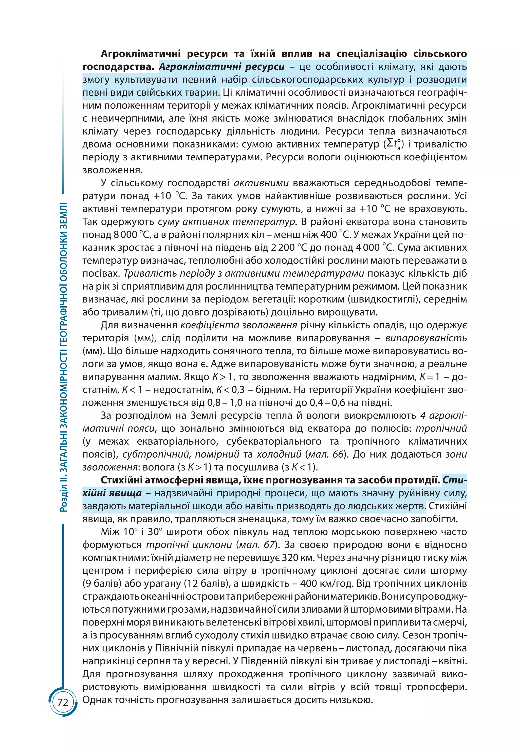 72
РозділІІ.ЗАГАЛЬНІЗАКОНОМІРНОСТІГЕОГРАФІЧНОЇОБОЛОНКИЗЕМЛІ
Агрокліматичні ресурси та їхній вплив на спеціалізацію сільського
господарства. Агрокліматичні ресурси  – це особливості клімату, які дають
змогу культивувати певний набір сільськогосподарських культур і розводити
певні види свійських тварин. Ці кліматичні особливості визначаються географіч-
ним положенням території у межах кліматичних поясів. Агрокліматичні ресурси
є невичерпними, але їхня якість може змінюватися внаслідок глобальних змін
клімату через господарську діяльність людини. Ресурси тепла визначаються
двома основними показниками: сумою активних температур (   ) і тривалістю
періоду з активними температурами. Ресурси вологи оцінюються коефіцієнтом
зволоження.
У сільському господарстві активними вважаються середньодобові темпе-
ратури понад +10  о
С. За таких умов найактивніше розвиваються рослини. Усі
активні температури протягом року сумують, а нижчі за +10 о
С не враховують.
Так одержують суму активних температур. В районі екватора вона становить
понад 8 000 о
С, а в районі полярних кіл – менш ніж 400 °С. У межах України цей по-
казник зростає з півночі на південь від 2 200 °С до понад 4 000 °С. Сума активних
температур визначає, теплолюбні або холодостійкі рослини мають переважати в
посівах. Тривалість періоду з активними температурами показує кількість діб
на рік зі сприятливим для рослинництва температурним режимом. Цей показник
визначає, які рослини за періодом вегетації: коротким (швидкостиглі), середнім
або тривалим (ті, що довго дозрівають) доцільно вирощувати.
Для визначення коефіцієнта зволоження річну кількість опадів, що одержує
територія (мм), слід поділити на можливе випаровування  – випаровуваність
(мм). Що більше надходить сонячного тепла, то більше може випаровуватись во-
логи за умов, якщо вона є. Адже випаровуваність може бути значною, а реальне
випарування малим. Якщо К > 1, то зволоження вважають надмірним, К = 1 – до-
статнім, К < 1 – недостатнім, К < 0,3 – бідним. На території України коефіцієнт зво-
ложення зменшується від 0,8 – 1,0 на півночі до 0,4 – 0,6 на півдні.
За розподілом на Землі ресурсів тепла й вологи виокремлюють 4 агроклі-
матичні пояси, що зонально змінюються від екватора до полюсів: тропічний
(у межах екваторіального, субекваторіального та тропічного кліматичних
поясів), субтропічний, помірний та холодний (мал. 66). До них додаються зони
зволоження: волога (з К > 1) та посушлива (з К < 1).
Стихійні атмосферні явища, їхнє прогнозування та засоби протидії. Сти-
хійні явища – надзвичайні природні процеси, що мають значну руйнівну силу,
завдають матеріальної шкоди або навіть призводять до людських жертв. Стихійні
явища, як правило, трапляються зненацька, тому їм важко своєчасно запобігти.
Між 10° і 30° широти обох півкуль над теплою морською поверхнею часто
формуються тропічні циклони (мал.  67). За своєю природою вони є відносно
компакт­ними: їхній діаметр не перевищує 320 км. Через значну різницю тиску між
центром і периферією сила вітру в тропічному циклоні досягає сили шторму
(9 балів) або урагану (12 балів), а швидкість – 400 км/год. Від тропічних циклонів
страждаютьокеа­нічніостровитаприбережнірайониматериків.Вонисупроводжу-
ютьсяпотужнимигрозами,надзвичайноїсилизливамийштормовимивітрами.На
поверхніморявиникаютьвелетенськівітровіхвилі,штормовіприпливитасмерчі,
а із просуванням вглиб суходолу стихія швидко втрачає свою силу. Сезон тропіч-
них циклонів у Північній півкулі припадає на червень – листопад, досягаючи піка
наприкінці серпня та у вересні. У Південній півкулі він триває у листопаді – квітні.
Для прогнозування шляху проходження тропічного циклону зазвичай вико-
ристовують вимірювання швидкості та сили вітрів у всій товщі тропосфери.
Однак точність прогнозування залишається досить низькою.
 