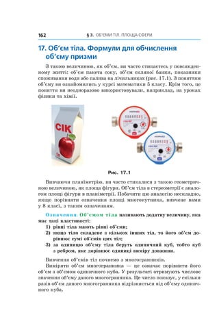 § 3.  ОБ’ЄМИ ТІЛ. ПЛОЩА СФЕРИ162
17. Об’єм тіла. Формули для обчислення
об’єму призми
З такою величиною, як об’єм, ви часто стикаєтесь у повсякден-
ному житті: об’єм пакета соку, об’єм скляної банки, показники
споживання води або палива на лічильниках (рис. 17.1). З поняттям
об’єму ви ознайомились у курсі математики 5 класу. Крім того, це
поняття ви неодноразово використовували, наприклад, на уроках
фізики та хімії.
Рис. 17.1
Вивчаючи планіметрію, ви часто стикалися з такою геометрич-
ною величиною, як площа фігури. Об’єм тіла в стереометрії є анало-
гом площі фігури в планіметрії. Побачити цю аналогію нескладно,
якщо порівняти означення площі многокутника, вивчене вами
у 8 класі, з таким означенням.
Означення. Об’ємом тіла називають додатну величину, яка
має такі властивості:
1)	 рівні тіла мають рівні об’єми;
2)	якщо тіло складене з кількох інших тіл, то його об’єм до-
рівнює сумі об’ємів цих тіл;
3)	за одиницю об’єму тіла беруть одиничний куб, тобто куб
з ребром, яке дорівнює одиниці виміру довжини.
Вивчення об’ємів тіл почнемо з многогранників.
Виміряти об’єм многогранника — це означає порівняти його
об’єм з об’ємом одиничного куба. У результаті отримують числове
значення об’єму даного многогранника. Це число показує, у скільки
разів об’єм даного многогранника відрізняється від об’єму одинич-
ного куба.
 