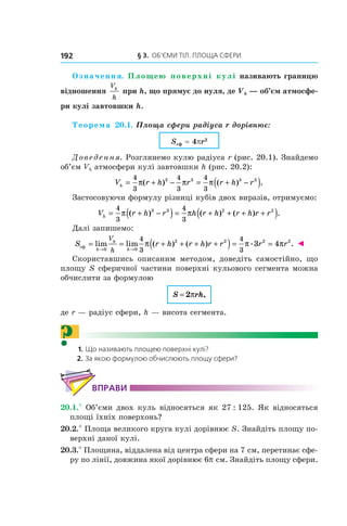 § 3.  ОБ’ЄМИ ТІЛ. ПЛОЩА СФЕРИ192
Означення. Площею поверхні кулі називають границю
відношення
V
h
h
при h, що прямує до нуля, де Vh — об’єм атмосфе-
ри кулі завтовшки h.
Теорема 20.1. Площа сфери радіуса r дорівнює:
Sсф = 4pr2 
Доведення. Розглянемо кулю радіуса r (рис. 20.1). Знайдемо
об’єм Vh атмосфери кулі завтовшки h (рис. 20.2):
V r h r r h rh = + − = + −( )4
3
4
3
4
3
3 3 3 3
π π π( ) ( ) .
Застосовуючи формулу різниці кубів двох виразів, отримуємо:
V r h r h r h r h r rh = + −( ) = + + + +( )4
3
4
3
3 3 2 2
π π( ) ( ) ( ) .
Далі запишемо:
S r h r h r r r r
h
h
h
V
h
сф = = + + + +( ) = =
→ →
lim lim ( ) ( ) . .
0 0
2 2 2 24
3
4
3
3 4π π π ◄
Скориставшись описаним методом, доведіть самостійно, що
площу S сферичної частини поверхні кульового сегмента можна
обчислити за формулою
S rh= 2π ,
де r — радіус сфери, h — висота сегмента.
? 1. Що називають площею поверхні кулі?
2. За якою формулою обчислюють площу сфери?
ВПРАВИ
20.1.° Об’єми двох куль відносяться як 27 : 125. Як відносяться
площі їхніх поверхонь?
20.2.° Площа великого круга кулі дорівнює S. Знайдіть площу по-
верхні даної кулі.
20.3.° Площина, віддалена від центра сфери на 7 см, перетинає сфе-
ру по лінії, довжина якої дорівнює 6p см. Знайдіть площу сфери.
 