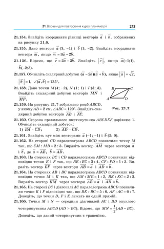 21. Вправи для повторення курсу планіметрії 213
21.154. Знайдіть координати різниці векторів a і  b, зображених
на рисунку 21.6.
21.155. Дано вектори a (3; –1) і  b (1; –2). Знайдіть координати
вектора m, якщо m a b= −3 2 .
21.156. Відомо, що c a b= −2 3 . Знайдіть c , якщо a ( ; ),−1 1
b( ; ).−2 3
21.157. Обчисліть скалярний добуток ( )( ),a b a b− +2 якщо a = 2,
b = 1, ∠ = °( , ) .a b 135
21.158. Дано точки M (4; –2), N (1; 1) і P (3; 3).
Знайдіть скалярний добуток векторів MN і 
MP.
21.159. На рисунку 21.7 зображено ромб ABCD,
у якому AB = 2 см, ∠ABC = 120°. Знайдіть ска-
лярний добуток векторів AB і  AC.
21.160. Сторона правильного шестикутни­ка ABCDEF дорівнює 1.
Обчисліть скалярний добуток:
1) BA æ CD; 	 2) AD æ CD.
21.161. Знайдіть кут між векторами a (–1; –1) і  b (2; 0).
21.162. На стороні CD паралелограма ABCD позначили точку M
так, що CM : MD = 2 : 3. Виразіть вектор AM через вектори a
і  b, де a AB= , b AD= .
21.163. На сторонах BC і CD паралелограма ABCD позначили від-
повідно точки E і F так, що BE : EC = 3 : 4, CF : FD = 1 : 3. Ви-
разіть вектор EF через вектори AB a= і  AD b= .
21.164. На сторонах AB і BC паралелограма ABCD позначили від-
повідно точки M і K так, що AM : MB = 1 : 2, BK : KC = 2 : 3.
Виразіть вектор KM через вектори AB a= і  AD b= .
21.165. На стороні BC і діагоналі AC паралелограма ABCD позначи-
ли точ­ки  K і F відповідно так, що BK : BC = 5 : 6, AF : AC = 6 : 7.
Доведіть, що точ­ки D, F і K лежать на одній прямій.
21.166. Точки M і N — середини діагоналей AC і BD опуклого
чотирикутника ABCD (AD > BC). Відомо, що MN AD BC= −
1
2
( ).
Доведіть, що даний чотирикутник є трапецією.
C
A
B
D
Рис. 21.7
 