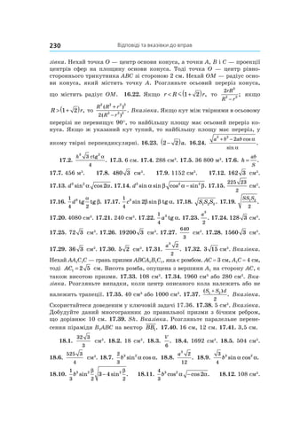 Відповіді та вказівки до вправ230
зівка. Нехай точка O — центр основи конуса, а точки A, В і C — проекції
центрів сфер на площину основи конуса. Тоді точка O — центр рівно­
стороннього трикутника АВС зі стороною 2 см. Нехай ОМ — радіус осно-
ви конуса, який містить точку А. Розгляньте осьовий переріз конуса,
що містить радіус ОМ. 16.22. Якщо r R r< +( )m 1 2 , то
2
3
2 2
rR
R r−
; якщо
R r> +( )1 2 , то
R R r
R r
2 2 2 2
2 2 2
2
( )
( )
.
+
−
Вказівка. Якщо кут між твірними в осьовому
перерізі не перевищує 90°, то найбільшу площу має осьовий переріз ко-
нуса. Якщо ж указаний кут тупий, то найбільшу площу має переріз, у
якому твірні перпендикулярні. 16.23. 2 2−( )a. 16.24.
a b ab
2 2
2+ − cos
sin
.
α
α
17.2.
h
3 2
4
3 ctg
.
α
17.3. 6 см. 17.4. 288 см3
. 17.5. 36 800 м3
. 17.6. h
ab
S
= .
17.7. 456 м3
. 17.8. 480 3 см3
. 17.9. 1152 см3
. 17.12. 162 3 см3
.
17.13. d3 2
2sin cos .α α 17.14. d3 2 2
sin sin cos sin .α β α β− 17.15.
225 23
2
см2
.
17.16.
1
4 2
3
d tg tg .
α
β 17.17.
1
4
3
2c sin sin tg .β β α 17.18. S S S1 2 3 . 17.19.
SS S1 2
2
.
17.20. 4080 см3
. 17.21. 240 см3
. 17.22.
1
4
3
a tg .α 17.23.
a
3
2
. 17.24. 128 3 см3
.
17.25. 72 3 см3
. 17.26. 19200 3 см3
. 17.27.
640
3
см3
. 17.28. 1560 3 см3
.
17.29. 36 3 см3
. 17.30. 5 2 см3
. 17.31.
a
3
2
2
. 17.32. 3 15 см3
. Вказівка.
Нехай AA1C1C — грань призми ABCA1B1C1, яка є ромбом. AC = 3 см, A1C = 4 см,
тоді AC1 2 5=  см. Висота ромба, опущена з вершини A1 на сторону AC, є
також висотою призми. 17.33. 108 см3
. 17.34. 1960 см3
або 280 см3
. Вка-
зівка. Розгляньте випадки, коли центр описаного кола належить або не
належить трапеції. 17.35. 40 см3
або 1000 см3
. 17.37.
( )
.
S S d1 2
2
+
Вказівка.
Скористайтеся доведеним у ключовій задачі 17.36. 17.38. 5 см3
. Вказівка.
Добудуйте даний многогранник до правильної призми з бічним ребром,
що дорівнює 10 см. 17.39. Sh. Вказівка. Розгляньте паралельне перене-
сення піраміди B1ABC на вектор BB1. 17.40. 16 см, 12 см. 17.41. 3,5 см.
18.1.
32 3
3
см3
. 18.2. 18 см3
. 18.3.
V
6
. 18.4. 1692 см3
. 18.5. 504 см3
.
18.6.
525 3
4
см3
. 18.7.
2
3
3 2
b sin cos .α α 18.8.
a
3
2
12
. 18.9.
3
4
3 2
b sin cos .α α
18.10.
1
3 2 2
3 2 2
3 4b sin sin .
β β
− 18.11.
4
3
3 2
2b cos cos .α α− 18.12. 108 см3
.
 