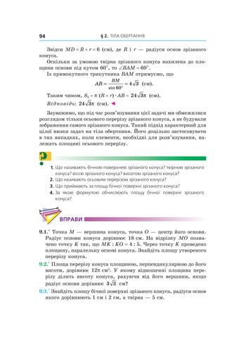 § 2.  ТІЛА ОБЕРТАННЯ94
Звідси MD = R + r = 6 (см), де R і r — радіуси основ зрізаного
конуса.
Оскільки за умовою твірна зрізаного конуса нахилена до пло-
щини основи під кутом 60°, то ∠ВАМ = 60°.
Із прямокутного трикутника ВАМ отримуємо, що
AB
BM
= =
°sin 60
4 3 (см).
Таким чином, Sб = p (R + r)æAВ = 24 3π (см).
Відповідь: 24 3π (см). ◄
Зауважимо, що під час розв’язування цієї задачі ми обмежилися
розглядом тільки осьового перерізу зрізаного конуса, а не будували
зображення самого зрізаного конуса. Такий підхід характерний для
цілої низки задач на тіла обертання. Його доцільно застосовувати
в тих випадках, коли елементи, необхідні для розв’язування, на-
лежать площині осьового перерізу.
? 1. Що називають бічною поверхнею зрізаного конуса? твірною зрізаного
конуса? віссю зрізаного конуса? висотою зрізаного конуса?
2. Що називають осьовим перерізом зрізаного конуса?
3. Що приймають за площу бічної поверхні зрізаного конуса?
4. За якою формулою обчислюють площу бічної поверхні зрізаного
конуса?
ВПРАВИ
9.1.° Точка M — вершина конуса, точка O — центр його основи.
Радіус основи конуса дорівнює 18 см. На відрізку MO позна-
чено точку K так, що MK : KO = 4 : 5. Через точку K проведено
площину, паралельну основі конуса. Знайдіть площу утвореного
перерізу конуса.
9.2.° Площа перерізу конуса площиною, перпендикулярною до його
висоти, дорівнює 12p см2
. У якому відношенні площина пере-
різу ділить висоту конуса, рахуючи від його вершини, якщо
радіус основи дорівнює 3 3  см?
9.3.° Знайдіть площу бічної поверхні зрізаного конуса, радіуси основ
якого дорівнюють 1 см і 2 см, а твірна — 5 см.
 