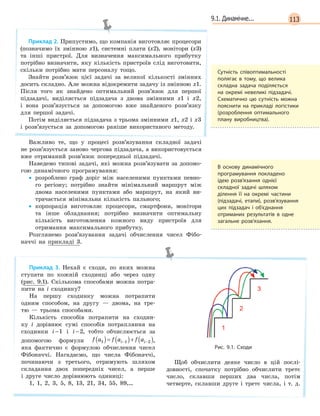 1139.1. Динамічне...
Приклад 2. Припустимо, що компанія виготовляє процесори
(позначимо їх змінною х1), системні плати (х2), монітори (х3)
та інші пристрої. Для визначення максимального прибутку
потрібно визначити, яку кількість пристроїв слід виготовити,
скільки потрібно мати персоналу тощо.
Знайти розв’язок цієї задачі за великої кількості змінних
досить складно. Але можна відокремити задачу із змінною x1.
Після того як знайдено оптимальний розв’язок для першої
підзадачі, виділяється підзадача з двома змінними x1 і x2,
і вона розв’язується за допомогою вже знайденого розв’язку
для першої задачі.
Потім виділяється підзадача з трьома змінними x1, x2 і x3
і розв’язується за допомогою раніше використаного методу.
Важливо те, що у процесі розв’язування складної задачі
не розв’язується заново чергова підзадача, а використовується
вже отриманий розв’язок попередньої підзадачі.
Наведемо типові задачі, які можна розв’язувати за допомо-
гою динамічного програмування:
• розроблено граф доріг між населеними пунктами певно-
го регіону; потрібно знайти мінімальний маршрут між
двома населеними пунктами або маршрут, на який ви-
трачається мінімальна кількість пального;
• корпорація виготовляє процесори, смартфони, монітори
та інше обладнання; потрібно визначити оптимальну
кількість виготовлення кожного виду пристроїв для
отримання максимального прибутку.
Розглянемо розв’язування задачі обчислення чисел Фібо-
наччі на прикладі 3.
Приклад 3. Нехай є сходи, по яких можна
ступати по кожній сходинці або через одну
(рис. 9.1). Скількома способами можна потра-
пити на i сходинку?
На першу сходинку можна потрапити
одним способом, на другу — двома, на тре-
тю — трьома способами.
Кількість способів потрапити на сходин-
ку i дорівнює сумі способів потрапляння на
сходинки i −1 і i −2, тобто обчислюється за
допомогою формули f a f a f ai i1 1 2( )= ( )+ ( )− − ,
яка фактично є формулою обчислення чисел
Фібоначчі. Нагадаємо, що числа Фібоначчі,
починаючи з третього, отримують шляхом
складання двох попередніх чисел, а перше
і друге число дорівнюють одиниці:
1, 1, 2, 3, 5, 8, 13, 21, 34, 55, 89,…
Рис.  9.1. Сходи
Щоб обчислити деяке число в цій послі-
довності, спочатку потрібно обчислити третє
число, склавши перших два числа, потім
четверте, склавши друге і третє числа, і т. д.
Сутність співоптимальності
полягає в  тому, що велика
складна задача поділяється
на окремі невеликі підзадачі.
Схематично цю сутність можна
пояснити на прикладі логістики
(розроблення оптимального
плану виробництва).
В  основу динамічного
програмування покладено
ідею розв’язання однієї
складної задачі шляхом
ділення її на окремі частини
(підзадачі, етапи), розв’язування
цих підзадач і  об’єднання
отриманих результатів в  одне
загальне розв’язання.
 