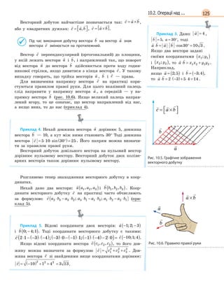12510.2. Операції над ...
Векторний добуток найчастіше позначається так:
  
c a b= × ,
або у квадратних дужках:
  
c a b=  , ,
  
c a b= ×[ ].
Під час виконання добутку вектора

b на вектор

a знак
вектора

c змінюється на протилежний.
Вектор

c перпендикулярний (ортогональний) до площини,
у якій лежать вектори

a і

b, і напрямлений так, що поворот
від вектора

a до вектора

b здійснюється проти ходу годин-
никової стрілки, якщо дивитися з кінця вектора

c. У такому
випадку говорять, що трійка векторів

a ,

b і

c — права.
Для визначення напрямку вектора

c на практиці кори-
стуються правилом правої руки. Для цього вказівний палець
слід направити у напрямку вектора

a , а середній — у на-
прямку вектора

b (рис. 10.6). Якщо великий палець направ-
лений вгору, то це означає, що вектор направлений від нас,
а якщо вниз, то до нас (приклад 4).
Приклад 4. Нехай довжина вектора

a дорівнює 5, довжина
вектора

b — 10, а кут між ними становить 30° Тоді довжина
вектора

c = ⋅ ⋅ °( )=5 10 30 25sin . Його напрям можна визначи-
ти за правилом правої руки.
Векторний добуток довільного вектора на нульовий вектор
дорівнює нульовому вектору. Векторний добуток двох коліне-
арних векторів також дорівнює нульовому вектору.
Розглянемо тепер знаходження векторного добутку в коор-
динатах.
Нехай дано два вектори:

a a a a1 2 3, ,( ) і

b b b b1 2 3, ,( ). Коор-
динати векторного добутку

c на практиці часто обчислюють
за формулою:

c a b a b a b a b a b a b2 3 3 2 3 1 1 3 1 2 2 1⋅ − ⋅ ⋅ − ⋅ ⋅ − ⋅( ); ; (при-
клад 5).
Приклад 5. Відомі координати двох векторів:

a − −( )1 2 3; ;
і

b 0 4 1; ;−( ). Тоді координати векторного добутку є такими:

c 2 1 3 4 3 0 1 1 1 4 2 0⋅ − −( )⋅ −( ) −( )⋅ − −( )⋅ −( )⋅ −( )− ⋅( )=; ;

c −( )10 1 4; ; .
Якщо відомі координати вектора

c c c c1 2 3, ,( ), то його дов-
жину можна визначити за формулою

c c c c= + +1
2
2
2
3
2
. Дов-
жина вектора

c зі знайденими вище координатами дорівнює:

c = −( ) + + =10 1 4 3 13
2 2 2
.
Приклад 3. Дано:

a = 4 ,

b a= = °5 30,

b a= = °5 30, , тоді
   
a b a b⋅ = ⋅ ⋅ ° =cos30 10 3 .
Якщо два вектори задані
своїми координатами x y1 1;( )
і x y2 2;( ), то
 
a b x x y y⋅ = +1 2 1 2 .
Наприклад,
якщо

a = ( )2 5; і

b = −( )3 4; ,
то
 
a b⋅ = ⋅ −( )+ ⋅ =2 3 5 4 14 .
 
a b a b a bx x y y+ = + +( );
 
a b a b a bx x y y+ = + +( );
  
c a b= ×



Рис. 10.5. Графічне зображення
векторного добутку
  
c a b= ×



  
c a b= ×



  
c a b= ×



Рис. 10.6. Правило правої руки
 