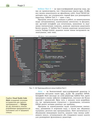 156 Розділ 3
Sublime Text 3 — це крос-платформний редактор коду, що
має як преміум-версію, так і безкоштовну версію (рис. 11.30),
яку можна завантажити на офіційному сайті. Існує багато ре-
дакторів коду, які підтримують чорний фон для розширеного
перегляду. Sublime Text 3 — один з них.
Програма легка й дуже швидка в роботі, за замовчуванням
надає автодоповнення, підсвічування синтаксису та фолдинг,
має зручний інтерфейс для початківців, виявлення та виді-
лення синтаксичних помилок, дозволяє одночасно редагувати
багато рядків. У Sublime Text 3 можна додатково налаштувати
плагін Package Control, додавши таким чином інструменти на-
лаштування, нові теми.
Рис. 11. 30. Приклад робочого вікна Sublime Text 3
Atom — це безкоштовний крос-платформний редактор із
відкритим вихідним кодом (рис. 11.31). Це розробка GitHub.
Інтерфейс Atom виглядає як клон редактора Sublime Text, проте
працювати в ньому набагато комфортніше, оскільки він більш
простий і зрозумілий. Крім того, у випадку коли розробник
під час програмування стикається з труднощами, спільнота
GitHub досить активно розв’язує цю проблему.
Програма за замовчуванням надає підсвічування синтак-
сису, доповнення й згортання коду, а також має вбудовану
підтримку десятків мов програмування. Atom постачається із
вбудованим менеджером пакетів, завдяки чому можна здійс-
нювати пошук, установлювати або створювати власні пакети
для розширення функціоналу редактора.
Подібно Visual Studio Code
Atom оснащений потужним
інструментом для парного
програмування  — Teletype.
Це дає можливість кільком
розробникам приєднуватися до
ізольованої сесії й  працювати
спільно.
 