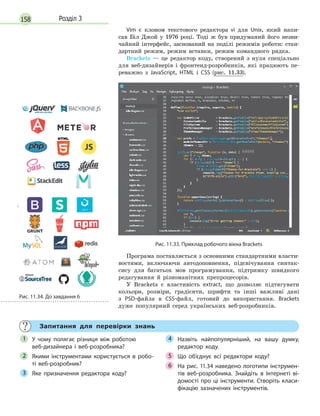 158 Розділ 3
Vim є клоном текстового редактора vi для Unix, який напи-
сав Біл Джой у 1976 році. Тоді ж був придуманий його незви-
чайний інтерфейс, заснований на поділі режимів роботи: стан-
дартний режим, режим вставки, режим командного рядка.
Brackets — це редактор коду, створений з нуля спеціально
для веб-дизайнерів і фронтенд-розробників, які працюють пе-
реважно з JavaScript, HTML і CSS (рис. 11.33).
Рис. 11.33. Приклад робочого вікна Brackets
Програма поставляється з основними стандартними власти-
востями, включаючи автодоповнення, підсвічування синтак-
сису для багатьох мов програмування, підтримку швидкого
редагування й різноманітних препроцесорів.
У Brackets є властивість extract, що дозволяє підтягувати
кольори, розміри, градієнти, шрифти та інші важливі дані
з PSD-файла в CSS-файл, готовий до використання. Brackets
дуже популярний серед українських веб-розробників.
Запитання для перевірки знань
У чому полягає різниця між роботою
веб-дизайнера і  веб-розробника?
Якими інструментами користується в  робо-
ті веб-розробник?
Яке призначення редактора коду?
Назвіть найпопулярніший, на вашу думку,
редактор коду.
Що об’єднує всі редактори коду?
На рис. 11.34 наведено логотипи інструмен-
тів веб-розробника. Знайдіть в  Інтернеті ві-
домості про ці інструменти. Створіть класи-
фікацію зазначених інструментів.
1
2
3
4
Що об’єднує всі редактори коду?5
На рис. 11.34 наведено логотипи інструмен-6 На рис. 11.34 наведено логотипи інструмен-6 На рис. 11.34 наведено логотипи інструмен-
Рис. 11.34. До завдання 6
 