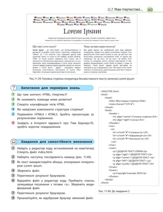 16311.7. Мова гіпертекстової...
Рис.11.39. Головна сторінка генератора беззмістовного тексту латиною Lorem ipsum
Запитання для перевірки знань
Що таке контент; HTML; гіпертекст?
Як називають команди мови розмітки?
Створіть класифікацію тегів HTML.
Які невід’ємні компоненти структури сторінки?
Порівняйте HTML4 і  HTML5. Зробіть презентацію за
результатами порівняння.
Знайдіть в  Інтернеті відомості про Тіма Бернерс-Лі,
зробіть коротке повідомлення.
1
2
3
4
5
6
Завдання для самостійного виконання
Увійдіть у  редактор коду, встановлений на комп’ютері.
Створіть файл index.html.
Наберіть наступну послідовність команд (рис. 11.40).
Як текст використовуйте абзаци, згенеровані генерато-
ром Lorem ipsum.
Збережіть файл.
Перегляньте результат браузером.
Відкрийте файл у  редакторі коду. Приберіть список,
залишивши посилання з  тегами a. Збережіть моди-
фікований файл.
Перегляньте результат браузером.
Проаналізуйте, як відобразив браузер змінений файл.
1
2
Рис. 11.40. До завдання 2
3
4
5
6
7
8
 