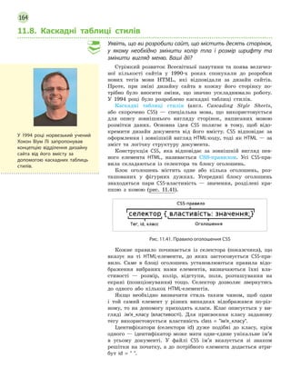 164
11.8. Каскадні таблиці стилів
Уявіть, що ви розробили сайт, що містить десять сторінок,
у  якому необхідно змінити колір тла і  розмір шрифту та
змінити вигляд меню. Ваші дії?
Стрімкий розвиток Всесвітньої павутини та поява величез-
ної кількості сайтів у 1990-х роках спонукали до розробки
нових тегів мови HTML, які відповідали за дизайн сайтів.
Проте, при зміні дизайну сайта в кожну його сторінку по-
трібно було вносити зміни, що значно ускладнювало роботу.
У 1994 році було розроблено каскадні таблиці стилів.
Каскадні таблиці стилів (англ. Cascading Style Sheets,
або скорочено CSS) — спеціальна мова, що використовується
для опису зовнішнього вигляду сторінок, написаних мовою
розмітки даних. Основна ідея CSS полягає в тому, щоб відо-
кремити дизайн документа від його вмісту. CSS відповідає за
оформлення і зовнішній вигляд HTML-коду, тоді як HTML — за
зміст та логічну структуру документа.
Конструкція СSS, яка відповідає за зовнішній вигляд пев-
ного елемента HTML, називається CSS-правилом. Усі CSS-пра-
вила складаються із селектора та блоку оголошень.
Блок оголошень містить одне або кілька оголошень, роз-
ташованих у фігурних дужках. Усередині блоку оголошень
знаходяться пари CSS-властивість — значення, розділені кра-
пкою з комою (рис. 11.41).
Рис. 11.41. Правило оголошення СSS
Кожне правило починається із селектора (покажчика), що
вказує на ті html-елементи, до яких застосовується CSS-пра-
вило. Саме в блоці оголошень установлюються правила відо-
браження вибраних нами елементів, визначаються їхні вла-
стивості — розмір, колір, відступи, поля, розташування на
екрані (позиціонування) тощо. Селектор дозволяє звернутись
до одного або кількох HTML-елементів.
Якщо необхідно визначити стиль таким чином, щоб один
і той самий елемент у різних випадках відображався по-різ-
ному, то на допомогу приходять класи. Клас описується у ви-
гляді .ім’я_класу {властивості}. Для присвоєння класу заданому
тегу використовується властивість class = ім’я_класу.
Ідентифікатори (селектори id) дуже подібні до класу, крім
одного — ідентифікатор може мати одне-єдине унікальне ім’я
в усьому документі. У файлі CSS ім’я вказується зі знаком
­решітки на початку, а до потрібного елемента додається атри-
бут id =  .
У  1994 році норвезький учений
Хокон Віум Лі запропонував
концепцію відділення дизайну
сайта від його вмісту за
допомогою каскадних таблиць
стилів.
 