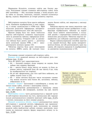 16911.9. Проектування та...
Переважна більшість сучасних сайтів має блочну вер-
стку. Розглянемо основні елементи веб-сторінки сайта: блок
(або контейнер — div), заголовок (хедер), у який входять наз-
ва сайта та логотип, навігація, контент, нижній колонтитул
(футер, підвал). Звернемося до історії розвитку верстки.
Веб-сторінки спочатку були просто набором
тегів. Елементи відображалися в тому поряд-
ку, в якому записувалися в HTML-коді. Щоб
візуально розділити інформацію, використо-
вувалися горизонтальні лінії або відступи.
Кроком вперед була так звана таблична
верстка веб-сторінки: елементи структурува-
лися за допомогою таблиці, інформація встав-
лялась у клітинку. Створити сайт за допомо-
гою таблиці було досить просто — достатньо
мати початкові знання HTML і CSS і вико-
ристовувати мінімум правил CSS.
Таблична верстка була дуже популярною
на початку 2000-х років. До сьогодні існує
досить багато сайтів, які зверстано у вигляді
таблиць.
Таблична верстка має низку недоліків: при
складній структурі важко розібратися в коді,
браузери відображають таблицю на екрані
лише після повного завантаження, а склад-
ний дизайн з перекриттям елементів узагалі
неможливо реалізувати. Таблична верстка не-
прийнятна для побудови адаптивних сайтів.
Наразі найпопулярнішим способом верстки
є так званий блочний. При цьому використо-
вуються блоки, які або розташовують один під
одним, або керують порядком їх відображення
за допомогою позиціонування в CSS.
Розглянемо основні елементи веб-сторінки сайта.
Елемент div() зазвичай виконує на веб-сторінці роль кон-
тейнера (рис. 11.45).
Теги div мають такі характеристики:
• div — блочний елемент; якщо ширину не задано, блок
займає всю ширину браузера;
• div — висота блоку; якщо висоту не задано, то блок до-
рівнює вмісту; порожній блок div має висоту 0 px, тому
не відображається на сторінці;
• div не має оформлення; для того щоб його побачити, по-
трібно задати стилі в CSS;
• div — може містити будь-яке число вкладених елемен-
тів; можна вкласти інші блоки div, заголовки, таблиці,
зображення та ін.
Елемент header (заголовок) є контейнером, у якому міс-
тяться назва сайта, логотип і навігаційна панель.
Логотип найчастіше розташовується у верхньому лівому
кутку веб-сторінки або посередині, залежно від ідеї, макета
(рис. 11.46).
Навігаційна панель часто розташовується у верхній части-
ні веб-сторінки незалежно від того, вертикально або горизон-
тально розташовуються елементи навігації сайта (рис. 11.47),
і містить посилання на його основні розділи.
Нижній колонтитул (footer, підвал) розташовується внизу
веб-сторінки і зазвичай містить інформацію про правовлас-
ників, контактні та юридичні дані, посилання на основні
розділи сайта (найчастіше дублює основну навігацію), поси-
лання на соціальні мережі, форму зворотного зв’язку та ін.
(рис. 11.46).
Контент, як відомо, є  основною
складовою веб-сторінки.
Він відіграє провідну роль
у  дизайні сайта, тому займає
більший простір, крім тексту,
підкріплений графікою.
 