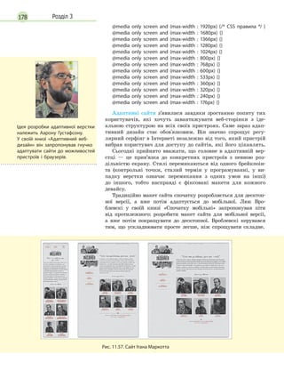 178 Розділ 3
@media only screen and (max-width : 1920px) {/* CSS правила */ }
@media only screen and (max-width : 1680px) {}
@media only screen and (max-width : 1366px) {}
@media only screen and (max-width : 1280px) {}
@media only screen and (max-width : 1024px) {}
@media only screen and (max-width : 800px) {}
@media only screen and (max-width : 768px) {}
@media only screen and (max-width : 600px) {}
@media only screen and (max-width : 533px) {}
@media only screen and (max-width : 360px) {}
@media only screen and (max-width : 320px) {}
@media only screen and (max-width : 240px) {}
@media only screen and (max-width : 176px) {}
Адаптивні сайти з’явилися завдяки зростанню попиту тих
користувачів, які хочуть завантажувати веб-сторінки з іде-
альною структурою на всіх своїх пристроях. Саме зараз адап-
тивний дизайн стає обов'язковим. Він значно спрощує регу-
лярний серфінг в Інтернеті незалежно від того, який пристрій
вибрав користувач для доступу до сайтів, які його цікавлять.
Сьогодні прийнято вважати, що головне в адаптивній вер-
стці — це прив’язка до конкретних пристроїв з певною роз-
дільністю екрану. Стилі перемикаються від одного брейкпоін-
та (контрольні точки, сталий термін у програмуванні, у ви-
падку верстки означає перемикання з одних умов на інші)
до іншого, тобто насправді є фіксовані макети для кожного
девайсу.
Традиційно макет сайта спочатку розробляється для десктоп-
ної версії, а вже потім адаптується до мобільної. Люк Вро-
блевскі у своїй книзі «Спочатку мобільні» запропонував піти
від протилежного: розробити макет сайта для мобільної версії,
а вже потім покращувати до десктопної. Вроблевскі керувався
тим, що ускладнювати просте легше, ніж спрощувати складне.
Рис. 11.57. Сайт Ітана Маркотта
Ідея розробки адаптивної верстки
належить Аарону Густафсону.
У  своїй книзі «Адаптивний веб-
дизайн» він запропонував гнучко
адаптувати сайти до можливостей
пристроїв і  браузерів.
 