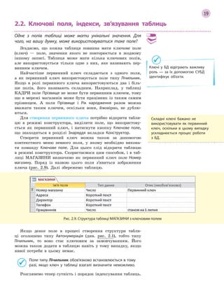 19
2.2. Ключові поля, індекси, зв’язування таблиць
Одне з  полів таблиці може мати унікальні значення. Для
чого, на вашу думку, може використовуватися таке поле?
Згадаємо, що кожна таблиця повинна мати ключове поле
(ключ) — поле, значення якого не повторюється в жодному
іншому записі. Таблиця може мати кілька ключових полів,
але використовується тільки одне з них, яке називають пер-
винним ключем.
Найчастіше первинний ключ складається з одного поля,
а як первинний ключ використовується поле типу Лічильник.
Якщо в ролі первинного ключа використовуються два і біль-
ше полів, його називають складним. Наприклад, у таблиці
КАДРИ поле Прізвище не може бути первинним ключем, тому
що в мережі магазинів може бути працівник із таким самим
прізвищем. А поля Прізвище і Рік народження разом можна
вважати таким ключем, оскільки вони, ймовірно, не дублю-
ються.
Для створення первинного ключа потрібно відкрити табли-
цю в режимі конструктора, виділити поле, що використову-
ється як первинний ключ, і натиснути кнопку Ключове поле,
що знаходиться в розділі Знаряддя вкладки Конструктор.
Створити первинний ключ можна також за допомогою
контекстного меню певного поля, у якому необхідно викона-
ти команду Ключове поле. Для цього слід відкрити таблицю
в режимі конструктора. Скористаємося цим способом, і в таб-
лиці МАГАЗИНИ визначимо як первинний ключ поле Номер
магазину. Поряд із назвою цього поля з’явиться зображення
ключа (рис. 2.9). Далі збережемо таблицю.
Рис. 2.9. Структура таблиці МАГАЗИНИ з ключовим полем
Якщо деяке поле в процесі створення структури табли-
ці оголошено типу Автонумерація (див. рис. 2.1), тобто типу
Лічильник, то воно стає ключовим за замовчуванням. Його
можна також додати в таблицю навіть у тому випадку, якщо
явної потреби в цьому немає.
Поле типу Лічильник обов’язково встановлюється в тому
разі, якщо ключ у  таблиці взагалі визначити неможливо.
Розглянемо тепер сутність і порядок індексування таблиць.
Складні ключі бажано не
використовувати як первинний
ключ, оскільки в  цьому випадку
ускладнюється процес роботи
з БД.
Ключі у БД відіграють важливу
роль — за їх допомогою СУБД
ідентифікує об’єкти.
 