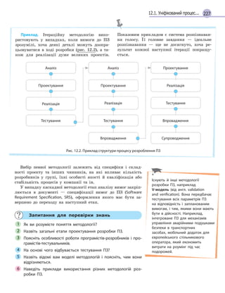 22712.1. Уніфікований процес...
Приклад. Ітераційну методологію вико-
ристовують у випадках, коли вимоги до ПЗ
зрозумілі, хоча деякі деталі можуть доопра-
цьовуватися в ході розробки (рис. 12.2), а та-
кож для реалізації дуже великих проектів.
Показовим прикладом є система розпізнаван-
ня голосу. Її головне завдання — ідеальне
розпізнавання — ще не досягнуто, хоча ре-
зультат кожної наступної ітерації покращу-
ється.
Аналіз Аналіз
Проектування Проектування
Проектування
Реалізація Реалізація
Реалізація
Тестування Тестування
Тестування
Впровадження
Впровадження
Супроводження
Рис. 12.2. Приклад структури процесу розроблення ПЗ
Вибір певної методології залежить від специфіки і склад-
ності проекту та інших чинників, на які впливає кількість
розробників у групі, їхні особисті якості й кваліфікація або
стабільність процесів у компанії та ін.
У випадку каскадної методології етап аналізу вимог закріп-
люється в документі — специфікації вимог до ПЗ (Software
Requirement Specification, SRS), оформлення якого має бути за-
вершено до переходу на наступний етап.
Запитання для перевірки знань
Як ви розумієте поняття методології?
Назвіть загальні етапи проектування розробки ПЗ.
Поясніть особливості роботи програмістів-розробників і  про-
грамістів-тестувальників.
На основі чого відбувається тестування ПЗ?
Назвіть відомі вам моделі методологій і  поясніть, чим вони
відрізняються.
Наведіть приклади використання різних методологій роз-
робки ПЗ.
1
2
3
4
5
6
Існують й  інші методології
розробки ПЗ, наприклад
V-модель (від англ. validation
and verification). Вона передбачає
тестування всіх параметрів ПЗ
на відповідність і  запланованим
вимогам, і  тим, якими вони мають
бути в  дійсності. Наприклад,
інтегроване ПЗ для механізмів
управління аварійними подушками
безпеки в  транспортних
засобах, мобільний додаток для
європейського стільникового
оператора, який економить
витрати на роумінг під час
подорожей.
 