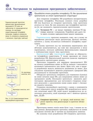 246
12.8. Тестування та оцінювання програмного забеспечення
Пригадайте етапи розробки інтерфейсу ПЗ. Яке призначення
прототипів на етапі проектування структури?
Для створення інтерфейсу ПЗ розробники використовують
прототипи інтерфейсу. Реалізація кожного етапу розробки
ПЗ теж базується на створенні прототипів, тому прототипи
діляться на типи. Ви вже дізналися про інтерфейсні прототи-
пи (їх ще називають горизонтальними прототипами).
Тестування ПЗ  — це процес перевірки, наскільки ПЗ від-
повідає вимогам і  очікуванням. Розроблені для цього тес-
ти мають основою задокументовані вимоги замовника.
Горизонтальним прототип називають тому, що в ньому не
передбачено реалізацію видів архітектури, функції системи,
натомість у ньому втілюються особливості інтерфейсу корис-
тувача.
У такому прототипі під час виконання переміщення між
об’ктами зазначатиметься, що саме має знаходитися в місці
переміщення, оскільки здійснення функціональних операцій
є особливостями іншого типу прототипів.
Вертикальний (або структурний) прототип не обмежуєть-
ся інтерфейсом користувача. У ньому враховано всі етапи
розроб­лення ПЗ. Вертикальний прототип дозволяє перевіряти
правильність архітектурних рішень.
Прототипи створюють для перевірки працездатності ПЗ:
на початку розроблення вимог до ПЗ не завжди є можливість
встановити однозначність цих вимог. Крім того, вже в проце-
сі розроблення можуть виникнути доповнення до вимог. Для
з’ясування відповідності вимогам розрізняють одноразові (або
дослідницькі) та еволюційні прототипи.
Одноразові прототипи створюють для отримання відповіді
на певне питання щодо ПЗ, для покращення певних вимог до
програмного засобу. Еволюційні прототипи вважають архі-
тектурним «фундаментом» для поступового створення кінце-
вого результату з урахуванням появи нових вимог і з’ясуван-
ня нюансів існуючих.
Створення еволюційного прототипу є одним з компонентів
моделі спірального циклу розробки ПЗ: розроблюється прото-
тип початкової версії ПЗ, який надалі модифікується до ос-
таточного результату, який відповідає меті і вимогам проекту
(рис. 12.22).
Створення прототипу  — це процес, який включає ство-
рення чернеток, їхню демонстрацію та критичне обгово-
рення.
Прототипом певних етапів може бути і код, і написи на па-
пері (дошці). Доопрацювання прототипу відбувається на основі
тестування системи або її частини на відповідність вимогам.
На кожному етапі розроблення ПЗ створюють прототипи.
Горизонтальний прототип
демонструє функціональні
можливості ПЗ (але не
забезпечує їх працездатність):
показує, як виглядає
користувацький інтерфейс
(кольори, графічні елементи,
вікна та елементи управління)
і  визначає структуру навігації.
Розробка
прототипу ПЗ
Розробка
вимог
Використання
прототипу ПЗ
Розроблене
ПЗ
Перевірка
ПЗ
Відповідає вимогам, меті
Не відповідає
вимогам, меті
Рис. 12. 22. Схема використання
еволюційного прототипу
 