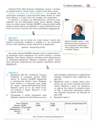 373.3. Запити з функціями...
Система Access 2016 дозволяє створювати запити з полями,
що обчислюються. Таких полів у запиті може бути кілька.
Запити з полями, що обчислюються, — це запити, які
дозволяють виводити в результуючий набір записів не лише
поля таблиць, а й нові поля, які створює сам користувач.
У запитах із полями, що обчислюються, містяться дані,
отримані під час обчислення даних полів таблиць. Напри-
клад, на основі даних таблиці КАДРИ в результуючий набір
записів можна ввести поле Доплата, у якому обчислюється до-
плата до окладу залежно від стажу працівника (приклад 3).
Приклад 3.
Припустимо, що за кожен рік стажу понад 5 років пра-
цівники отримують надбавку у розмірі 1% від посадового
окладу. Тоді надбавку можна обчислити за формулою:
Доплата  =  Оклад*(Стаж–5)/100.
На основі таблиці КАДРИ створимо запит з іменем Запит_5,
за допомогою якого виводяться всі записи таблиці з полями
Прізвище, Стаж, Оклад і Доплата, значення якого обчислюється
за наведеною формулою. Порядок створення запиту такого
типу несуттєво відрізняється від порядку звичайних запитів
(приклад 4).
Приклад 4.
1. Відкриємо БД atb, активуємо вкладку
Створення й клацнемо кнопку Макет
запиту. Із таблиці КАДРИ перенесемо
в конструктор запиту поля Прізвище,
Стаж, Оклад, а в наступне поле введе-
мо вираз: Доплата:[Оклад]*([Стаж]–5)/100.
Зверніть увагу на те, що імена полів,
які входять у вираз, беруться у ква-
дратні дужки.
2. Установимо в записі Сортування поля
Прізвище значення За зростанням для того,
щоб прізвища виводилися в алфавітному
порядку. Створений запит зображено на
рис. 3.9.
3. Збережемо запит з іменем Запит_5 (зга-
даємо, що для цього потрібно натиснути
кнопку Зберегти, у вікні, що відкриєть-
ся, ввести ім’я запиту й клацнути кноп-
ку ОК). У результаті виконання запиту
має з’явитися результат, як наведено на
рис. 3.10.
4. Закриємо Запит_5.
Рис. 3.9. Запит із полем, що обчислюється
Френсіс Елізабет Аллен — аме­
риканська вчена, піонерка в га­
лузі оптимізації компіляторів,
стала перша жінка, яка отрима­
ла премію Тюрінга.
 