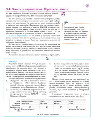 39
3.4. Запити з параметрами. Перехресні запити
Ви вже знайомі з  деякими типами запитів. Які ще функції
доцільно використовувати для виконання запитів?
Ми вже розглядали запити з постійними критеріями, тобто
запити, під час повторного виконання яких критерій відбору
записів не змінювався. На практиці ж часто виникає потреба
у зміненні цих критеріїв. Наприклад, під час першого вико-
нання запиту слід вибрати із таблиці КАДРИ прізвища дис-
петчерів зі стажем роботи понад 10 років, а під час другого —
прізвища диспетчерів зі стажем роботи понад 15 років. Такі дії
можна виконувати за допомогою запитів із параметрами.
Запит із параметрами — це запит, у процесі виконання
якого пропонується ввести деякі дані, наприклад умову, яку
потрібно вставити в поле. Його ще називають запитом зі
змінними критеріями.
За запитами з параметрами на початку їх виконання на
екран виводяться повідомлення про необхідність уведення
нового критерію (виразу). Методика створення запиту такого
типу несуттєво відрізняється від методики створення звичай-
ного запиту.
Розглянемо порядок створення такого запиту на прикладі 1.
Приклад 1.
Розробити запит з іменем Запит_6, за допо-
могою якого з БД atb вибиратимуться прізвища
працівників за посадами диспетчер і експерт із
магазинів, номери яких уводяться при вико-
нанні запиту. Результуючі записи мають місти-
ти поля Номер магазину й Адреса таблиці МАГА-
ЗИНИ і поля Прізвище й Посада таблиці КАДРИ.
Порядок створення запиту може бути таким.
1. Відкриємо БД atb і виконаємо коман-
ду Створення → Макет запиту. Виділимо
обидві таблиці, клацнемо кнопку Додати
й закриємо вікно Відображення таблиці.
2. Із таблиці МАГАЗИНИ перенесемо в таб-
лицю конструктора поля Номер магазину
й Адреса, а з таблиці КАДРИ — поля
Прізвище й Посада.
3. В умові завдання визначено, що за допо-
могою запиту мають відбиратися записи
тільки за посадами диспетчер і експерт,
тобто ця умова є незмінною. Тому в клі-
тинку на перетині запису Критерії і поля
Посада уводимо вираз диспетчер Or екс­
перт.
Щоразу після запуску при виконанні за-
питу користувач може вводити будь-який
номер магазину. Тому на перетині запи-
су Критерії та поля Номер магазину можна
увести, наприклад, текст [У якому магазині?].
Головне, щоб текст містився у квадратних
дужках.
У результаті отримаємо запит у режимі
конструктора, як наведено на рис. 3.11.
Рис. 3.11. Запит із параметром
Пошукова система Google
була створена у 1998 році.
За  перші два роки її існування
у БД цієї пошукової системи
було зібрано дані про мільярд
веб­сторінок, а у 2008 році —
близько трильйона.
 
