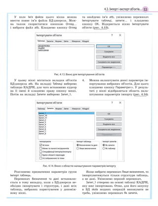 534.3. Імпорт і експорт об’єктів...
У поле Ім’я файла цього вікна можна
ввести повне ім’я файла БД-джерела. Мож-
на також скористатися кнопкою Огляд…
і вибрати файл atb. Клацнемо кнопку Огляд
та знайдемо ім’я atb, увімкнемо перемикач
Імпортувати таблиці, запити… і клацнемо
кнопку ОК. Відкриється вікно Імпортувати
об’єкти (рис. 4.13).
Рис. 4.13. Вікно для імпортування об’єктів
У цьому вікні містяться вкладки об’єктів
БД-джерела atb. На вкладці Таблиці виберемо
таблицю КАДРИ, для чого встановимо курсор
на її імені й клацнемо праву кнопку миші.
Потім на вкладці Запити виберемо Запит_1.
4. Можна налаштувати деякі параметри ім-
портування вибраних об’єктів. Для цього
клацнемо кнопку Параметри. У резуль-
таті у вікні відобразиться область нала-
штування параметрів імпорту (рис. 4.14).
Рис. 4.14. Вікно з областю налаштування параметрів імпорту
Розглянемо призначення параметрів групи
Імпорт таблиць.
Перемикач Визначення та дані встановлю-
ється в тому випадку, коли з БД-джерела не-
обхідно імпортувати і структури, і дані всіх
таблиць, вибраних користувачем у допоміж-
ному вікні.
Якщо вибрати перемикач Лише визначення, то
імпортуватимуться тільки структури таблиць,
а не дані. Увімкнемо перший перемикач.
Запит_1 створено на основі таблиці КАДРИ,
яку вже імпортовано. Отже, для його запуску
в БД skola жодних операцій виконувати не
треба, увімкнемо перемикач Як запити.
 