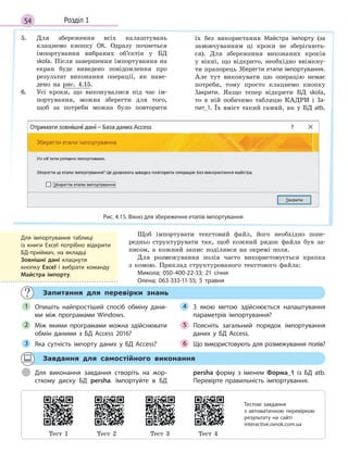54 Розділ 1
5. Для збереження всіх налаштувань
клацнемо кнопку ОК. Одразу почнеться
імпортування вибраних об’єктів у БД
skola. Після завершення імпортування на
екран буде виведено повідомлення про
результат виконання операції, як наве-
дено на рис. 4.15.
6. Усі кроки, що виконувалися під час ім-
портування, можна зберегти для того,
щоб за потреби можна було повторити
їх без використання Майстра імпорту (за
замовчуванням ці кроки не зберігають-
ся). Для збереження виконаних кроків
у вікні, що відкрито, необхідно ввімкну-
ти прапорець Зберегти етапи імпортування.
Але тут виконувати цю операцію немає
потреби, тому просто клацнемо кнопку
Закрити. Якщо тепер відкрити БД skola,
то в ній побачимо таблицю КАДРИ і За-
пит_1. Їх вміст такий самий, як у БД atb.
Рис. 4.15. Вікно для збереження етапів імпортування
Щоб імпортувати текстовий файл, його необхідно попе-
редньо структурувати так, щоб кожний рядок файла був за-
писом, а кожний запис поділявся на окремі поля.
Для розмежування полів часто використовується крапка
з комою. Приклад структурованого текстового файла:
Микола; 050-400-22-33; 21 січня
Олена; 063-333-11-55; 5 травня
Запитання для перевірки знань
Опишіть найпростіший спосіб обміну дани-
ми між програмами Windows.
Між якими програмами можна здійснювати
обмін даними з  БД Access 2016?
Яка сутність імпорту даних у  БД Access?
З  якою метою здійснюється налаштування
параметрів імпортування?
Поясніть загальний порядок імпортування
даних у  БД Access.
Що використовують для розмежування полів?
1
2
3
4
5
6
Завдання для самостійного виконання
Для виконання завдання створіть на жор-
сткому диску БД persha. Імпортуйте в  БД
persha форму з  іменем Форма_1 із БД atb.
Перевірте правильність імпортування.
Для імпортування таблиці
із  книги Excel потрібно відкрити
БД-приймач, на вкладці
Зовнішні дані клацнути
кнопку Excel і вибрати команду
Майстра імпорту.
Тест 1 Тест 2 Тест 3 Тест 4
Тестові завдання
з  автоматичною перевіркою
результату на  сайті
interactive.ranok.com.ua
 