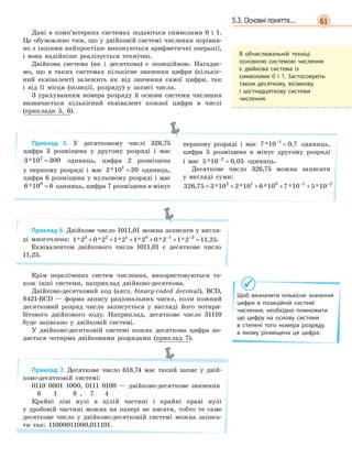 615.3. Основні поняття...
Дані в комп’ютерних системах подаються символами 0 і 1.
Це обумовлено тим, що у двійковій системі числення порівня-
но з іншими найпростіше виконуються арифметичні операції,
і вона надійніше реалізується технічно.
Двійкова система (як і десяткова) є позиційною. Нагадає-
мо, що в таких системах кількісне значення цифри (кількіс-
ний еквівалент) залежить як від значення самої цифри, так
і від її місця (позиції, розряду) у записі числа.
З урахуванням номера розряду й основи системи числення
визначається кількісний еквівалент кожної цифри в числі
(приклади 5, 6).
Приклад 5. У десятковому числі 326,75
цифра 3 розміщена у другому розряді і має
3 10 3002
* = одиниць, цифра 2 розміщена
у першому розряді і має 2 10 201
* = одиниць,
цифра 6 розміщена у нульовому розряді і має
6 10 60
* = одиниць, цифра 7 розміщена в мінус
першому розряді і має 7 10 0 71
* ,−
= одиниць,
цифра 5 розміщена в мінус другому розряді
і має 5 10 0 052
* ,−
= одиниць.
Десяткове число 326,75 можна записати
у вигляді суми:
326 75 3 10 2 10 6 10 7 10 5 102 1 0 1 2
, * * * * *= + + + +− −
Приклад 6. Двійкове число 1011,01 можна записати у вигля-
ді многочлена: 1 2 0 2 1 2 1 2 0 2 1 2 11 253 2 1 0 1 2
* * * * * * ,+ + + + + =− −
.
Еквівалентом двійкового числа 1011,01 є десяткове число
11,25.
Крім перелічених систем числення, використовуються та-
кож інші системи, наприклад двійково-десяткова.
Двійково-десятковий код (англ. binary-coded decimal), BCD,
8421-BCD — форма запису раціональних чисел, коли кожний
десятковий розряд числа записується у вигляді його чотири-
бітового двійкового коду. Наприклад, десяткове число 31110
буде записано у двійковій системі.
У двійково-десятковій системі кожна десяткова цифра по-
дається чотирма двійковими розрядами (приклад 7).
Приклад 7. Десяткове число 618,74 має такий запис у двій-
ково-десятковій системі:
0110 0001 1000, 0111 0100 — двійково-десяткове значення
6 1 8 , 7 4
Крайні ліві нулі в цілій частині і крайні праві нулі
у дробовій частині можна на папері не писати, тобто те саме
десяткове число у двійково-десятковій системі можна записа-
ти так: 11000011000,011101.
В  обчислювальній техніці
основною системою числення
є  двійкова система із
символами 0  і 1. Застосовують
також десяткову, вісімкову
і  шістнадцяткову системи
числення.
Щоб визначити кількісне значення
цифри в  позиційній системі
числення, необхідно помножити
цю цифру на основу системи
в  степені того номера розряду,
в  якому розміщена ця цифра.
 