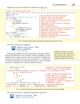 675.3. Основні поняття...
Програму реалізації алгоритму зображено на рис. 5.5.
Рис. 5.5. Програма факторизації з використанням масиву простих чисел
Результат виконання програми:
На рис. 5.6 наведено більш удосконалену програму факто-
ризації натуральних чисел методом повного перебору, але без
використання масиву простих чисел. У програмі використано
ключове слово yield, яке виконує фактично ту ж функцію,
що й return (повертає результат обчислення). У цьому випадку
значення d  передається у чергову позицію списку.
Рис. 5.6. Програма факторизації натуральних чисел із ключовим словом yield
Далі наведено один із варіантів виконання програми:
Наведений алгоритм є  досить
простим, але мало придатним
для великих чисел, тому що він
потребує збереження досить
великих масивів простих чисел.
 