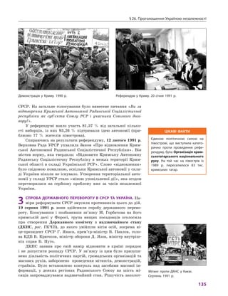 § 26. Проголошення Україною незалежності
135
СРСР. На загальне голосування було винесене питання «Ви за
відтворення Кримської Автономної Радянської Соціалістичної
республіки як суб’єкта Союзу РСР і  учасника Союзного дого-
вору?».
У референдумі взяло участь 81,37  % від загальної кілько­
сті виборців, із них 93,26  % підтримали ідею автономії (при-
близно 77  % жителів півострова).
Спираючись на результати референдуму, 12 лютого 1991 р.
Верховна Рада УРСР ухвалила Закон «Про відновлення Крим-
ської Автономної Радянської Соціалістичної Респуб­ліки». Він
містив норму, яка твердила: «Відновити Кримську Автономну
Радянську Соціалістичну Республіку в  межах території Крим-
ської області в  складі Української РСР». Слово «відновлення»
було свідомою помилкою, оскільки Кримської автономії у скла-
ді України ніколи не існувало. Утворення територіальної авто-
номії у складі УРСР стало «міною уповільненої дії», яка згодом
перетворилася на серйозну проблему вже за часів незалежної
України.
3	Спроба державного перевороту в СРСР та Україна. На-
міри реформувати СРСР змусили противників цього до дій.
19  серпня 1991  р. вони здійснили спробу державного перево-
роту. Блокувавши і  позбавивши зв’язку М.  Горбачова на його
кримській дачі у  Форосі, група вищих посадовців оголосила
про створення Державного комітету з  надзвичайного стану
(ДКНС, рос. ГКЧП), до якого увійшли вісім осіб, зокрема ві-
це-президент СРСР Г.  Янаєв, прем’єр-міністр В.  Павлов, голо-
ва КДБ В. Крючков, міністр оборони Д. Язов, міністр внутріш-
ніх справ Б.  Пуго.
ДКНС заявив про свій намір відновити в  країні порядок
і  не допустити розпаду СРСР.  У зв’язку із цим було призупи-
нено діяльність політичних партій, громадських організацій та
масових рухів, заборонено проведення мітингів, демонстрацій,
страйків. Було встановлено контроль над засобами масової ін-
формації, у  деяких регіонах Радянського Союзу на шість мі-
сяців запроваджувався надзвичайний стан. Рішучість заколот­
Цікаві факти
Єдиною політичною силою на
півострові, що виступила катего-
рично проти проведення рефе-
рендуму, була Організація крим-
ськотатарського національного
руху. На той час на півострів із
1989  р. переселилося 83  тис.
кримських татар.
Референдум у Криму. 20 січня 1991 р.Демонстрація у Криму. 1990 р.
Мітинг проти ДКНС у Києві.
Серпень 1991 р.
 