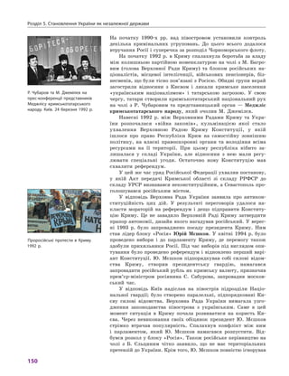 Розділ 5. Становлення України як незалежної держави
150
На початку 1990‑х  рр. над півостровом установили контроль
декілька кримінальних угруповань. До цього всього додалося
втручання Росії і суперечка за розподіл Чорноморського флоту.
На початку 1992  р. в  Криму спалахнула боротьба за владу
між колишньою партійною номенклатурою на чолі з М. Багро-
вим (голова Верховної Ради Криму) та блоком російських на-
ціоналістів, місцевої інтелігенції, військових пенсіонерів, біз-
несменів, що були тісно пов’язані з Росією. Обидві групи вкрай
загострили відносини з  Києвом і  лякали кримське населення
«українським націоналізмом» і  татарською загрозою. У  свою
чергу, татари створили кримськотатарський національний рух
на чолі з  Р.  Чубаровим та представницький орган  — Меджліс
кримськотатарського народу, який очолив М. Джемілєв.
Навесні 1992  р. між Верховними Радами Криму та Укра-
їни розпочалася «війна законів», кульмінацією якої стало
ухвалення Верховною Радою Криму Конституції, у  якій
­ішлося про право Республіки Крим на самостійну зовнішню
політику, на власні правоохоронні органи та володіння всіма
ресурсами на її території. При цьому республіка нібито за-
лишалася у  складі України, але відносини з  нею мали регу-
лювати спеціальні угоди. Остаточно нову Конституцію мав
схвалити референдум.
У цей же час уряд Російської Федерації ухвалив постанову,
у  якій Акт передачі Кримської області зі складу РРФСР до
складу УРСР визнавався неконституційним, а Севастополь про-
голошувався російським містом.
У відповідь Верховна Рада України заявила про антикон-
ституційність цих дій. У  результаті переговорів удалося на-
класти мораторій на референдум і  дещо підправити Конститу-
цію Криму. Це не завадило Верховній Раді Криму затвердити
прапор автономії, дизайн якого нагадував російський. У верес-
ні 1993  р. було запроваджено посаду президента Криму. Ним
став лідер блоку «Росія» Юрій  Мєшков. У  квітні 1994  р. було
проведено вибори і  до парламенту Криму, де перемогу також
здобули прихильники Росії. Під час виборів під виглядом опи-
тування було проведено референдум і  відновлено перший варі-
ант Конституції. Ю.  Мєшков підпорядкував собі силові відом-
ства Криму, створив президентську гвардію, намагався
запровадити російський рубль як кримську валюту, призначив
прем’єр-міністром росіянина Є.  Сабурова, запровадив москов-
ський час.
У відповідь Київ надіслав на півострів підрозділи Націо-
нальної гвардії; було створено паралельні, підпорядковані Ки-
єву силові відомства. Верховна Рада України вимагала узго-
дження законодавства півострова з  українським. Саме в  цей
момент ситуація в  Криму почала розвиватися на користь Ки-
єва. Через невиконання своїх обіцянок президент Ю.  Мєшков
стрімко втрачав популярність. Спалахнув конфлікт між ним
і  парламентом, який Ю.  Мєшков намагався розпустити. Від-
бувся розкол у блоку «Росія». Також російське керівництво на
чолі з  Б.  Єльциним чітко заявило, що не має територіальних
претензій до України. Крім того, Ю. Мєшков повністю ­ігнорував
Р. Чубаров та М. Джемілєв на
прес-конференції представників
Меджлісу кримськотатарського
народу. Київ. 24 березня 1992 р.
Проросійські протести в Криму.
1992 р.
 