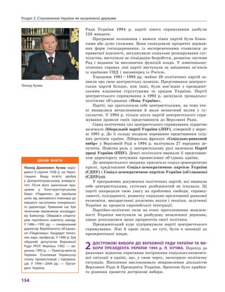 Розділ 5. Становлення України як незалежної держави
154
Ради України 1994  р. партії лівого спрямування здобули
123  мандати.
Програмові положення і  вимоги лівих партій були близь-
кими або дуже схожими. Вони сповідували пріоритет держав-
них форм господарювання, із застереженнями ставилися до
приватної власності, засуджували соціальне розшарування сус-
пільства, виступали за ліквідацію безробіття, розвиток системи
Рад і  надання їм виконавчих функцій влади. У  зовнішньопо-
літичних справах ліві партії виступали за зміцнення зв’язків
із країнами СНД і  насамперед із Росією.
Упродовж 1991—1993  рр. майже 28  політичних партій за-
явили про свою центристську позицію. Представники центрист-
ських партій більше, ніж інші, були пов’язані з  президент-
ськими владними структурами та урядом України. Партії
центристського спрямування в  1992  р. заснували громадсько-
політичне об’єднання «Нова Україна».
Партії, що проголосили себе центристськими, на тому ета-
пі виявилися нечисленними й  мали незначний вплив у  су­
спільстві. У  1994  р. тільки шість партій центристського спря-
мування провели своїх представників до Верховної Ради.
Серед політичних сил центристського спрямування лідерство
належало Ліберальній партії України (ЛПУ), створеній у верес-
ні 1991  р. До її складу входили переважно представники схід-
них регіонів країни. Ліберальна фракція «Соціально-ринковий
вибір» у  Верховній Раді в  1994  р. налічувала 27  народних де-
путатів. Помітна роль у  центристському русі належала Партії
праці України (ППУ). Деякі політологи вважали її представни-
ком директорату потужних промислових об’єднань країни.
До центристського напряму прилягало соціал-демократичне
крило, представлене Соціал-демократичною партією України
(СДПУ) і Соціал-демократичною партією України (об’єднаною)
(СДПУ(о)).
У програмових документах політичних партій, які вважали
себе центристськими, суттєвих розбіжностей не існувало. Ці
партії зосередили свою увагу на проблемах свободи, справед-
ливості, солідарності, розвитку соціально орієнтованої ринкової
економіки, використанні досягнень науки і техніки, залученні
України до процесів європейської інтеграції.
Партійно-політичні сили на етапі проголошення незалеж-
ності України виступили за розбудову незалежної держави,
однак розходилися щодо  пріоритетів своєї політики.
Президентський курс підтримували партії центристського
спрямування. Ліві й  праві сили, по суті, були в  опозиції до
президентської влади.
2	Дострокові вибори до Верховної Ради України та ви-
бори Президента України 1994  р. Л.  Кучма. Перехід до
ринкових відносин спричинив погіршення соціально-економіч-
ної ситуації в  країні, що, у  свою чергу, загострило політичну
ситуацію. Населення висловлювало невдоволення діяльністю
Верховної Ради й  Президента України. Зрештою було прийня-
то рішення провести дострокові вибори.
Леонід Кучма
Цікаві факти
Леонід Данилович Кучма наро-
дився 9 серпня 1938 р. на Черні-
гівщині. Вищу освіту здобув
у  Дніпропетровському універси-
теті. Після його закінчення пра-
цював у  Конструкторському
бюро «Південне», де пройшов
шлях від звичайного інженера до
першого заступника генерально-
го директора. Тривалий час був
технічним керівником космодро-
му Байконур. Обирався секрета-
рем партійного комітету заводу.
У 1986—1991 рр. — генеральний
директор Виробничого об’єднан­
ня «Південмаш». Кандидат техніч-
них наук, професор. У 1990 р. був
обраний депутатом Верховної
Ради УРСР.  Жовтень 1992  — ве-
ресень 1993 р. — Прем’єр-міністр
України. Очолював Українську
спілку промисловців і  підприєм-
ців. У  1994—2004  рр. — Прези-
дент України.
 
