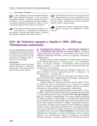 розділ 5. становлення України як незалежної держави
158
ЗапитаННя і  ЗаВДаННя
1.  коли відбулися дострокові вибори верховної
ради й  Президента України? 2.  Хто став другим
Президентом України? 3. коли було прийнято конститу-
цію України? 4. За якою виборчою системою відбували-
ся вибори до верховної ради України в  1998  р.? 5.  Хто
став головою верховної ради України III скликання?
6. Як змінилася політична ситуація в Україні на по-
чатку 1990-х  рр.? 7.  розкажіть про політичні цілі
лівих, правих та центристських партій України. 8.  Якими
були підсумки парламентських виборів 1998  р.?
9.  охарактеризуйте процес перегрупування пар-
тійно-політичних сил після проголошення неза-
лежності України. Які політичні течії з’явилися на політич-
ній арені країни? 10.  визначте етапи конституційного
процесу і  дайте їм характеристику.
11.  Якими були здобутки і  прорахунки державо-
творчих процесів, що відбувалися в  1994—
1999  рр.?
§29—30. політичні процеси в  україні в  1999—2005  рр.
«помаранчева революція»
1 преЗиДеНтські Вибори 1999  р. формуВаННя більШості
у  ВерХоВНій раДі україНи. 31 жовтня 1999 р. відбулися
вибори Президента України. У голосуванні взяли участь 70 %
виборців. Виборчий бюлетень містив 13 прізвищ кандидатів
у Президенти.
Перший тур не виявив переможця. Перше місце впевнено
посів чинний Президент Л. Кучма, друге — П. Симоненко,
третє — О. Мороз, четверте — Н. Вітренко. Шість кандидатів
набрали менше 1 % голосів. Другий тур голосування був при-
значений на 14 листопада.
У гострій боротьбі Президентом України вдруге було об-
рано Л. Кучму. За нього проголосувало 56 % виборців, а за
П. Симоненка — близько 38 %.
Найбільший відсоток голосів лідер лівих сил набрав на Він-
ниччині, Полтавщині, Чернігівщині, Луганщині, Херсонщині,
Кіровоградщині, Черкащині, у Криму.
Уперше вибори не поділили Україну навпіл, адже Л. Куч-
ма переміг не лише в центральних, а й у західних та східних
областях України. Демократизм виборів визнали й іноземні
спостерігачі, представники міжнародних організацій.
Після переобрання Президента відбулася зміна уряду. У груд-
ні 1999 р. Прем’єр-міністром України було призначено тодішньо-
го голову Національного банку України (НБУ) Віктора Ющенка.
Він мав авторитет реформатора. На посаді Прем’єр-міністра
В. Ющенко пробув до квітня 2001 р. За період його прем’єрства
в економічному житті країни відбулися важливі зрушення. Після
десяти років падіння починаючи з 2000 р. намітилося економіч-
не зростання. За період своєї діяльності уряд В. Ющенка зазнавав
значного тиску з боку різних політичних сил і фінансово-промис-
лових груп. Показовою в цьому плані була доля міністра палив-
но-енергетичного комплексу Юлії Тимошенко, якій вдалося дещо
стабілізувати становище в галузі й розв’язати значну частину
проблем, що накопичилися. Проте її діяльність викликала
постійну критику і нападки. Зрештою Ю. Тимошенко усунули
За цим параграфом Ви Зможете:
характеризувати політичний розви-
ток України в 1999—2005 рр.; визна-
чати зміст подій, пов’язаних із  пре-
зидентськими виборами 2004  р.;
вказувати на їхні наслідки.
пригаДайте:
1. коли відбулися перші позачергові
вибори Президента та верховної
ради України? 2. У якому році було
прийнято конституцію України?
 