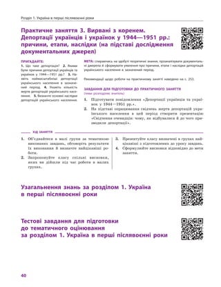 розділ 1. Україна в перші післявоєнні роки
40
практичне заняття 3. Вирвані з  коренем.
Депортації українців і  українок у  1944—1951  рр.:
причини, етапи, наслідки (на підставі дослідження
документальних джерел)
мета: спираючись на здобуті теоретичні знання, проаналізувати документаль-
ні джерела й сформувати уявлення про причини, етапи і наслідки депортацій
українського населення в  зазначений період.
рекомендації щодо роботи на практичному занятті наведено на с. 253.
ЗаВДаННя Для піДготоВки До практичНого ЗаНяття
(теми розподіляє вчитель)
1. Підготувати повідомлення «Депортації українців та украї-
нок у 1944—1951 рр.».
2. На підставі опрацювання свідчень жертв депортацій укра-
їнського населення в цей період створити презентацію
«Свідчення очевидців: чому, як відбувалися й до чого при-
зводили депортації».
ХіД ЗаНяття
1. Об’єднайтеся в малі групи за тематикою
виконаних завдань, обговоріть результати
їх виконання й визначте найцікавіші ро-
боти.
2. Запропонуйте класу спільні висновки,
яких ви дійшли під час роботи в малих
групах.
3. Презентуйте класу визначені в групах най-
цікавіші з підготовлених до уроку завдань.
4. Сформулюйте висновки відповідно до мети
заняття.
узагальнення знань за розділом 1. україна
в  перші післявоєнні роки
тестові завдання для підготовки
до тематичного оцінювання
за розділом 1.  україна в  перші післявоєнні роки
пригаДайте:
1.  Що таке депортація? 2.  Якими
були причини депортації українців та
українок у  1944—1951  рр.? 3.  На-
звіть наймасштабніші депортації
українського населення в  зазначе-
ний період. 4.  Укажіть кількість
жертв депортацій українського насе-
лення. 5. визначте основні наслідки
депортацій українського населення.
 