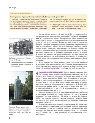 8
§1. вступ
Друга світова війна, як і інші події ХХ ст., стала подією,
що вплинула на життя всього населення України. В історичній
пам’яті українського народу Друга світова війна назавжди за-
лишиться як період тяжких випробувань, загальнонародна тра-
гедія і людський подвиг. Проявами цієї пам’яті в сучасній
Україні є щорічні вшанування представниками різних поколінь
пам’яти загиблих у війні. Місцем дбайливої турботи україн-
ського народу в кожному населеному пункті нашої країни є ме-
моріали жертвам війни, місця битв і поховань загиблих у роки
воєнного лихоліття. У багатьох населених пунктах є вулиці
й площі, які назвали на честь українських діячів і діячок, що
боролися або загинули за Україну в роки війни. В українських
сім’ях знають і пам’ятають своїх рідних, які захищали Бать-
ківщину.
Існує думка, що війна завершується тоді, коли знайдено
й поховано всіх, хто загинув у ній. Сьогодні українські волон-
тери продовжують наполегливі пошуки останків воїнів, заги-
блих у Другій світовій війні, у місцях, де відбувалися бої.
4НаселеННя і територія урср. Втрати України за роки Дру-
гої світової війни за різними оцінками становлять від 5 до
8,5 млн осіб. Довоєнні показники кількості населення були до-
сягнуті лише наприкінці 1950-х рр. Відповідно до перепису
1959 р. в республіці проживало 41,9 млн осіб, що було на 1 %
більше, ніж у 1939 р. При цьому темпи зростання кількості
населення суттєво відрізнялися за регіонами. У Києві вона
збільшилася майже на 30 %, на сході — більш ніж на 17 %,
у південних областях — на 4 %. У західних областях кількість
жителів зменшилася на 12 %.
Середня тривалість життя населення республіки, порівняно
з довоєнним періодом, поступово зростала. У 1950 р. вона ста-
новила 61 рік для чоловіків і 69 років для жінок. На початок
1960-х рр. середня тривалість життя чоловіків і жінок в Укра-
їні досягла 71,5 року, що відповідало тогочасному рівню роз-
винених країн світу.
Протягом трьох десятиліть після закінчення Другої світової
війни в Україні спостерігався міграційний приріст населення.
До середини 1970-х рр. кількість прибулих до республіки в се-
редньому на 500 тис. осіб за рік перевищувала тих, хто зали-
шав Україну. Це суттево вплинуло на національний склад
населення.
відбудова післявоєнного Львова.
кінець 1940-х рр.
?? Яку інформацію про особливості
відбудови можна отримати за
ілюстрацією?
Меморіал слави, присвячений
радянським воїнам і громадянам,
які загинули під час німецько-
радянської війни 1941—1945 рр.
Харків
ДокумеНти роЗпоВіДають
із виступу новообраного президента україни В. Зеленського 9  травня 2019  р.
сьогодні 9  травня. Це наш День Подяки. Подяки за
те, що нелюдська ідеологія нацизму назавжди пішла
в минуле. Подяка тим, хто боровся з нацизмом і пере-
міг. Просто вдячності всім — за можливість народити-
ся і  жити. війна торкнулася кожної української сім’ї.
внесок українців у перемогу величезний… Пам’ятаємо
тих, хто загинув. і  шануємо тих, хто ще живий, їх за-
лишилося дуже мало. із Днем Перемоги над нацизмом!
? 1.  обговоріть у парах.  Чому, на вашу думку, День
Перемоги у  Другій світовій війні названо Днем По-
дяки? 2.  Як війна торкнулася ваших сімей?
 