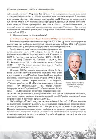 § 23. Політичні процеси в Україні в 1999–2005 рр. «Помаранчева революція»
173
ції та акції протесту («Україна без Кучми»), які завершилися навіть сутичками
з міліцією (9 березня 2001 р.). Проте домогтися свого опозиція не зуміла. Її сподіван-
ня отримати підтримку від чинного прем’єр-міністра В. Ющенка не виправдалися
(26 квітня 2001 р. ВРУ висловила недовіру уряду Ющенка, а 28 квітня його звіль-
нили з посади. Новим прем’єр-міністром став А. Кінах). Наприкінці весни наступ
опозиції пішов на спад, владі вдалося подолати кризу. Але її авторитет був суттєво
підірваний як усередині країни, так і за кордоном. Політична криза значно вплину-
ла на вибори 2002 р.
ff Що дало поштовх до політичної кризи?
4.	 Вибори до Верховної Ради України 2002 р. та їх наслідки
Важливою подією політичного життя країни 2000–2001 рр. стало перегрупування
політичних сил, особливо напередодні парламентських виборів 2002 р. Упродовж
осені–зими 2001 р. відбувається формування передвиборчих блоків.
За підсумками голосування, в загальнодержавному ба-
гатомандатному окрузі з 30 виборчих блоків 4%-й бар’єр
подолали: блок «Наша Україна» на чолі з В. Ющенком —
23,55 %, Комуністична партія України (КПУ) — 20,01 %,
блок «За єдину Україну!» (В.  Литвин)  — 11,79  %, блок
Ю.  Тимошенко  — 7,25  %, Соціалістична партія України
(СПУ)  — 6,87  %, Соціал-демократична партія України
(об’єднана) (СДПУ(о) — 6,27 %.
28 травня 2002 р. головою парламенту обрали В. Лит-
вина. Головами ключових комітетів Верховної Ради стали
представники «Нашої України». Фракція «Єдина Україна»
виявилась нежиттєздатною і вже в червні 2002  р. розпа-
лася на шість частин: «Партія регіонів»  — 52  депутати,
«Трудова Україна» — 31, «Партія промисловців і підпри-
ємців»  — 20, «Народовладдя»  — 17, «Аграрії України»
(«Аграрна партія України») — 17, «Демократична ініціа-
тива» — 15. Незважаючи на могутнє представництво опо-
зиційних сил у парламенті, пропрезидентські сили зуміли сформувати більшість,
яка, своєю чергою, утворила перший в новітній історії України коаліційний уряд,
котрий очолив В. Янукович (грудень 2002 р.).
2002–2004 рр. в Україні минули в гострій політичній боротьбі. Л. Кучма намагав-
ся реалізувати політичну реформу, що передбачала перерозподіл владних повно-
важень у трикутнику «Президент — Прем’єр-міністр — Верховна Рада України».
Навколо президента формуються потужні політичні сили, які намагаються утрима-
ти економічні й політичні позиції. Своєю чергою опозиційні сили, що спиралися на
підтримку середнього класу, розгорнули боротьбу з існуючим режимом за демокра-
тизацію політичного життя.
Голова Верховної Ради
Володимир Литвин
(2002–2005 рр.)
 
